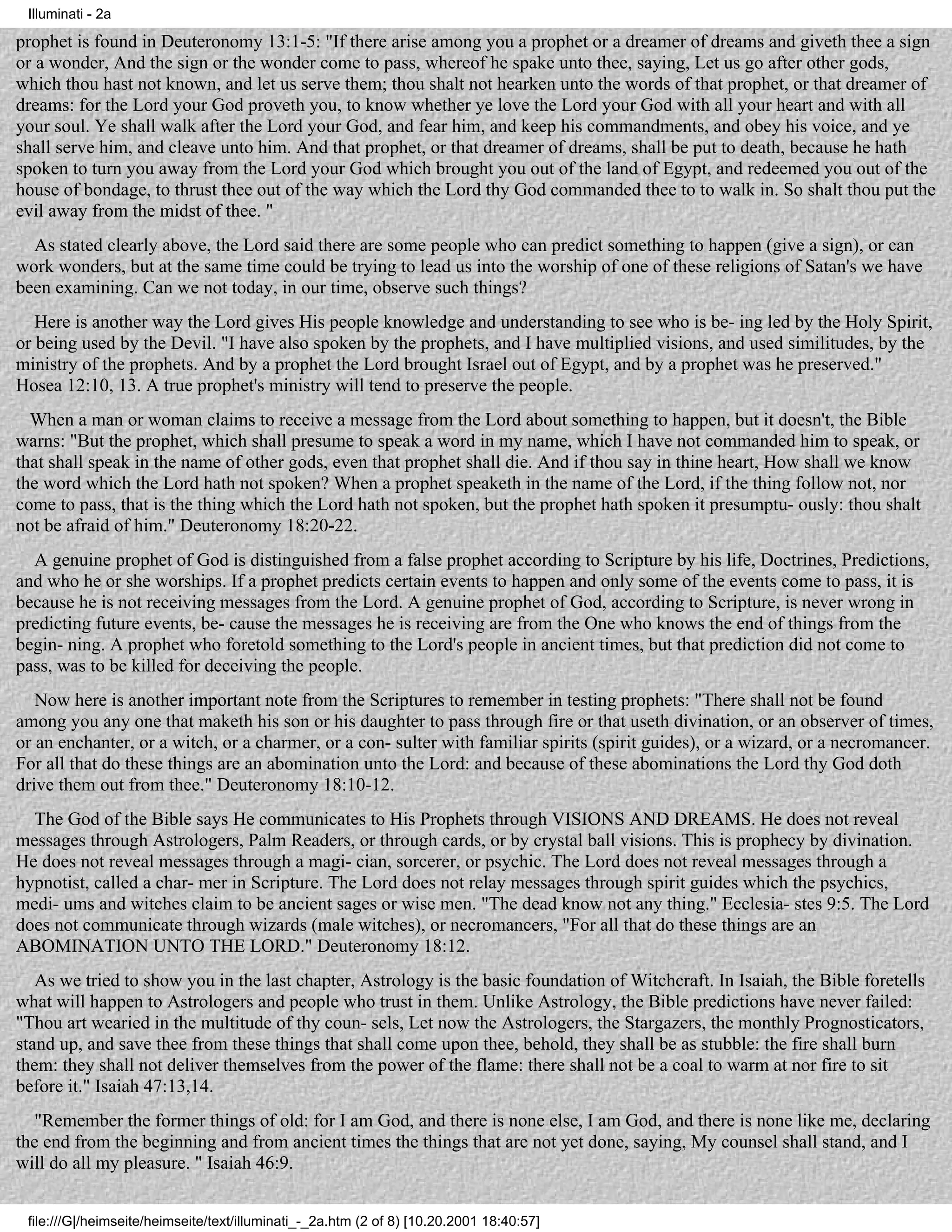 Illuminati - 2a

prophet is found in Deuteronomy 13:1-5: "If there arise among you a prophet or a dreamer of dreams and giveth thee a sign
or a wonder, And the sign or the wonder come to pass, whereof he spake unto thee, saying, Let us go after other gods,
which thou hast not known, and let us serve them; thou shalt not hearken unto the words of that prophet, or that dreamer of
dreams: for the Lord your God proveth you, to know whether ye love the Lord your God with all your heart and with all
your soul. Ye shall walk after the Lord your God, and fear him, and keep his commandments, and obey his voice, and ye
shall serve him, and cleave unto him. And that prophet, or that dreamer of dreams, shall be put to death, because he hath
spoken to turn you away from the Lord your God which brought you out of the land of Egypt, and redeemed you out of the
house of bondage, to thrust thee out of the way which the Lord thy God commanded thee to to walk in. So shalt thou put the
evil away from the midst of thee. "
  As stated clearly above, the Lord said there are some people who can predict something to happen (give a sign), or can
work wonders, but at the same time could be trying to lead us into the worship of one of these religions of Satan's we have
been examining. Can we not today, in our time, observe such things?
   Here is another way the Lord gives His people knowledge and understanding to see who is be- ing led by the Holy Spirit,
or being used by the Devil. "I have also spoken by the prophets, and I have multiplied visions, and used similitudes, by the
ministry of the prophets. And by a prophet the Lord brought Israel out of Egypt, and by a prophet was he preserved."
Hosea 12:10, 13. A true prophet's ministry will tend to preserve the people.
  When a man or woman claims to receive a message from the Lord about something to happen, but it doesn't, the Bible
warns: "But the prophet, which shall presume to speak a word in my name, which I have not commanded him to speak, or
that shall speak in the name of other gods, even that prophet shall die. And if thou say in thine heart, How shall we know
the word which the Lord hath not spoken? When a prophet speaketh in the name of the Lord, if the thing follow not, nor
come to pass, that is the thing which the Lord hath not spoken, but the prophet hath spoken it presumptu- ously: thou shalt
not be afraid of him." Deuteronomy 18:20-22.
  A genuine prophet of God is distinguished from a false prophet according to Scripture by his life, Doctrines, Predictions,
and who he or she worships. If a prophet predicts certain events to happen and only some of the events come to pass, it is
because he is not receiving messages from the Lord. A genuine prophet of God, according to Scripture, is never wrong in
predicting future events, be- cause the messages he is receiving are from the One who knows the end of things from the
begin- ning. A prophet who foretold something to the Lord's people in ancient times, but that prediction did not come to
pass, was to be killed for deceiving the people.
   Now here is another important note from the Scriptures to remember in testing prophets: "There shall not be found
among you any one that maketh his son or his daughter to pass through fire or that useth divination, or an observer of times,
or an enchanter, or a witch, or a charmer, or a con- sulter with familiar spirits (spirit guides), or a wizard, or a necromancer.
For all that do these things are an abomination unto the Lord: and because of these abominations the Lord thy God doth
drive them out from thee." Deuteronomy 18:10-12.
  The God of the Bible says He communicates to His Prophets through VISIONS AND DREAMS. He does not reveal
messages through Astrologers, Palm Readers, or through cards, or by crystal ball visions. This is prophecy by divination.
He does not reveal messages through a magi- cian, sorcerer, or psychic. The Lord does not reveal messages through a
hypnotist, called a char- mer in Scripture. The Lord does not relay messages through spirit guides which the psychics,
medi- ums and witches claim to be ancient sages or wise men. "The dead know not any thing." Ecclesia- stes 9:5. The Lord
does not communicate through wizards (male witches), or necromancers, "For all that do these things are an
ABOMINATION UNTO THE LORD." Deuteronomy 18:12.
   As we tried to show you in the last chapter, Astrology is the basic foundation of Witchcraft. In Isaiah, the Bible foretells
what will happen to Astrologers and people who trust in them. Unlike Astrology, the Bible predictions have never failed:
"Thou art wearied in the multitude of thy coun- sels, Let now the Astrologers, the Stargazers, the monthly Prognosticators,
stand up, and save thee from these things that shall come upon thee, behold, they shall be as stubble: the fire shall burn
them: they shall not deliver themselves from the power of the flame: there shall not be a coal to warm at nor fire to sit
before it." Isaiah 47:13,14.
   "Remember the former things of old: for I am God, and there is none else, I am God, and there is none like me, declaring
the end from the beginning and from ancient times the things that are not yet done, saying, My counsel shall stand, and I
will do all my pleasure. " Isaiah 46:9.


 file:///G|/heimseite/heimseite/text/illuminati_-_2a.htm (2 of 8) [10.20.2001 18:40:57]
 