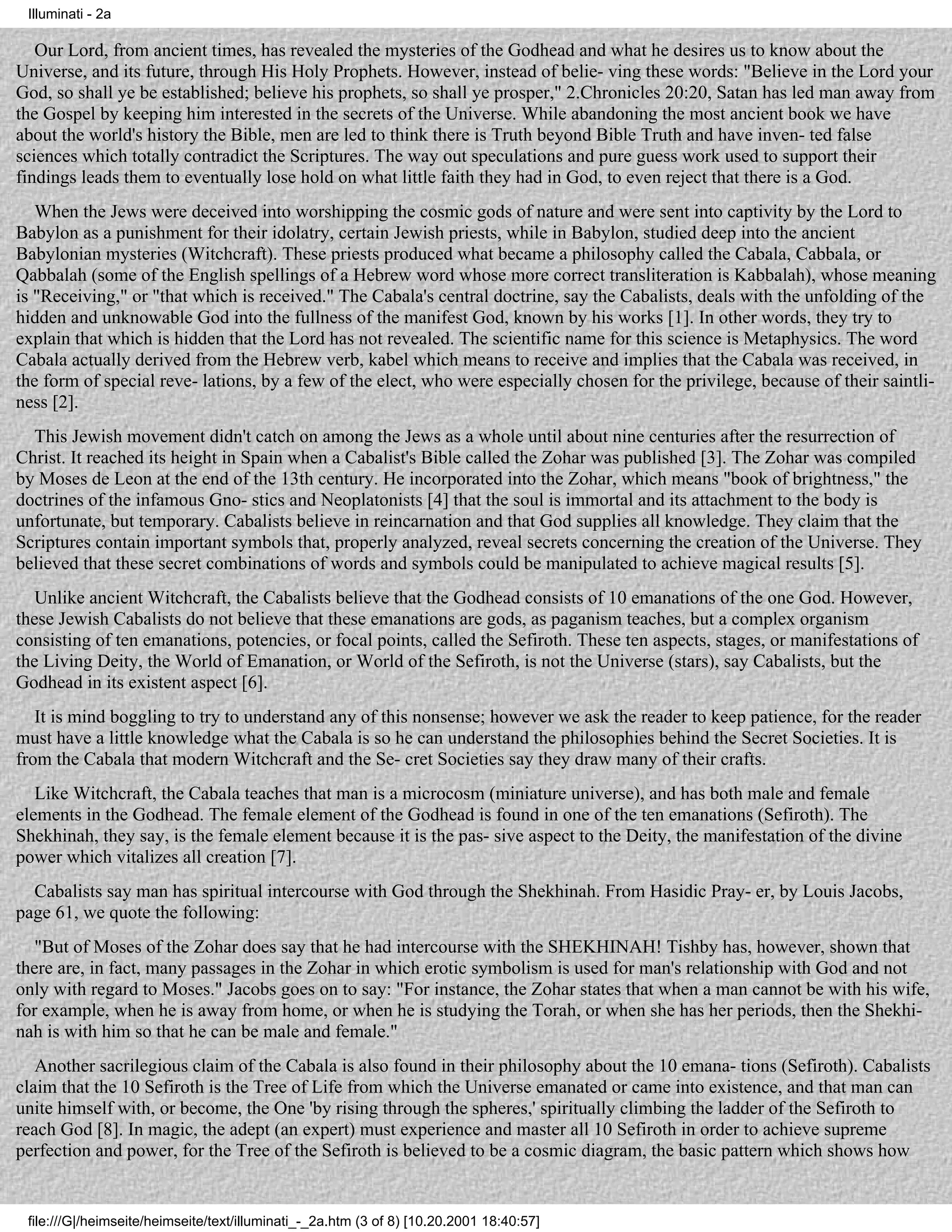 Illuminati - 2a

   Our Lord, from ancient times, has revealed the mysteries of the Godhead and what he desires us to know about the
Universe, and its future, through His Holy Prophets. However, instead of belie- ving these words: "Believe in the Lord your
God, so shall ye be established; believe his prophets, so shall ye prosper," 2.Chronicles 20:20, Satan has led man away from
the Gospel by keeping him interested in the secrets of the Universe. While abandoning the most ancient book we have
about the world's history the Bible, men are led to think there is Truth beyond Bible Truth and have inven- ted false
sciences which totally contradict the Scriptures. The way out speculations and pure guess work used to support their
findings leads them to eventually lose hold on what little faith they had in God, to even reject that there is a God.
   When the Jews were deceived into worshipping the cosmic gods of nature and were sent into captivity by the Lord to
Babylon as a punishment for their idolatry, certain Jewish priests, while in Babylon, studied deep into the ancient
Babylonian mysteries (Witchcraft). These priests produced what became a philosophy called the Cabala, Cabbala, or
Qabbalah (some of the English spellings of a Hebrew word whose more correct transliteration is Kabbalah), whose meaning
is "Receiving," or "that which is received." The Cabala's central doctrine, say the Cabalists, deals with the unfolding of the
hidden and unknowable God into the fullness of the manifest God, known by his works [1]. In other words, they try to
explain that which is hidden that the Lord has not revealed. The scientific name for this science is Metaphysics. The word
Cabala actually derived from the Hebrew verb, kabel which means to receive and implies that the Cabala was received, in
the form of special reve- lations, by a few of the elect, who were especially chosen for the privilege, because of their saintli-
ness [2].
  This Jewish movement didn't catch on among the Jews as a whole until about nine centuries after the resurrection of
Christ. It reached its height in Spain when a Cabalist's Bible called the Zohar was published [3]. The Zohar was compiled
by Moses de Leon at the end of the 13th century. He incorporated into the Zohar, which means "book of brightness," the
doctrines of the infamous Gno- stics and Neoplatonists [4] that the soul is immortal and its attachment to the body is
unfortunate, but temporary. Cabalists believe in reincarnation and that God supplies all knowledge. They claim that the
Scriptures contain important symbols that, properly analyzed, reveal secrets concerning the creation of the Universe. They
believed that these secret combinations of words and symbols could be manipulated to achieve magical results [5].
   Unlike ancient Witchcraft, the Cabalists believe that the Godhead consists of 10 emanations of the one God. However,
these Jewish Cabalists do not believe that these emanations are gods, as paganism teaches, but a complex organism
consisting of ten emanations, potencies, or focal points, called the Sefiroth. These ten aspects, stages, or manifestations of
the Living Deity, the World of Emanation, or World of the Sefiroth, is not the Universe (stars), say Cabalists, but the
Godhead in its existent aspect [6].
   It is mind boggling to try to understand any of this nonsense; however we ask the reader to keep patience, for the reader
must have a little knowledge what the Cabala is so he can understand the philosophies behind the Secret Societies. It is
from the Cabala that modern Witchcraft and the Se- cret Societies say they draw many of their crafts.
   Like Witchcraft, the Cabala teaches that man is a microcosm (miniature universe), and has both male and female
elements in the Godhead. The female element of the Godhead is found in one of the ten emanations (Sefiroth). The
Shekhinah, they say, is the female element because it is the pas- sive aspect to the Deity, the manifestation of the divine
power which vitalizes all creation [7].
  Cabalists say man has spiritual intercourse with God through the Shekhinah. From Hasidic Pray- er, by Louis Jacobs,
page 61, we quote the following:
   "But of Moses of the Zohar does say that he had intercourse with the SHEKHINAH! Tishby has, however, shown that
there are, in fact, many passages in the Zohar in which erotic symbolism is used for man's relationship with God and not
only with regard to Moses." Jacobs goes on to say: "For instance, the Zohar states that when a man cannot be with his wife,
for example, when he is away from home, or when he is studying the Torah, or when she has her periods, then the Shekhi-
nah is with him so that he can be male and female."
   Another sacrilegious claim of the Cabala is also found in their philosophy about the 10 emana- tions (Sefiroth). Cabalists
claim that the 10 Sefiroth is the Tree of Life from which the Universe emanated or came into existence, and that man can
unite himself with, or become, the One 'by rising through the spheres,' spiritually climbing the ladder of the Sefiroth to
reach God [8]. In magic, the adept (an expert) must experience and master all 10 Sefiroth in order to achieve supreme
perfection and power, for the Tree of the Sefiroth is believed to be a cosmic diagram, the basic pattern which shows how


 file:///G|/heimseite/heimseite/text/illuminati_-_2a.htm (3 of 8) [10.20.2001 18:40:57]
 