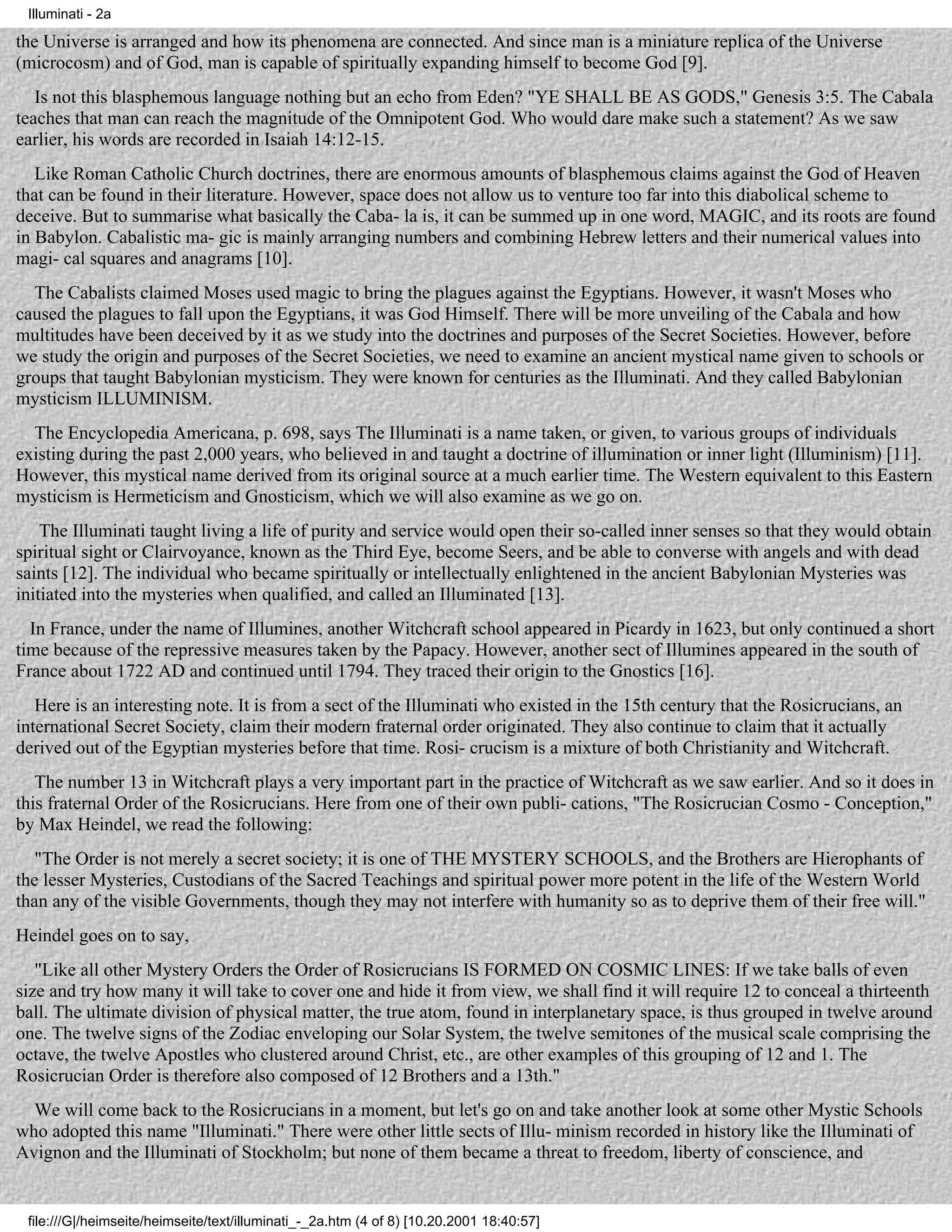 Illuminati - 2a

the Universe is arranged and how its phenomena are connected. And since man is a miniature replica of the Universe
(microcosm) and of God, man is capable of spiritually expanding himself to become God [9].
   Is not this blasphemous language nothing but an echo from Eden? "YE SHALL BE AS GODS," Genesis 3:5. The Cabala
teaches that man can reach the magnitude of the Omnipotent God. Who would dare make such a statement? As we saw
earlier, his words are recorded in Isaiah 14:12-15.
   Like Roman Catholic Church doctrines, there are enormous amounts of blasphemous claims against the God of Heaven
that can be found in their literature. However, space does not allow us to venture too far into this diabolical scheme to
deceive. But to summarise what basically the Caba- la is, it can be summed up in one word, MAGIC, and its roots are found
in Babylon. Cabalistic ma- gic is mainly arranging numbers and combining Hebrew letters and their numerical values into
magi- cal squares and anagrams [10].
  The Cabalists claimed Moses used magic to bring the plagues against the Egyptians. However, it wasn't Moses who
caused the plagues to fall upon the Egyptians, it was God Himself. There will be more unveiling of the Cabala and how
multitudes have been deceived by it as we study into the doctrines and purposes of the Secret Societies. However, before
we study the origin and purposes of the Secret Societies, we need to examine an ancient mystical name given to schools or
groups that taught Babylonian mysticism. They were known for centuries as the Illuminati. And they called Babylonian
mysticism ILLUMINISM.
  The Encyclopedia Americana, p. 698, says The Illuminati is a name taken, or given, to various groups of individuals
existing during the past 2,000 years, who believed in and taught a doctrine of illumination or inner light (Illuminism) [11].
However, this mystical name derived from its original source at a much earlier time. The Western equivalent to this Eastern
mysticism is Hermeticism and Gnosticism, which we will also examine as we go on.
    The Illuminati taught living a life of purity and service would open their so-called inner senses so that they would obtain
spiritual sight or Clairvoyance, known as the Third Eye, become Seers, and be able to converse with angels and with dead
saints [12]. The individual who became spiritually or intellectually enlightened in the ancient Babylonian Mysteries was
initiated into the mysteries when qualified, and called an Illuminated [13].
  In France, under the name of Illumines, another Witchcraft school appeared in Picardy in 1623, but only continued a short
time because of the repressive measures taken by the Papacy. However, another sect of Illumines appeared in the south of
France about 1722 AD and continued until 1794. They traced their origin to the Gnostics [16].
   Here is an interesting note. It is from a sect of the Illuminati who existed in the 15th century that the Rosicrucians, an
international Secret Society, claim their modern fraternal order originated. They also continue to claim that it actually
derived out of the Egyptian mysteries before that time. Rosi- crucism is a mixture of both Christianity and Witchcraft.
   The number 13 in Witchcraft plays a very important part in the practice of Witchcraft as we saw earlier. And so it does in
this fraternal Order of the Rosicrucians. Here from one of their own publi- cations, "The Rosicrucian Cosmo - Conception,"
by Max Heindel, we read the following:
   "The Order is not merely a secret society; it is one of THE MYSTERY SCHOOLS, and the Brothers are Hierophants of
the lesser Mysteries, Custodians of the Sacred Teachings and spiritual power more potent in the life of the Western World
than any of the visible Governments, though they may not interfere with humanity so as to deprive them of their free will."
Heindel goes on to say,
   "Like all other Mystery Orders the Order of Rosicrucians IS FORMED ON COSMIC LINES: If we take balls of even
size and try how many it will take to cover one and hide it from view, we shall find it will require 12 to conceal a thirteenth
ball. The ultimate division of physical matter, the true atom, found in interplanetary space, is thus grouped in twelve around
one. The twelve signs of the Zodiac enveloping our Solar System, the twelve semitones of the musical scale comprising the
octave, the twelve Apostles who clustered around Christ, etc., are other examples of this grouping of 12 and 1. The
Rosicrucian Order is therefore also composed of 12 Brothers and a 13th."
  We will come back to the Rosicrucians in a moment, but let's go on and take another look at some other Mystic Schools
who adopted this name "Illuminati." There were other little sects of Illu- minism recorded in history like the Illuminati of
Avignon and the Illuminati of Stockholm; but none of them became a threat to freedom, liberty of conscience, and


 file:///G|/heimseite/heimseite/text/illuminati_-_2a.htm (4 of 8) [10.20.2001 18:40:57]
 