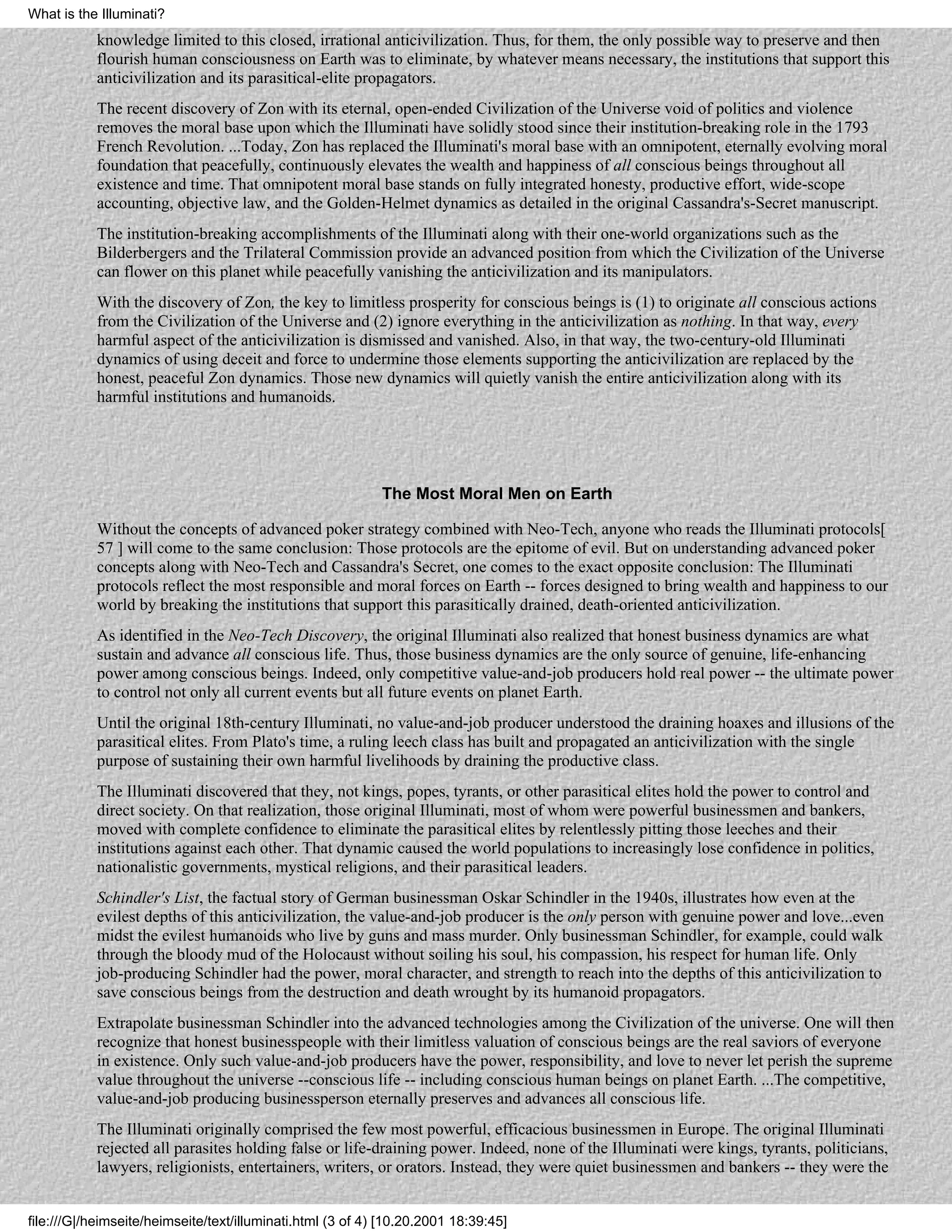 What is the Illuminati?
           knowledge limited to this closed, irrational anticivilization. Thus, for them, the only possible way to preserve and then
           flourish human consciousness on Earth was to eliminate, by whatever means necessary, the institutions that support this
           anticivilization and its parasitical-elite propagators.
           The recent discovery of Zon with its eternal, open-ended Civilization of the Universe void of politics and violence
           removes the moral base upon which the Illuminati have solidly stood since their institution-breaking role in the 1793
           French Revolution. ...Today, Zon has replaced the Illuminati's moral base with an omnipotent, eternally evolving moral
           foundation that peacefully, continuously elevates the wealth and happiness of all conscious beings throughout all
           existence and time. That omnipotent moral base stands on fully integrated honesty, productive effort, wide-scope
           accounting, objective law, and the Golden-Helmet dynamics as detailed in the original Cassandra's-Secret manuscript.
           The institution-breaking accomplishments of the Illuminati along with their one-world organizations such as the
           Bilderbergers and the Trilateral Commission provide an advanced position from which the Civilization of the Universe
           can flower on this planet while peacefully vanishing the anticivilization and its manipulators.
           With the discovery of Zon, the key to limitless prosperity for conscious beings is (1) to originate all conscious actions
           from the Civilization of the Universe and (2) ignore everything in the anticivilization as nothing. In that way, every
           harmful aspect of the anticivilization is dismissed and vanished. Also, in that way, the two-century-old Illuminati
           dynamics of using deceit and force to undermine those elements supporting the anticivilization are replaced by the
           honest, peaceful Zon dynamics. Those new dynamics will quietly vanish the entire anticivilization along with its
           harmful institutions and humanoids.




                                                            The Most Moral Men on Earth

           Without the concepts of advanced poker strategy combined with Neo-Tech, anyone who reads the Illuminati protocols[
           57 ] will come to the same conclusion: Those protocols are the epitome of evil. But on understanding advanced poker
           concepts along with Neo-Tech and Cassandra's Secret, one comes to the exact opposite conclusion: The Illuminati
           protocols reflect the most responsible and moral forces on Earth -- forces designed to bring wealth and happiness to our
           world by breaking the institutions that support this parasitically drained, death-oriented anticivilization.
           As identified in the Neo-Tech Discovery, the original Illuminati also realized that honest business dynamics are what
           sustain and advance all conscious life. Thus, those business dynamics are the only source of genuine, life-enhancing
           power among conscious beings. Indeed, only competitive value-and-job producers hold real power -- the ultimate power
           to control not only all current events but all future events on planet Earth.
           Until the original 18th-century Illuminati, no value-and-job producer understood the draining hoaxes and illusions of the
           parasitical elites. From Plato's time, a ruling leech class has built and propagated an anticivilization with the single
           purpose of sustaining their own harmful livelihoods by draining the productive class.
           The Illuminati discovered that they, not kings, popes, tyrants, or other parasitical elites hold the power to control and
           direct society. On that realization, those original Illuminati, most of whom were powerful businessmen and bankers,
           moved with complete confidence to eliminate the parasitical elites by relentlessly pitting those leeches and their
           institutions against each other. That dynamic caused the world populations to increasingly lose confidence in politics,
           nationalistic governments, mystical religions, and their parasitical leaders.
           Schindler's List, the factual story of German businessman Oskar Schindler in the 1940s, illustrates how even at the
           evilest depths of this anticivilization, the value-and-job producer is the only person with genuine power and love...even
           midst the evilest humanoids who live by guns and mass murder. Only businessman Schindler, for example, could walk
           through the bloody mud of the Holocaust without soiling his soul, his compassion, his respect for human life. Only
           job-producing Schindler had the power, moral character, and strength to reach into the depths of this anticivilization to
           save conscious beings from the destruction and death wrought by its humanoid propagators.
           Extrapolate businessman Schindler into the advanced technologies among the Civilization of the universe. One will then
           recognize that honest businesspeople with their limitless valuation of conscious beings are the real saviors of everyone
           in existence. Only such value-and-job producers have the power, responsibility, and love to never let perish the supreme
           value throughout the universe --conscious life -- including conscious human beings on planet Earth. ...The competitive,
           value-and-job producing businessperson eternally preserves and advances all conscious life.
           The Illuminati originally comprised the few most powerful, efficacious businessmen in Europe. The original Illuminati
           rejected all parasites holding false or life-draining power. Indeed, none of the Illuminati were kings, tyrants, politicians,
           lawyers, religionists, entertainers, writers, or orators. Instead, they were quiet businessmen and bankers -- they were the


file:///G|/heimseite/heimseite/text/illuminati.html (3 of 4) [10.20.2001 18:39:45]
 
