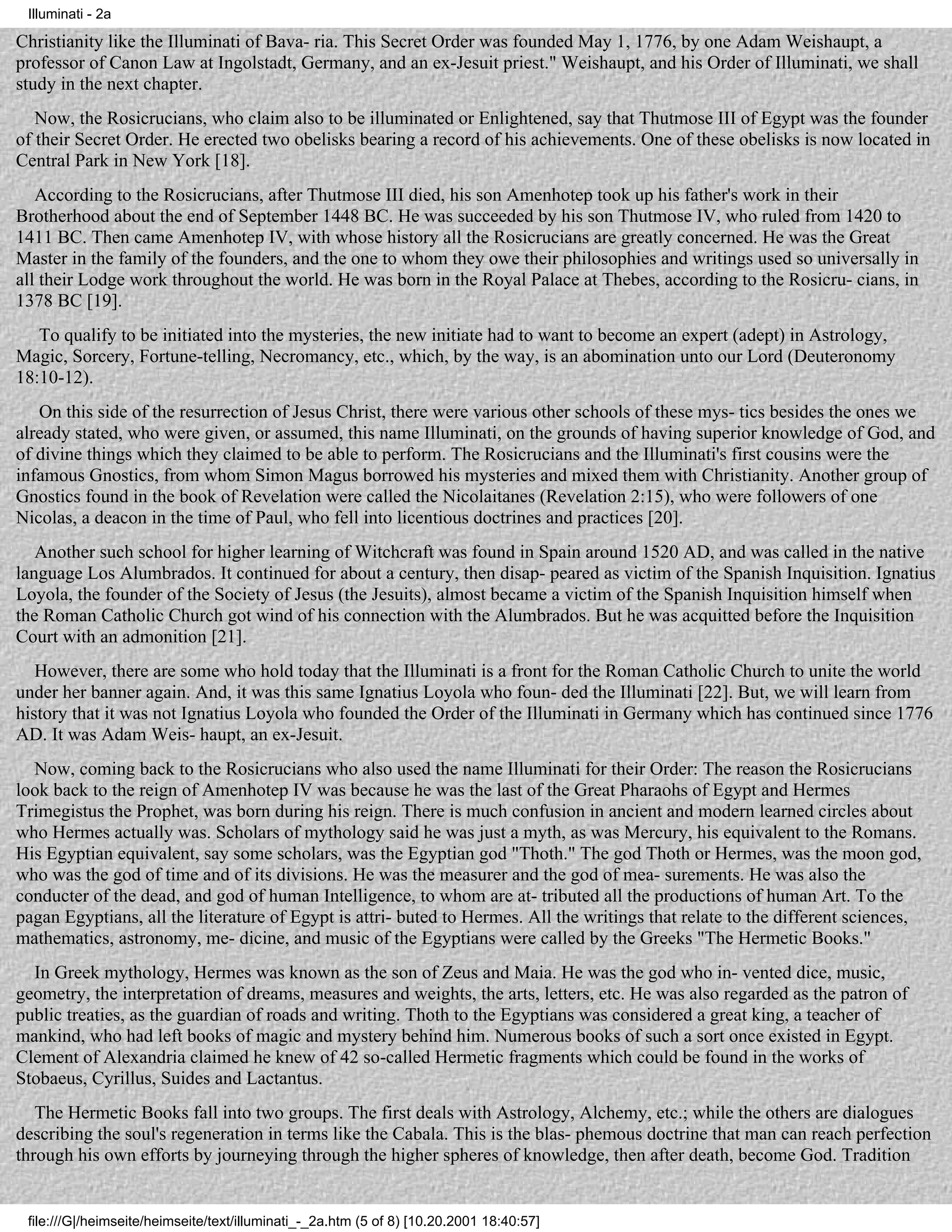 Illuminati - 2a

Christianity like the Illuminati of Bava- ria. This Secret Order was founded May 1, 1776, by one Adam Weishaupt, a
professor of Canon Law at Ingolstadt, Germany, and an ex-Jesuit priest." Weishaupt, and his Order of Illuminati, we shall
study in the next chapter.
   Now, the Rosicrucians, who claim also to be illuminated or Enlightened, say that Thutmose III of Egypt was the founder
of their Secret Order. He erected two obelisks bearing a record of his achievements. One of these obelisks is now located in
Central Park in New York [18].
   According to the Rosicrucians, after Thutmose III died, his son Amenhotep took up his father's work in their
Brotherhood about the end of September 1448 BC. He was succeeded by his son Thutmose IV, who ruled from 1420 to
1411 BC. Then came Amenhotep IV, with whose history all the Rosicrucians are greatly concerned. He was the Great
Master in the family of the founders, and the one to whom they owe their philosophies and writings used so universally in
all their Lodge work throughout the world. He was born in the Royal Palace at Thebes, according to the Rosicru- cians, in
1378 BC [19].
   To qualify to be initiated into the mysteries, the new initiate had to want to become an expert (adept) in Astrology,
Magic, Sorcery, Fortune-telling, Necromancy, etc., which, by the way, is an abomination unto our Lord (Deuteronomy
18:10-12).
   On this side of the resurrection of Jesus Christ, there were various other schools of these mys- tics besides the ones we
already stated, who were given, or assumed, this name Illuminati, on the grounds of having superior knowledge of God, and
of divine things which they claimed to be able to perform. The Rosicrucians and the Illuminati's first cousins were the
infamous Gnostics, from whom Simon Magus borrowed his mysteries and mixed them with Christianity. Another group of
Gnostics found in the book of Revelation were called the Nicolaitanes (Revelation 2:15), who were followers of one
Nicolas, a deacon in the time of Paul, who fell into licentious doctrines and practices [20].
   Another such school for higher learning of Witchcraft was found in Spain around 1520 AD, and was called in the native
language Los Alumbrados. It continued for about a century, then disap- peared as victim of the Spanish Inquisition. Ignatius
Loyola, the founder of the Society of Jesus (the Jesuits), almost became a victim of the Spanish Inquisition himself when
the Roman Catholic Church got wind of his connection with the Alumbrados. But he was acquitted before the Inquisition
Court with an admonition [21].
   However, there are some who hold today that the Illuminati is a front for the Roman Catholic Church to unite the world
under her banner again. And, it was this same Ignatius Loyola who foun- ded the Illuminati [22]. But, we will learn from
history that it was not Ignatius Loyola who founded the Order of the Illuminati in Germany which has continued since 1776
AD. It was Adam Weis- haupt, an ex-Jesuit.
  Now, coming back to the Rosicrucians who also used the name Illuminati for their Order: The reason the Rosicrucians
look back to the reign of Amenhotep IV was because he was the last of the Great Pharaohs of Egypt and Hermes
Trimegistus the Prophet, was born during his reign. There is much confusion in ancient and modern learned circles about
who Hermes actually was. Scholars of mythology said he was just a myth, as was Mercury, his equivalent to the Romans.
His Egyptian equivalent, say some scholars, was the Egyptian god "Thoth." The god Thoth or Hermes, was the moon god,
who was the god of time and of its divisions. He was the measurer and the god of mea- surements. He was also the
conducter of the dead, and god of human Intelligence, to whom are at- tributed all the productions of human Art. To the
pagan Egyptians, all the literature of Egypt is attri- buted to Hermes. All the writings that relate to the different sciences,
mathematics, astronomy, me- dicine, and music of the Egyptians were called by the Greeks "The Hermetic Books."
  In Greek mythology, Hermes was known as the son of Zeus and Maia. He was the god who in- vented dice, music,
geometry, the interpretation of dreams, measures and weights, the arts, letters, etc. He was also regarded as the patron of
public treaties, as the guardian of roads and writing. Thoth to the Egyptians was considered a great king, a teacher of
mankind, who had left books of magic and mystery behind him. Numerous books of such a sort once existed in Egypt.
Clement of Alexandria claimed he knew of 42 so-called Hermetic fragments which could be found in the works of
Stobaeus, Cyrillus, Suides and Lactantus.
   The Hermetic Books fall into two groups. The first deals with Astrology, Alchemy, etc.; while the others are dialogues
describing the soul's regeneration in terms like the Cabala. This is the blas- phemous doctrine that man can reach perfection
through his own efforts by journeying through the higher spheres of knowledge, then after death, become God. Tradition


 file:///G|/heimseite/heimseite/text/illuminati_-_2a.htm (5 of 8) [10.20.2001 18:40:57]
 
