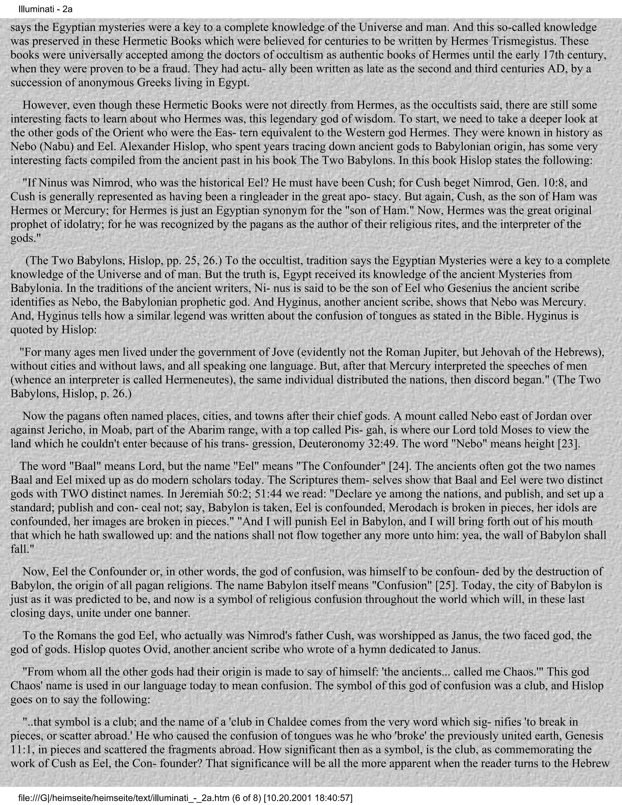 Illuminati - 2a

says the Egyptian mysteries were a key to a complete knowledge of the Universe and man. And this so-called knowledge
was preserved in these Hermetic Books which were believed for centuries to be written by Hermes Trismegistus. These
books were universally accepted among the doctors of occultism as authentic books of Hermes until the early 17th century,
when they were proven to be a fraud. They had actu- ally been written as late as the second and third centuries AD, by a
succession of anonymous Greeks living in Egypt.
   However, even though these Hermetic Books were not directly from Hermes, as the occultists said, there are still some
interesting facts to learn about who Hermes was, this legendary god of wisdom. To start, we need to take a deeper look at
the other gods of the Orient who were the Eas- tern equivalent to the Western god Hermes. They were known in history as
Nebo (Nabu) and Eel. Alexander Hislop, who spent years tracing down ancient gods to Babylonian origin, has some very
interesting facts compiled from the ancient past in his book The Two Babylons. In this book Hislop states the following:
  "If Ninus was Nimrod, who was the historical Eel? He must have been Cush; for Cush beget Nimrod, Gen. 10:8, and
Cush is generally represented as having been a ringleader in the great apo- stacy. But again, Cush, as the son of Ham was
Hermes or Mercury; for Hermes is just an Egyptian synonym for the "son of Ham." Now, Hermes was the great original
prophet of idolatry; for he was recognized by the pagans as the author of their religious rites, and the interpreter of the
gods."
   (The Two Babylons, Hislop, pp. 25, 26.) To the occultist, tradition says the Egyptian Mysteries were a key to a complete
knowledge of the Universe and of man. But the truth is, Egypt received its knowledge of the ancient Mysteries from
Babylonia. In the traditions of the ancient writers, Ni- nus is said to be the son of Eel who Gesenius the ancient scribe
identifies as Nebo, the Babylonian prophetic god. And Hyginus, another ancient scribe, shows that Nebo was Mercury.
And, Hyginus tells how a similar legend was written about the confusion of tongues as stated in the Bible. Hyginus is
quoted by Hislop:
  "For many ages men lived under the government of Jove (evidently not the Roman Jupiter, but Jehovah of the Hebrews),
without cities and without laws, and all speaking one language. But, after that Mercury interpreted the speeches of men
(whence an interpreter is called Hermeneutes), the same individual distributed the nations, then discord began." (The Two
Babylons, Hislop, p. 26.)
   Now the pagans often named places, cities, and towns after their chief gods. A mount called Nebo east of Jordan over
against Jericho, in Moab, part of the Abarim range, with a top called Pis- gah, is where our Lord told Moses to view the
land which he couldn't enter because of his trans- gression, Deuteronomy 32:49. The word "Nebo" means height [23].
  The word "Baal" means Lord, but the name "Eel" means "The Confounder" [24]. The ancients often got the two names
Baal and Eel mixed up as do modern scholars today. The Scriptures them- selves show that Baal and Eel were two distinct
gods with TWO distinct names. In Jeremiah 50:2; 51:44 we read: "Declare ye among the nations, and publish, and set up a
standard; publish and con- ceal not; say, Babylon is taken, Eel is confounded, Merodach is broken in pieces, her idols are
confounded, her images are broken in pieces." "And I will punish Eel in Babylon, and I will bring forth out of his mouth
that which he hath swallowed up: and the nations shall not flow together any more unto him: yea, the wall of Babylon shall
fall."
   Now, Eel the Confounder or, in other words, the god of confusion, was himself to be confoun- ded by the destruction of
Babylon, the origin of all pagan religions. The name Babylon itself means "Confusion" [25]. Today, the city of Babylon is
just as it was predicted to be, and now is a symbol of religious confusion throughout the world which will, in these last
closing days, unite under one banner.
  To the Romans the god Eel, who actually was Nimrod's father Cush, was worshipped as Janus, the two faced god, the
god of gods. Hislop quotes Ovid, another ancient scribe who wrote of a hymn dedicated to Janus.
  "From whom all the other gods had their origin is made to say of himself: 'the ancients... called me Chaos.'" This god
Chaos' name is used in our language today to mean confusion. The symbol of this god of confusion was a club, and Hislop
goes on to say the following:
   "..that symbol is a club; and the name of a 'club in Chaldee comes from the very word which sig- nifies 'to break in
pieces, or scatter abroad.' He who caused the confusion of tongues was he who 'broke' the previously united earth, Genesis
11:1, in pieces and scattered the fragments abroad. How significant then as a symbol, is the club, as commemorating the
work of Cush as Eel, the Con- founder? That significance will be all the more apparent when the reader turns to the Hebrew

 file:///G|/heimseite/heimseite/text/illuminati_-_2a.htm (6 of 8) [10.20.2001 18:40:57]
 