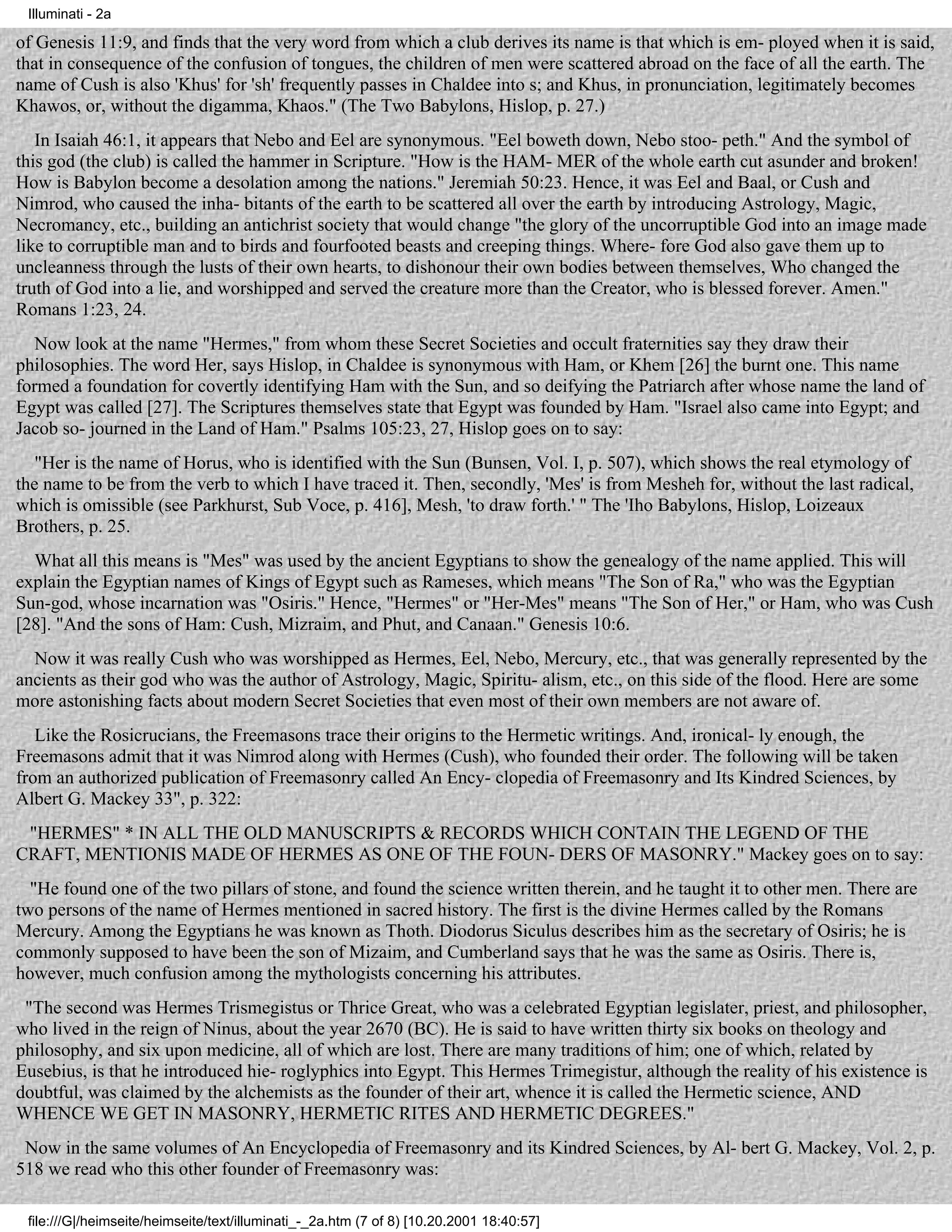 Illuminati - 2a

of Genesis 11:9, and finds that the very word from which a club derives its name is that which is em- ployed when it is said,
that in consequence of the confusion of tongues, the children of men were scattered abroad on the face of all the earth. The
name of Cush is also 'Khus' for 'sh' frequently passes in Chaldee into s; and Khus, in pronunciation, legitimately becomes
Khawos, or, without the digamma, Khaos." (The Two Babylons, Hislop, p. 27.)
   In Isaiah 46:1, it appears that Nebo and Eel are synonymous. "Eel boweth down, Nebo stoo- peth." And the symbol of
this god (the club) is called the hammer in Scripture. "How is the HAM- MER of the whole earth cut asunder and broken!
How is Babylon become a desolation among the nations." Jeremiah 50:23. Hence, it was Eel and Baal, or Cush and
Nimrod, who caused the inha- bitants of the earth to be scattered all over the earth by introducing Astrology, Magic,
Necromancy, etc., building an antichrist society that would change "the glory of the uncorruptible God into an image made
like to corruptible man and to birds and fourfooted beasts and creeping things. Where- fore God also gave them up to
uncleanness through the lusts of their own hearts, to dishonour their own bodies between themselves, Who changed the
truth of God into a lie, and worshipped and served the creature more than the Creator, who is blessed forever. Amen."
Romans 1:23, 24.
   Now look at the name "Hermes," from whom these Secret Societies and occult fraternities say they draw their
philosophies. The word Her, says Hislop, in Chaldee is synonymous with Ham, or Khem [26] the burnt one. This name
formed a foundation for covertly identifying Ham with the Sun, and so deifying the Patriarch after whose name the land of
Egypt was called [27]. The Scriptures themselves state that Egypt was founded by Ham. "Israel also came into Egypt; and
Jacob so- journed in the Land of Ham." Psalms 105:23, 27, Hislop goes on to say:
   "Her is the name of Horus, who is identified with the Sun (Bunsen, Vol. I, p. 507), which shows the real etymology of
the name to be from the verb to which I have traced it. Then, secondly, 'Mes' is from Mesheh for, without the last radical,
which is omissible (see Parkhurst, Sub Voce, p. 416], Mesh, 'to draw forth.' " The 'Iho Babylons, Hislop, Loizeaux
Brothers, p. 25.
  What all this means is "Mes" was used by the ancient Egyptians to show the genealogy of the name applied. This will
explain the Egyptian names of Kings of Egypt such as Rameses, which means "The Son of Ra," who was the Egyptian
Sun-god, whose incarnation was "Osiris." Hence, "Hermes" or "Her-Mes" means "The Son of Her," or Ham, who was Cush
[28]. "And the sons of Ham: Cush, Mizraim, and Phut, and Canaan." Genesis 10:6.
  Now it was really Cush who was worshipped as Hermes, Eel, Nebo, Mercury, etc., that was generally represented by the
ancients as their god who was the author of Astrology, Magic, Spiritu- alism, etc., on this side of the flood. Here are some
more astonishing facts about modern Secret Societies that even most of their own members are not aware of.
   Like the Rosicrucians, the Freemasons trace their origins to the Hermetic writings. And, ironical- ly enough, the
Freemasons admit that it was Nimrod along with Hermes (Cush), who founded their order. The following will be taken
from an authorized publication of Freemasonry called An Ency- clopedia of Freemasonry and Its Kindred Sciences, by
Albert G. Mackey 33", p. 322:
 "HERMES" * IN ALL THE OLD MANUSCRIPTS & RECORDS WHICH CONTAIN THE LEGEND OF THE
CRAFT, MENTIONIS MADE OF HERMES AS ONE OF THE FOUN- DERS OF MASONRY." Mackey goes on to say:
  "He found one of the two pillars of stone, and found the science written therein, and he taught it to other men. There are
two persons of the name of Hermes mentioned in sacred history. The first is the divine Hermes called by the Romans
Mercury. Among the Egyptians he was known as Thoth. Diodorus Siculus describes him as the secretary of Osiris; he is
commonly supposed to have been the son of Mizaim, and Cumberland says that he was the same as Osiris. There is,
however, much confusion among the mythologists concerning his attributes.
 "The second was Hermes Trismegistus or Thrice Great, who was a celebrated Egyptian legislater, priest, and philosopher,
who lived in the reign of Ninus, about the year 2670 (BC). He is said to have written thirty six books on theology and
philosophy, and six upon medicine, all of which are lost. There are many traditions of him; one of which, related by
Eusebius, is that he introduced hie- roglyphics into Egypt. This Hermes Trimegistur, although the reality of his existence is
doubtful, was claimed by the alchemists as the founder of their art, whence it is called the Hermetic science, AND
WHENCE WE GET IN MASONRY, HERMETIC RITES AND HERMETIC DEGREES."
 Now in the same volumes of An Encyclopedia of Freemasonry and its Kindred Sciences, by Al- bert G. Mackey, Vol. 2, p.
518 we read who this other founder of Freemasonry was:

 file:///G|/heimseite/heimseite/text/illuminati_-_2a.htm (7 of 8) [10.20.2001 18:40:57]
 