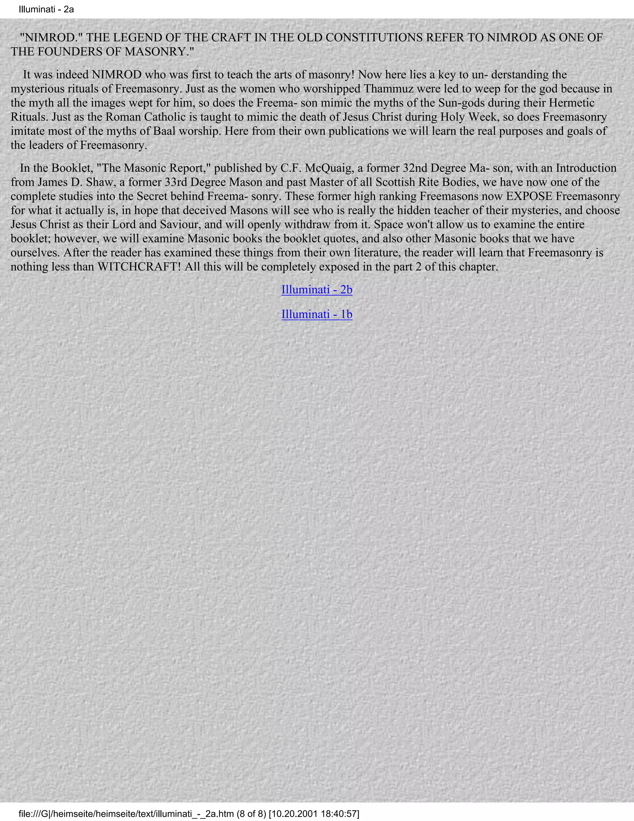 Illuminati - 2a


 "NIMROD." THE LEGEND OF THE CRAFT IN THE OLD CONSTITUTIONS REFER TO NIMROD AS ONE OF
THE FOUNDERS OF MASONRY."
   It was indeed NIMROD who was first to teach the arts of masonry! Now here lies a key to un- derstanding the
mysterious rituals of Freemasonry. Just as the women who worshipped Thammuz were led to weep for the god because in
the myth all the images wept for him, so does the Freema- son mimic the myths of the Sun-gods during their Hermetic
Rituals. Just as the Roman Catholic is taught to mimic the death of Jesus Christ during Holy Week, so does Freemasonry
imitate most of the myths of Baal worship. Here from their own publications we will learn the real purposes and goals of
the leaders of Freemasonry.
  In the Booklet, "The Masonic Report," published by C.F. McQuaig, a former 32nd Degree Ma- son, with an Introduction
from James D. Shaw, a former 33rd Degree Mason and past Master of all Scottish Rite Bodies, we have now one of the
complete studies into the Secret behind Freema- sonry. These former high ranking Freemasons now EXPOSE Freemasonry
for what it actually is, in hope that deceived Masons will see who is really the hidden teacher of their mysteries, and choose
Jesus Christ as their Lord and Saviour, and will openly withdraw from it. Space won't allow us to examine the entire
booklet; however, we will examine Masonic books the booklet quotes, and also other Masonic books that we have
ourselves. After the reader has examined these things from their own literature, the reader will learn that Freemasonry is
nothing less than WITCHCRAFT! All this will be completely exposed in the part 2 of this chapter.
                                                                   Illuminati - 2b
                                                                   Illuminati - 1b




 file:///G|/heimseite/heimseite/text/illuminati_-_2a.htm (8 of 8) [10.20.2001 18:40:57]
 