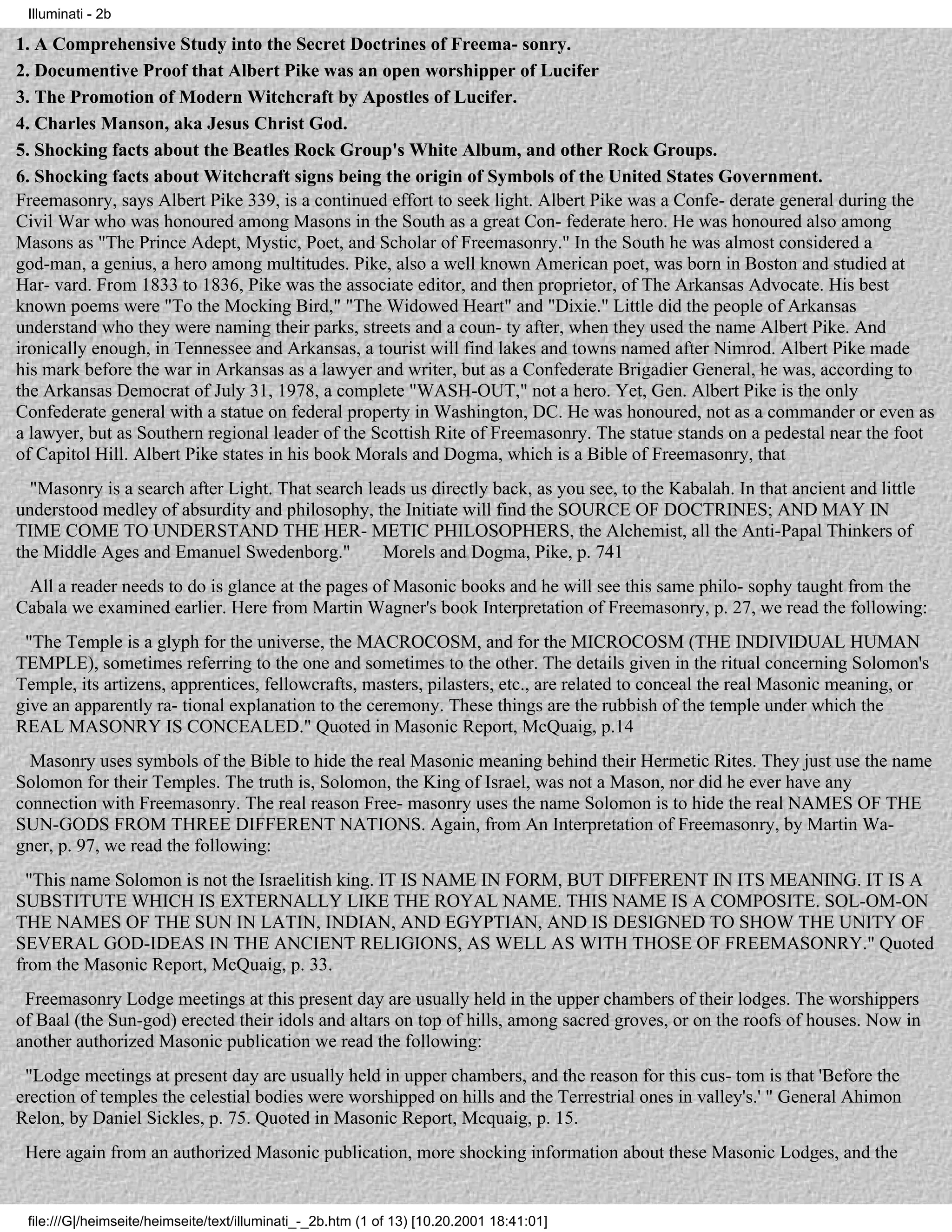 Illuminati - 2b

1. A Comprehensive Study into the Secret Doctrines of Freema- sonry.
2. Documentive Proof that Albert Pike was an open worshipper of Lucifer
3. The Promotion of Modern Witchcraft by Apostles of Lucifer.
4. Charles Manson, aka Jesus Christ God.
5. Shocking facts about the Beatles Rock Group's White Album, and other Rock Groups.
6. Shocking facts about Witchcraft signs being the origin of Symbols of the United States Government.
Freemasonry, says Albert Pike 339, is a continued effort to seek light. Albert Pike was a Confe- derate general during the
Civil War who was honoured among Masons in the South as a great Con- federate hero. He was honoured also among
Masons as "The Prince Adept, Mystic, Poet, and Scholar of Freemasonry." In the South he was almost considered a
god-man, a genius, a hero among multitudes. Pike, also a well known American poet, was born in Boston and studied at
Har- vard. From 1833 to 1836, Pike was the associate editor, and then proprietor, of The Arkansas Advocate. His best
known poems were "To the Mocking Bird," "The Widowed Heart" and "Dixie." Little did the people of Arkansas
understand who they were naming their parks, streets and a coun- ty after, when they used the name Albert Pike. And
ironically enough, in Tennessee and Arkansas, a tourist will find lakes and towns named after Nimrod. Albert Pike made
his mark before the war in Arkansas as a lawyer and writer, but as a Confederate Brigadier General, he was, according to
the Arkansas Democrat of July 31, 1978, a complete "WASH-OUT," not a hero. Yet, Gen. Albert Pike is the only
Confederate general with a statue on federal property in Washington, DC. He was honoured, not as a commander or even as
a lawyer, but as Southern regional leader of the Scottish Rite of Freemasonry. The statue stands on a pedestal near the foot
of Capitol Hill. Albert Pike states in his book Morals and Dogma, which is a Bible of Freemasonry, that
  "Masonry is a search after Light. That search leads us directly back, as you see, to the Kabalah. In that ancient and little
understood medley of absurdity and philosophy, the Initiate will find the SOURCE OF DOCTRINES; AND MAY IN
TIME COME TO UNDERSTAND THE HER- METIC PHILOSOPHERS, the Alchemist, all the Anti-Papal Thinkers of
the Middle Ages and Emanuel Swedenborg."          Morels and Dogma, Pike, p. 741
 All a reader needs to do is glance at the pages of Masonic books and he will see this same philo- sophy taught from the
Cabala we examined earlier. Here from Martin Wagner's book Interpretation of Freemasonry, p. 27, we read the following:
 "The Temple is a glyph for the universe, the MACROCOSM, and for the MICROCOSM (THE INDIVIDUAL HUMAN
TEMPLE), sometimes referring to the one and sometimes to the other. The details given in the ritual concerning Solomon's
Temple, its artizens, apprentices, fellowcrafts, masters, pilasters, etc., are related to conceal the real Masonic meaning, or
give an apparently ra- tional explanation to the ceremony. These things are the rubbish of the temple under which the
REAL MASONRY IS CONCEALED." Quoted in Masonic Report, McQuaig, p.14
  Masonry uses symbols of the Bible to hide the real Masonic meaning behind their Hermetic Rites. They just use the name
Solomon for their Temples. The truth is, Solomon, the King of Israel, was not a Mason, nor did he ever have any
connection with Freemasonry. The real reason Free- masonry uses the name Solomon is to hide the real NAMES OF THE
SUN-GODS FROM THREE DIFFERENT NATIONS. Again, from An Interpretation of Freemasonry, by Martin Wa-
gner, p. 97, we read the following:
  "This name Solomon is not the Israelitish king. IT IS NAME IN FORM, BUT DIFFERENT IN ITS MEANING. IT IS A
SUBSTITUTE WHICH IS EXTERNALLY LIKE THE ROYAL NAME. THIS NAME IS A COMPOSITE. SOL-OM-ON
THE NAMES OF THE SUN IN LATIN, INDIAN, AND EGYPTIAN, AND IS DESIGNED TO SHOW THE UNITY OF
SEVERAL GOD-IDEAS IN THE ANCIENT RELIGIONS, AS WELL AS WITH THOSE OF FREEMASONRY." Quoted
from the Masonic Report, McQuaig, p. 33.
 Freemasonry Lodge meetings at this present day are usually held in the upper chambers of their lodges. The worshippers
of Baal (the Sun-god) erected their idols and altars on top of hills, among sacred groves, or on the roofs of houses. Now in
another authorized Masonic publication we read the following:
 "Lodge meetings at present day are usually held in upper chambers, and the reason for this cus- tom is that 'Before the
erection of temples the celestial bodies were worshipped on hills and the Terrestrial ones in valley's.' " General Ahimon
Relon, by Daniel Sickles, p. 75. Quoted in Masonic Report, Mcquaig, p. 15.
 Here again from an authorized Masonic publication, more shocking information about these Masonic Lodges, and the


 file:///G|/heimseite/heimseite/text/illuminati_-_2b.htm (1 of 13) [10.20.2001 18:41:01]
 