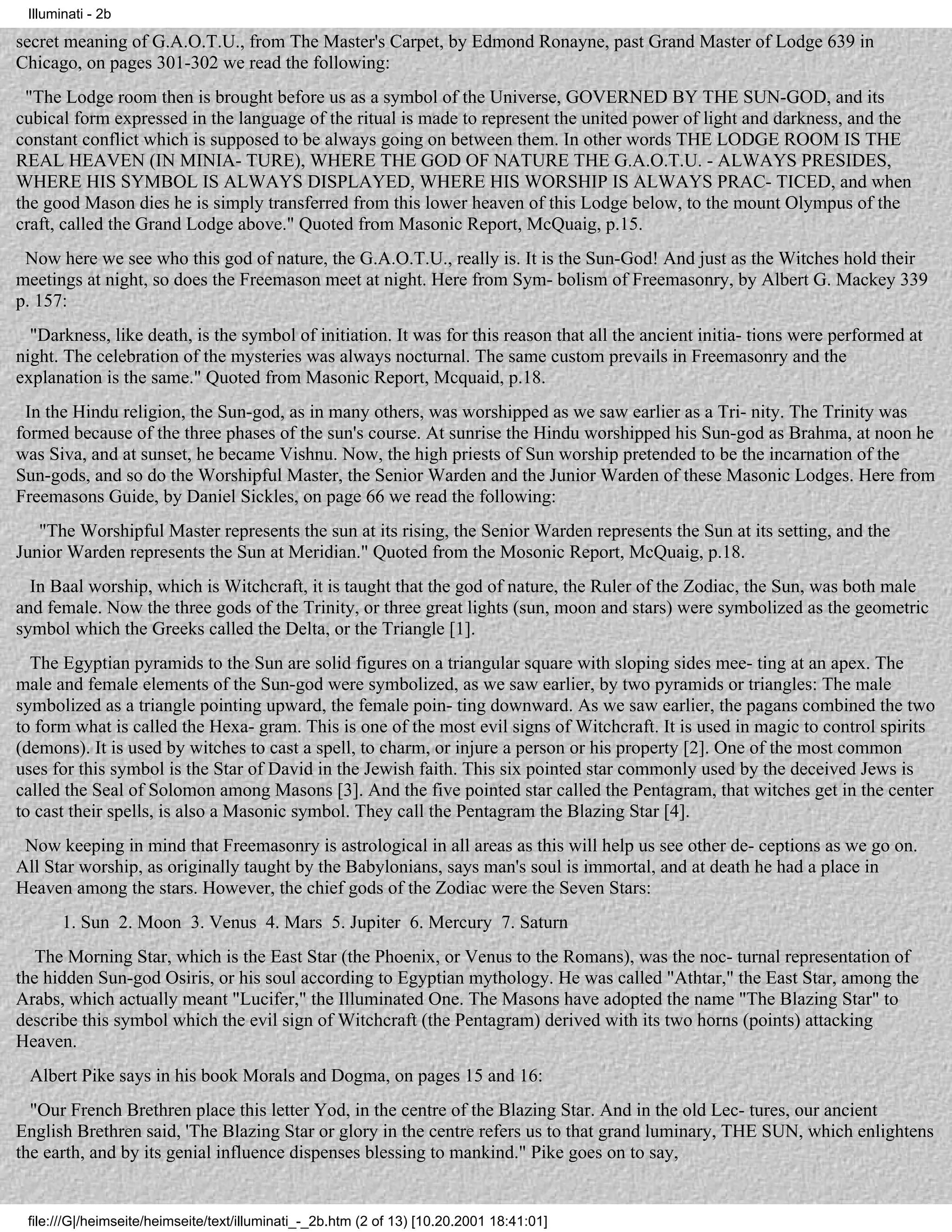 Illuminati - 2b

secret meaning of G.A.O.T.U., from The Master's Carpet, by Edmond Ronayne, past Grand Master of Lodge 639 in
Chicago, on pages 301-302 we read the following:
 "The Lodge room then is brought before us as a symbol of the Universe, GOVERNED BY THE SUN-GOD, and its
cubical form expressed in the language of the ritual is made to represent the united power of light and darkness, and the
constant conflict which is supposed to be always going on between them. In other words THE LODGE ROOM IS THE
REAL HEAVEN (IN MINIA- TURE), WHERE THE GOD OF NATURE THE G.A.O.T.U. - ALWAYS PRESIDES,
WHERE HIS SYMBOL IS ALWAYS DISPLAYED, WHERE HIS WORSHIP IS ALWAYS PRAC- TICED, and when
the good Mason dies he is simply transferred from this lower heaven of this Lodge below, to the mount Olympus of the
craft, called the Grand Lodge above." Quoted from Masonic Report, McQuaig, p.15.
 Now here we see who this god of nature, the G.A.O.T.U., really is. It is the Sun-God! And just as the Witches hold their
meetings at night, so does the Freemason meet at night. Here from Sym- bolism of Freemasonry, by Albert G. Mackey 339
p. 157:
  "Darkness, like death, is the symbol of initiation. It was for this reason that all the ancient initia- tions were performed at
night. The celebration of the mysteries was always nocturnal. The same custom prevails in Freemasonry and the
explanation is the same." Quoted from Masonic Report, Mcquaid, p.18.
 In the Hindu religion, the Sun-god, as in many others, was worshipped as we saw earlier as a Tri- nity. The Trinity was
formed because of the three phases of the sun's course. At sunrise the Hindu worshipped his Sun-god as Brahma, at noon he
was Siva, and at sunset, he became Vishnu. Now, the high priests of Sun worship pretended to be the incarnation of the
Sun-gods, and so do the Worshipful Master, the Senior Warden and the Junior Warden of these Masonic Lodges. Here from
Freemasons Guide, by Daniel Sickles, on page 66 we read the following:
   "The Worshipful Master represents the sun at its rising, the Senior Warden represents the Sun at its setting, and the
Junior Warden represents the Sun at Meridian." Quoted from the Mosonic Report, McQuaig, p.18.
  In Baal worship, which is Witchcraft, it is taught that the god of nature, the Ruler of the Zodiac, the Sun, was both male
and female. Now the three gods of the Trinity, or three great lights (sun, moon and stars) were symbolized as the geometric
symbol which the Greeks called the Delta, or the Triangle [1].
  The Egyptian pyramids to the Sun are solid figures on a triangular square with sloping sides mee- ting at an apex. The
male and female elements of the Sun-god were symbolized, as we saw earlier, by two pyramids or triangles: The male
symbolized as a triangle pointing upward, the female poin- ting downward. As we saw earlier, the pagans combined the two
to form what is called the Hexa- gram. This is one of the most evil signs of Witchcraft. It is used in magic to control spirits
(demons). It is used by witches to cast a spell, to charm, or injure a person or his property [2]. One of the most common
uses for this symbol is the Star of David in the Jewish faith. This six pointed star commonly used by the deceived Jews is
called the Seal of Solomon among Masons [3]. And the five pointed star called the Pentagram, that witches get in the center
to cast their spells, is also a Masonic symbol. They call the Pentagram the Blazing Star [4].
 Now keeping in mind that Freemasonry is astrological in all areas as this will help us see other de- ceptions as we go on.
All Star worship, as originally taught by the Babylonians, says man's soul is immortal, and at death he had a place in
Heaven among the stars. However, the chief gods of the Zodiac were the Seven Stars:
       1. Sun 2. Moon 3. Venus 4. Mars 5. Jupiter 6. Mercury 7. Saturn
   The Morning Star, which is the East Star (the Phoenix, or Venus to the Romans), was the noc- turnal representation of
the hidden Sun-god Osiris, or his soul according to Egyptian mythology. He was called "Athtar," the East Star, among the
Arabs, which actually meant "Lucifer," the Illuminated One. The Masons have adopted the name "The Blazing Star" to
describe this symbol which the evil sign of Witchcraft (the Pentagram) derived with its two horns (points) attacking
Heaven.
 Albert Pike says in his book Morals and Dogma, on pages 15 and 16:
  "Our French Brethren place this letter Yod, in the centre of the Blazing Star. And in the old Lec- tures, our ancient
English Brethren said, 'The Blazing Star or glory in the centre refers us to that grand luminary, THE SUN, which enlightens
the earth, and by its genial influence dispenses blessing to mankind." Pike goes on to say,


 file:///G|/heimseite/heimseite/text/illuminati_-_2b.htm (2 of 13) [10.20.2001 18:41:01]
 