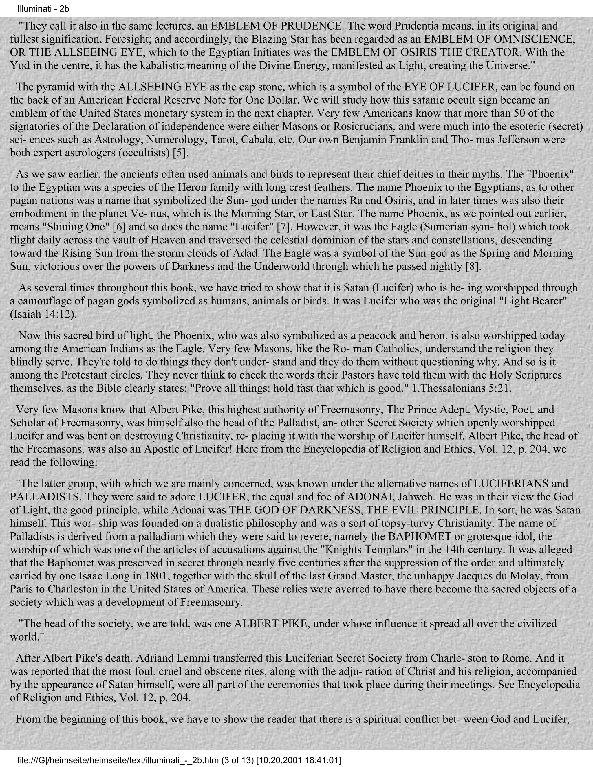 Illuminati - 2b

  "They call it also in the same lectures, an EMBLEM OF PRUDENCE. The word Prudentia means, in its original and
fullest signification, Foresight; and accordingly, the Blazing Star has been regarded as an EMBLEM OF OMNISCIENCE,
OR THE ALLSEEING EYE, which to the Egyptian Initiates was the EMBLEM OF OSIRIS THE CREATOR. With the
Yod in the centre, it has the kabalistic meaning of the Divine Energy, manifested as Light, creating the Universe."
 The pyramid with the ALLSEEING EYE as the cap stone, which is a symbol of the EYE OF LUCIFER, can be found on
the back of an American Federal Reserve Note for One Dollar. We will study how this satanic occult sign became an
emblem of the United States monetary system in the next chapter. Very few Americans know that more than 50 of the
signatories of the Declaration of independence were either Masons or Rosicrucians, and were much into the esoteric (secret)
sci- ences such as Astrology, Numerology, Tarot, Cabala, etc. Our own Benjamin Franklin and Tho- mas Jefferson were
both expert astrologers (occultists) [5].
  As we saw earlier, the ancients often used animals and birds to represent their chief deities in their myths. The "Phoenix"
to the Egyptian was a species of the Heron family with long crest feathers. The name Phoenix to the Egyptians, as to other
pagan nations was a name that symbolized the Sun- god under the names Ra and Osiris, and in later times was also their
embodiment in the planet Ve- nus, which is the Morning Star, or East Star. The name Phoenix, as we pointed out earlier,
means "Shining One" [6] and so does the name "Lucifer" [7]. However, it was the Eagle (Sumerian sym- bol) which took
flight daily across the vault of Heaven and traversed the celestial dominion of the stars and constellations, descending
toward the Rising Sun from the storm clouds of Adad. The Eagle was a symbol of the Sun-god as the Spring and Morning
Sun, victorious over the powers of Darkness and the Underworld through which he passed nightly [8].
  As several times throughout this book, we have tried to show that it is Satan (Lucifer) who is be- ing worshipped through
a camouflage of pagan gods symbolized as humans, animals or birds. It was Lucifer who was the original "Light Bearer"
(Isaiah 14:12).
  Now this sacred bird of light, the Phoenix, who was also symbolized as a peacock and heron, is also worshipped today
among the American Indians as the Eagle. Very few Masons, like the Ro- man Catholics, understand the religion they
blindly serve. They're told to do things they don't under- stand and they do them without questioning why. And so is it
among the Protestant circles. They never think to check the words their Pastors have told them with the Holy Scriptures
themselves, as the Bible clearly states: "Prove all things: hold fast that which is good." 1.Thessalonians 5:21.
 Very few Masons know that Albert Pike, this highest authority of Freemasonry, The Prince Adept, Mystic, Poet, and
Scholar of Freemasonry, was himself also the head of the Palladist, an- other Secret Society which openly worshipped
Lucifer and was bent on destroying Christianity, re- placing it with the worship of Lucifer himself. Albert Pike, the head of
the Freemasons, was also an Apostle of Lucifer! Here from the Encyclopedia of Religion and Ethics, Vol. 12, p. 204, we
read the following:
 "The latter group, with which we are mainly concerned, was known under the alternative names of LUCIFERIANS and
PALLADISTS. They were said to adore LUCIFER, the equal and foe of ADONAI, Jahweh. He was in their view the God
of Light, the good principle, while Adonai was THE GOD OF DARKNESS, THE EVIL PRINCIPLE. In sort, he was Satan
himself. This wor- ship was founded on a dualistic philosophy and was a sort of topsy-turvy Christianity. The name of
Palladists is derived from a palladium which they were said to revere, namely the BAPHOMET or grotesque idol, the
worship of which was one of the articles of accusations against the "Knights Templars" in the 14th century. It was alleged
that the Baphomet was preserved in secret through nearly five centuries after the suppression of the order and ultimately
carried by one Isaac Long in 1801, together with the skull of the last Grand Master, the unhappy Jacques du Molay, from
Paris to Charleston in the United States of America. These relies were averred to have there become the sacred objects of a
society which was a development of Freemasonry.
 "The head of the society, we are told, was one ALBERT PIKE, under whose influence it spread all over the civilized
world."
 After Albert Pike's death, Adriand Lemmi transferred this Luciferian Secret Society from Charle- ston to Rome. And it
was reported that the most foul, cruel and obscene rites, along with the adju- ration of Christ and his religion, accompanied
by the appearance of Satan himself, were all part of the ceremonies that took place during their meetings. See Encyclopedia
of Religion and Ethics, Vol. 12, p. 204.
 From the beginning of this book, we have to show the reader that there is a spiritual conflict bet- ween God and Lucifer,


 file:///G|/heimseite/heimseite/text/illuminati_-_2b.htm (3 of 13) [10.20.2001 18:41:01]
 