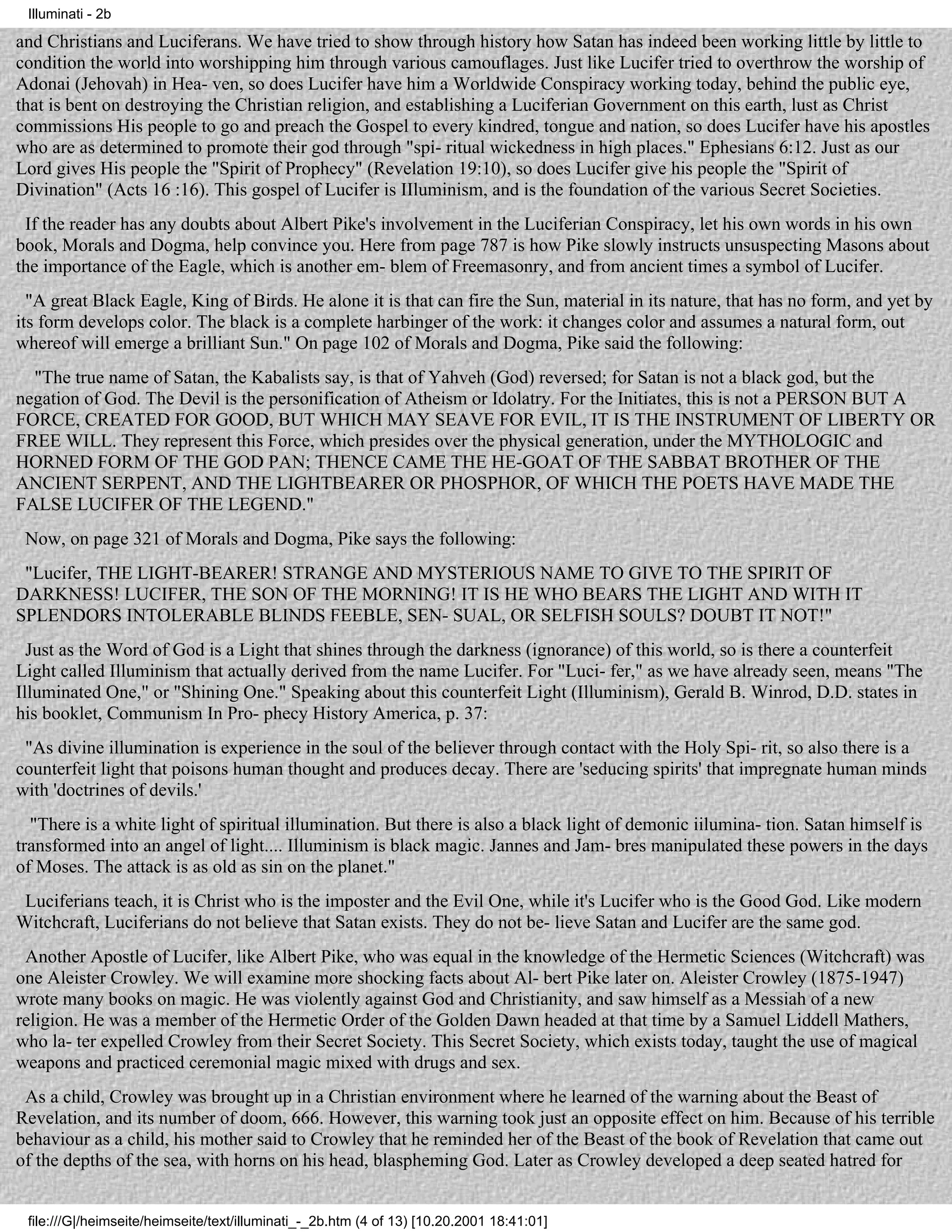 Illuminati - 2b

and Christians and Luciferans. We have tried to show through history how Satan has indeed been working little by little to
condition the world into worshipping him through various camouflages. Just like Lucifer tried to overthrow the worship of
Adonai (Jehovah) in Hea- ven, so does Lucifer have him a Worldwide Conspiracy working today, behind the public eye,
that is bent on destroying the Christian religion, and establishing a Luciferian Government on this earth, lust as Christ
commissions His people to go and preach the Gospel to every kindred, tongue and nation, so does Lucifer have his apostles
who are as determined to promote their god through "spi- ritual wickedness in high places." Ephesians 6:12. Just as our
Lord gives His people the "Spirit of Prophecy" (Revelation 19:10), so does Lucifer give his people the "Spirit of
Divination" (Acts 16 :16). This gospel of Lucifer is IIluminism, and is the foundation of the various Secret Societies.
 If the reader has any doubts about Albert Pike's involvement in the Luciferian Conspiracy, let his own words in his own
book, Morals and Dogma, help convince you. Here from page 787 is how Pike slowly instructs unsuspecting Masons about
the importance of the Eagle, which is another em- blem of Freemasonry, and from ancient times a symbol of Lucifer.
  "A great Black Eagle, King of Birds. He alone it is that can fire the Sun, material in its nature, that has no form, and yet by
its form develops color. The black is a complete harbinger of the work: it changes color and assumes a natural form, out
whereof will emerge a brilliant Sun." On page 102 of Morals and Dogma, Pike said the following:
  "The true name of Satan, the Kabalists say, is that of Yahveh (God) reversed; for Satan is not a black god, but the
negation of God. The Devil is the personification of Atheism or Idolatry. For the Initiates, this is not a PERSON BUT A
FORCE, CREATED FOR GOOD, BUT WHICH MAY SEAVE FOR EVIL, IT IS THE INSTRUMENT OF LIBERTY OR
FREE WILL. They represent this Force, which presides over the physical generation, under the MYTHOLOGIC and
HORNED FORM OF THE GOD PAN; THENCE CAME THE HE-GOAT OF THE SABBAT BROTHER OF THE
ANCIENT SERPENT, AND THE LIGHTBEARER OR PHOSPHOR, OF WHICH THE POETS HAVE MADE THE
FALSE LUCIFER OF THE LEGEND."
 Now, on page 321 of Morals and Dogma, Pike says the following:
 "Lucifer, THE LIGHT-BEARER! STRANGE AND MYSTERIOUS NAME TO GIVE TO THE SPIRIT OF
DARKNESS! LUCIFER, THE SON OF THE MORNING! IT IS HE WHO BEARS THE LIGHT AND WITH IT
SPLENDORS INTOLERABLE BLINDS FEEBLE, SEN- SUAL, OR SELFISH SOULS? DOUBT IT NOT!"
  Just as the Word of God is a Light that shines through the darkness (ignorance) of this world, so is there a counterfeit
Light called Illuminism that actually derived from the name Lucifer. For "Luci- fer," as we have already seen, means "The
Illuminated One," or "Shining One." Speaking about this counterfeit Light (Illuminism), Gerald B. Winrod, D.D. states in
his booklet, Communism In Pro- phecy History America, p. 37:
 "As divine illumination is experience in the soul of the believer through contact with the Holy Spi- rit, so also there is a
counterfeit light that poisons human thought and produces decay. There are 'seducing spirits' that impregnate human minds
with 'doctrines of devils.'
  "There is a white light of spiritual illumination. But there is also a black light of demonic iilumina- tion. Satan himself is
transformed into an angel of light.... Illuminism is black magic. Jannes and Jam- bres manipulated these powers in the days
of Moses. The attack is as old as sin on the planet."
 Luciferians teach, it is Christ who is the imposter and the Evil One, while it's Lucifer who is the Good God. Like modern
Witchcraft, Luciferians do not believe that Satan exists. They do not be- lieve Satan and Lucifer are the same god.
 Another Apostle of Lucifer, like Albert Pike, who was equal in the knowledge of the Hermetic Sciences (Witchcraft) was
one Aleister Crowley. We will examine more shocking facts about Al- bert Pike later on. Aleister Crowley (1875-1947)
wrote many books on magic. He was violently against God and Christianity, and saw himself as a Messiah of a new
religion. He was a member of the Hermetic Order of the Golden Dawn headed at that time by a Samuel Liddell Mathers,
who la- ter expelled Crowley from their Secret Society. This Secret Society, which exists today, taught the use of magical
weapons and practiced ceremonial magic mixed with drugs and sex.
 As a child, Crowley was brought up in a Christian environment where he learned of the warning about the Beast of
Revelation, and its number of doom, 666. However, this warning took just an opposite effect on him. Because of his terrible
behaviour as a child, his mother said to Crowley that he reminded her of the Beast of the book of Revelation that came out
of the depths of the sea, with horns on his head, blaspheming God. Later as Crowley developed a deep seated hatred for


 file:///G|/heimseite/heimseite/text/illuminati_-_2b.htm (4 of 13) [10.20.2001 18:41:01]
 