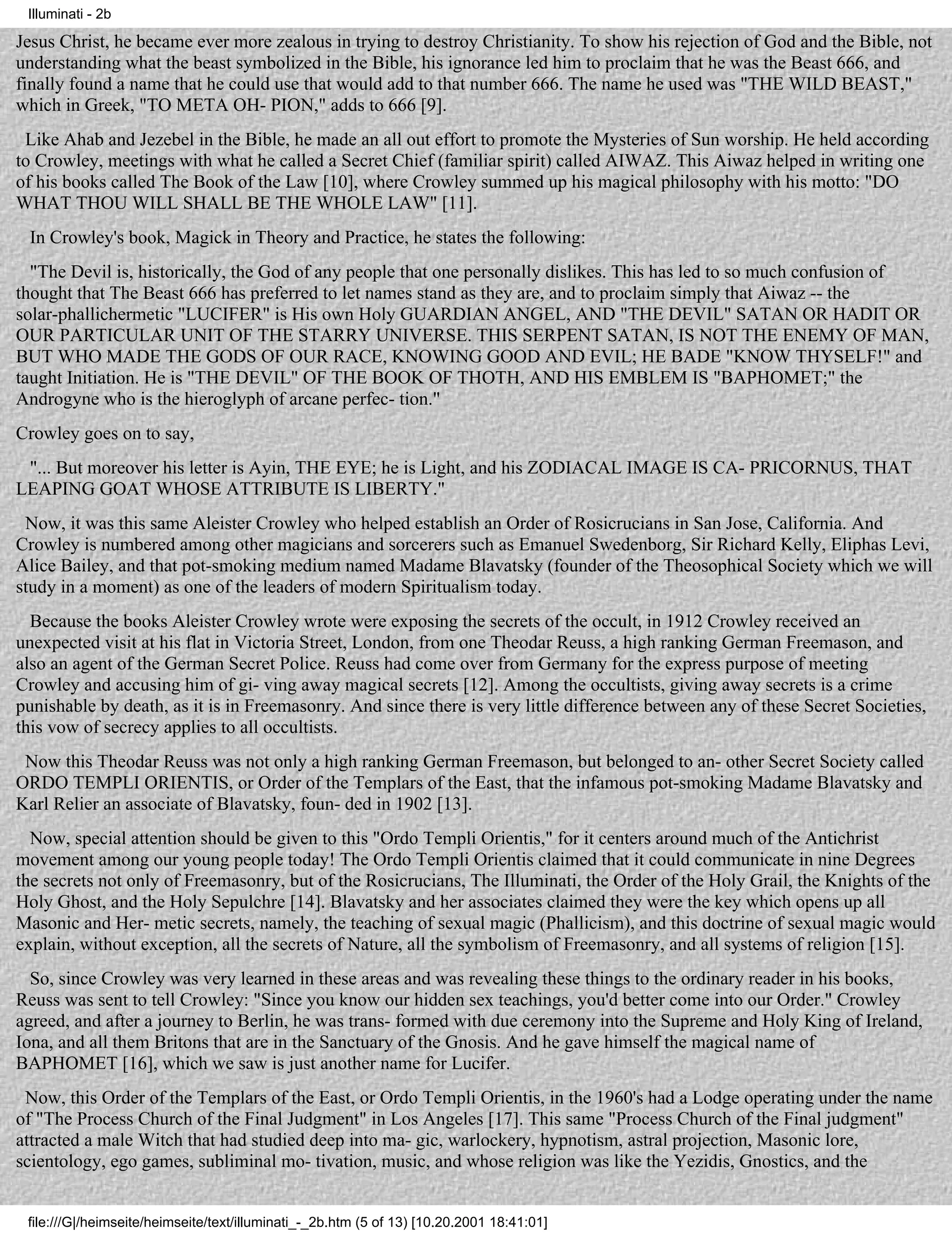 Illuminati - 2b

Jesus Christ, he became ever more zealous in trying to destroy Christianity. To show his rejection of God and the Bible, not
understanding what the beast symbolized in the Bible, his ignorance led him to proclaim that he was the Beast 666, and
finally found a name that he could use that would add to that number 666. The name he used was "THE WILD BEAST,"
which in Greek, "TO META OH- PION," adds to 666 [9].
 Like Ahab and Jezebel in the Bible, he made an all out effort to promote the Mysteries of Sun worship. He held according
to Crowley, meetings with what he called a Secret Chief (familiar spirit) called AIWAZ. This Aiwaz helped in writing one
of his books called The Book of the Law [10], where Crowley summed up his magical philosophy with his motto: "DO
WHAT THOU WILL SHALL BE THE WHOLE LAW" [11].
 In Crowley's book, Magick in Theory and Practice, he states the following:
  "The Devil is, historically, the God of any people that one personally dislikes. This has led to so much confusion of
thought that The Beast 666 has preferred to let names stand as they are, and to proclaim simply that Aiwaz -- the
solar-phallichermetic "LUCIFER" is His own Holy GUARDIAN ANGEL, AND "THE DEVIL" SATAN OR HADIT OR
OUR PARTICULAR UNIT OF THE STARRY UNIVERSE. THIS SERPENT SATAN, IS NOT THE ENEMY OF MAN,
BUT WHO MADE THE GODS OF OUR RACE, KNOWING GOOD AND EVIL; HE BADE "KNOW THYSELF!" and
taught Initiation. He is "THE DEVIL" OF THE BOOK OF THOTH, AND HIS EMBLEM IS "BAPHOMET;" the
Androgyne who is the hieroglyph of arcane perfec- tion."
Crowley goes on to say,
 "... But moreover his letter is Ayin, THE EYE; he is Light, and his ZODIACAL IMAGE IS CA- PRICORNUS, THAT
LEAPING GOAT WHOSE ATTRIBUTE IS LIBERTY."
 Now, it was this same Aleister Crowley who helped establish an Order of Rosicrucians in San Jose, California. And
Crowley is numbered among other magicians and sorcerers such as Emanuel Swedenborg, Sir Richard Kelly, Eliphas Levi,
Alice Bailey, and that pot-smoking medium named Madame Blavatsky (founder of the Theosophical Society which we will
study in a moment) as one of the leaders of modern Spiritualism today.
  Because the books Aleister Crowley wrote were exposing the secrets of the occult, in 1912 Crowley received an
unexpected visit at his flat in Victoria Street, London, from one Theodar Reuss, a high ranking German Freemason, and
also an agent of the German Secret Police. Reuss had come over from Germany for the express purpose of meeting
Crowley and accusing him of gi- ving away magical secrets [12]. Among the occultists, giving away secrets is a crime
punishable by death, as it is in Freemasonry. And since there is very little difference between any of these Secret Societies,
this vow of secrecy applies to all occultists.
 Now this Theodar Reuss was not only a high ranking German Freemason, but belonged to an- other Secret Society called
ORDO TEMPLI ORIENTIS, or Order of the Templars of the East, that the infamous pot-smoking Madame Blavatsky and
Karl Relier an associate of Blavatsky, foun- ded in 1902 [13].
  Now, special attention should be given to this "Ordo Templi Orientis," for it centers around much of the Antichrist
movement among our young people today! The Ordo Templi Orientis claimed that it could communicate in nine Degrees
the secrets not only of Freemasonry, but of the Rosicrucians, The Illuminati, the Order of the Holy Grail, the Knights of the
Holy Ghost, and the Holy Sepulchre [14]. Blavatsky and her associates claimed they were the key which opens up all
Masonic and Her- metic secrets, namely, the teaching of sexual magic (Phallicism), and this doctrine of sexual magic would
explain, without exception, all the secrets of Nature, all the symbolism of Freemasonry, and all systems of religion [15].
  So, since Crowley was very learned in these areas and was revealing these things to the ordinary reader in his books,
Reuss was sent to tell Crowley: "Since you know our hidden sex teachings, you'd better come into our Order." Crowley
agreed, and after a journey to Berlin, he was trans- formed with due ceremony into the Supreme and Holy King of Ireland,
Iona, and all them Britons that are in the Sanctuary of the Gnosis. And he gave himself the magical name of
BAPHOMET [16], which we saw is just another name for Lucifer.
 Now, this Order of the Templars of the East, or Ordo Templi Orientis, in the 1960's had a Lodge operating under the name
of "The Process Church of the Final Judgment" in Los Angeles [17]. This same "Process Church of the Final judgment"
attracted a male Witch that had studied deep into ma- gic, warlockery, hypnotism, astral projection, Masonic lore,
scientology, ego games, subliminal mo- tivation, music, and whose religion was like the Yezidis, Gnostics, and the


 file:///G|/heimseite/heimseite/text/illuminati_-_2b.htm (5 of 13) [10.20.2001 18:41:01]
 