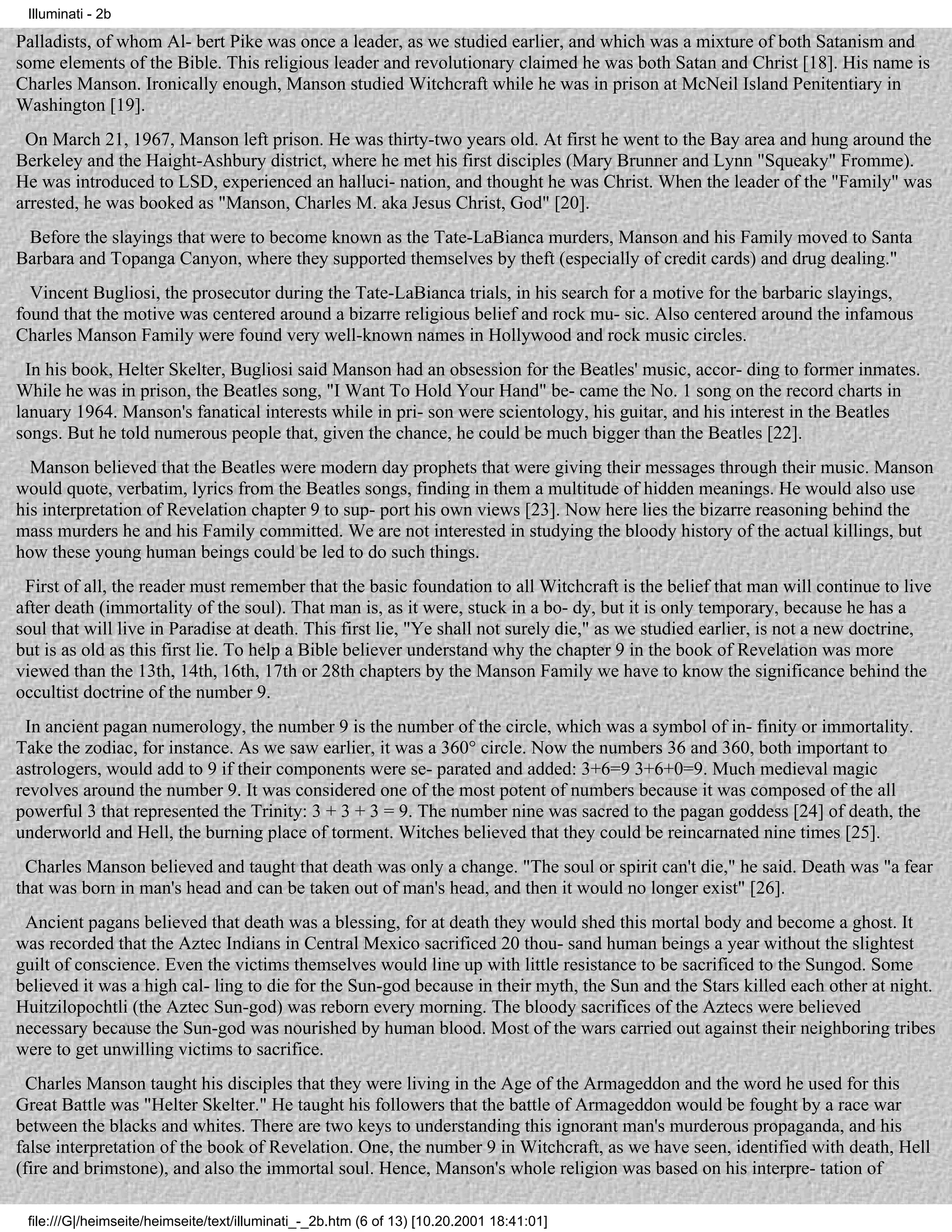 Illuminati - 2b

Palladists, of whom Al- bert Pike was once a leader, as we studied earlier, and which was a mixture of both Satanism and
some elements of the Bible. This religious leader and revolutionary claimed he was both Satan and Christ [18]. His name is
Charles Manson. Ironically enough, Manson studied Witchcraft while he was in prison at McNeil Island Penitentiary in
Washington [19].
 On March 21, 1967, Manson left prison. He was thirty-two years old. At first he went to the Bay area and hung around the
Berkeley and the Haight-Ashbury district, where he met his first disciples (Mary Brunner and Lynn "Squeaky" Fromme).
He was introduced to LSD, experienced an halluci- nation, and thought he was Christ. When the leader of the "Family" was
arrested, he was booked as "Manson, Charles M. aka Jesus Christ, God" [20].
 Before the slayings that were to become known as the Tate-LaBianca murders, Manson and his Family moved to Santa
Barbara and Topanga Canyon, where they supported themselves by theft (especially of credit cards) and drug dealing."
  Vincent Bugliosi, the prosecutor during the Tate-LaBianca trials, in his search for a motive for the barbaric slayings,
found that the motive was centered around a bizarre religious belief and rock mu- sic. Also centered around the infamous
Charles Manson Family were found very well-known names in Hollywood and rock music circles.
  In his book, Helter Skelter, Bugliosi said Manson had an obsession for the Beatles' music, accor- ding to former inmates.
While he was in prison, the Beatles song, "I Want To Hold Your Hand" be- came the No. 1 song on the record charts in
lanuary 1964. Manson's fanatical interests while in pri- son were scientology, his guitar, and his interest in the Beatles
songs. But he told numerous people that, given the chance, he could be much bigger than the Beatles [22].
  Manson believed that the Beatles were modern day prophets that were giving their messages through their music. Manson
would quote, verbatim, lyrics from the Beatles songs, finding in them a multitude of hidden meanings. He would also use
his interpretation of Revelation chapter 9 to sup- port his own views [23]. Now here lies the bizarre reasoning behind the
mass murders he and his Family committed. We are not interested in studying the bloody history of the actual killings, but
how these young human beings could be led to do such things.
 First of all, the reader must remember that the basic foundation to all Witchcraft is the belief that man will continue to live
after death (immortality of the soul). That man is, as it were, stuck in a bo- dy, but it is only temporary, because he has a
soul that will live in Paradise at death. This first lie, "Ye shall not surely die," as we studied earlier, is not a new doctrine,
but is as old as this first lie. To help a Bible believer understand why the chapter 9 in the book of Revelation was more
viewed than the 13th, 14th, 16th, 17th or 28th chapters by the Manson Family we have to know the significance behind the
occultist doctrine of the number 9.
 In ancient pagan numerology, the number 9 is the number of the circle, which was a symbol of in- finity or immortality.
Take the zodiac, for instance. As we saw earlier, it was a 360° circle. Now the numbers 36 and 360, both important to
astrologers, would add to 9 if their components were se- parated and added: 3+6=9 3+6+0=9. Much medieval magic
revolves around the number 9. It was considered one of the most potent of numbers because it was composed of the all
powerful 3 that represented the Trinity: 3 + 3 + 3 = 9. The number nine was sacred to the pagan goddess [24] of death, the
underworld and Hell, the burning place of torment. Witches believed that they could be reincarnated nine times [25].
 Charles Manson believed and taught that death was only a change. "The soul or spirit can't die," he said. Death was "a fear
that was born in man's head and can be taken out of man's head, and then it would no longer exist" [26].
 Ancient pagans believed that death was a blessing, for at death they would shed this mortal body and become a ghost. It
was recorded that the Aztec Indians in Central Mexico sacrificed 20 thou- sand human beings a year without the slightest
guilt of conscience. Even the victims themselves would line up with little resistance to be sacrificed to the Sungod. Some
believed it was a high cal- ling to die for the Sun-god because in their myth, the Sun and the Stars killed each other at night.
Huitzilopochtli (the Aztec Sun-god) was reborn every morning. The bloody sacrifices of the Aztecs were believed
necessary because the Sun-god was nourished by human blood. Most of the wars carried out against their neighboring tribes
were to get unwilling victims to sacrifice.
  Charles Manson taught his disciples that they were living in the Age of the Armageddon and the word he used for this
Great Battle was "Helter Skelter." He taught his followers that the battle of Armageddon would be fought by a race war
between the blacks and whites. There are two keys to understanding this ignorant man's murderous propaganda, and his
false interpretation of the book of Revelation. One, the number 9 in Witchcraft, as we have seen, identified with death, Hell
(fire and brimstone), and also the immortal soul. Hence, Manson's whole religion was based on his interpre- tation of

 file:///G|/heimseite/heimseite/text/illuminati_-_2b.htm (6 of 13) [10.20.2001 18:41:01]
 