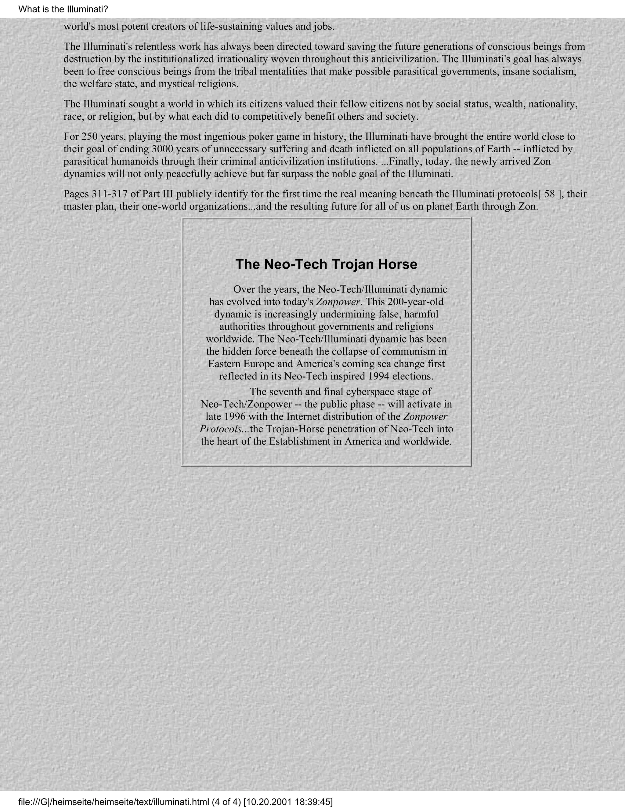 What is the Illuminati?
           world's most potent creators of life-sustaining values and jobs.
           The Illuminati's relentless work has always been directed toward saving the future generations of conscious beings from
           destruction by the institutionalized irrationality woven throughout this anticivilization. The Illuminati's goal has always
           been to free conscious beings from the tribal mentalities that make possible parasitical governments, insane socialism,
           the welfare state, and mystical religions.
           The Illuminati sought a world in which its citizens valued their fellow citizens not by social status, wealth, nationality,
           race, or religion, but by what each did to competitively benefit others and society.
           For 250 years, playing the most ingenious poker game in history, the Illuminati have brought the entire world close to
           their goal of ending 3000 years of unnecessary suffering and death inflicted on all populations of Earth -- inflicted by
           parasitical humanoids through their criminal anticivilization institutions. ...Finally, today, the newly arrived Zon
           dynamics will not only peacefully achieve but far surpass the noble goal of the Illuminati.
           Pages 311-317 of Part III publicly identify for the first time the real meaning beneath the Illuminati protocols[ 58 ], their
           master plan, their one-world organizations...and the resulting future for all of us on planet Earth through Zon.




                                                        The Neo-Tech Trojan Horse
                                                        Over the years, the Neo-Tech/Illuminati dynamic
                                                 has evolved into today's Zonpower. This 200-year-old
                                                  dynamic is increasingly undermining false, harmful
                                                    authorities throughout governments and religions
                                                worldwide. The Neo-Tech/Illuminati dynamic has been
                                                the hidden force beneath the collapse of communism in
                                                 Eastern Europe and America's coming sea change first
                                                    reflected in its Neo-Tech inspired 1994 elections.
                                                            The seventh and final cyberspace stage of
                                               Neo-Tech/Zonpower -- the public phase -- will activate in
                                                late 1996 with the Internet distribution of the Zonpower
                                               Protocols...the Trojan-Horse penetration of Neo-Tech into
                                               the heart of the Establishment in America and worldwide.




file:///G|/heimseite/heimseite/text/illuminati.html (4 of 4) [10.20.2001 18:39:45]
 
