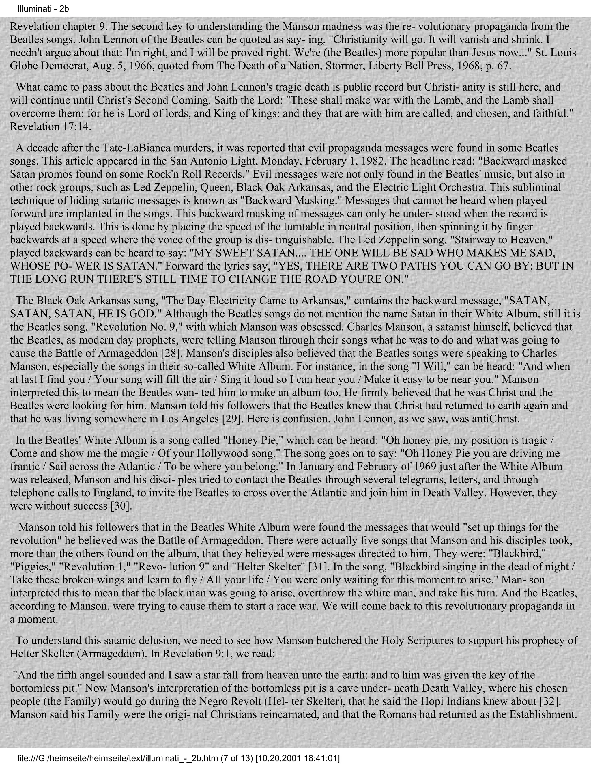 Illuminati - 2b

Revelation chapter 9. The second key to understanding the Manson madness was the re- volutionary propaganda from the
Beatles songs. John Lennon of the Beatles can be quoted as say- ing, "Christianity will go. It will vanish and shrink. I
needn't argue about that: I'm right, and I will be proved right. We're (the Beatles) more popular than Jesus now..." St. Louis
Globe Democrat, Aug. 5, 1966, quoted from The Death of a Nation, Stormer, Liberty Bell Press, 1968, p. 67.
 What came to pass about the Beatles and John Lennon's tragic death is public record but Christi- anity is still here, and
will continue until Christ's Second Coming. Saith the Lord: "These shall make war with the Lamb, and the Lamb shall
overcome them: for he is Lord of lords, and King of kings: and they that are with him are called, and chosen, and faithful."
Revelation 17:14.
  A decade after the Tate-LaBianca murders, it was reported that evil propaganda messages were found in some Beatles
songs. This article appeared in the San Antonio Light, Monday, February 1, 1982. The headline read: "Backward masked
Satan promos found on some Rock'n Roll Records." Evil messages were not only found in the Beatles' music, but also in
other rock groups, such as Led Zeppelin, Queen, Black Oak Arkansas, and the Electric Light Orchestra. This subliminal
technique of hiding satanic messages is known as "Backward Masking." Messages that cannot be heard when played
forward are implanted in the songs. This backward masking of messages can only be under- stood when the record is
played backwards. This is done by placing the speed of the turntable in neutral position, then spinning it by finger
backwards at a speed where the voice of the group is dis- tinguishable. The Led Zeppelin song, "Stairway to Heaven,"
played backwards can be heard to say: "MY SWEET SATAN.... THE ONE WILL BE SAD WHO MAKES ME SAD,
WHOSE PO- WER IS SATAN." Forward the lyrics say, "YES, THERE ARE TWO PATHS YOU CAN GO BY; BUT IN
THE LONG RUN THERE'S STILL TIME TO CHANGE THE ROAD YOU'RE ON."
 The Black Oak Arkansas song, "The Day Electricity Came to Arkansas," contains the backward message, "SATAN,
SATAN, SATAN, HE IS GOD." Although the Beatles songs do not mention the name Satan in their White Album, still it is
the Beatles song, "Revolution No. 9," with which Manson was obsessed. Charles Manson, a satanist himself, believed that
the Beatles, as modern day prophets, were telling Manson through their songs what he was to do and what was going to
cause the Battle of Armageddon [28]. Manson's disciples also believed that the Beatles songs were speaking to Charles
Manson, especially the songs in their so-called White Album. For instance, in the song "I Will," can be heard: "And when
at last I find you / Your song will fill the air / Sing it loud so I can hear you / Make it easy to be near you." Manson
interpreted this to mean the Beatles wan- ted him to make an album too. He firmly believed that he was Christ and the
Beatles were looking for him. Manson told his followers that the Beatles knew that Christ had returned to earth again and
that he was living somewhere in Los Angeles [29]. Here is confusion. John Lennon, as we saw, was antiChrist.
  In the Beatles' White Album is a song called "Honey Pie," which can be heard: "Oh honey pie, my position is tragic /
Come and show me the magic / Of your Hollywood song." The song goes on to say: "Oh Honey Pie you are driving me
frantic / Sail across the Atlantic / To be where you belong." In January and February of 1969 just after the White Album
was released, Manson and his disci- ples tried to contact the Beatles through several telegrams, letters, and through
telephone calls to England, to invite the Beatles to cross over the Atlantic and join him in Death Valley. However, they
were without success [30].
  Manson told his followers that in the Beatles White Album were found the messages that would "set up things for the
revolution" he believed was the Battle of Armageddon. There were actually five songs that Manson and his disciples took,
more than the others found on the album, that they believed were messages directed to him. They were: "Blackbird,"
"Piggies," "Revolution 1," "Revo- lution 9" and "Helter Skelter" [31]. In the song, "Blackbird singing in the dead of night /
Take these broken wings and learn to fly / AIl your life / You were only waiting for this moment to arise." Man- son
interpreted this to mean that the black man was going to arise, overthrow the white man, and take his turn. And the Beatles,
according to Manson, were trying to cause them to start a race war. We will come back to this revolutionary propaganda in
a moment.
 To understand this satanic delusion, we need to see how Manson butchered the Holy Scriptures to support his prophecy of
Helter Skelter (Armageddon). In Revelation 9:1, we read:
 "And the fifth angel sounded and I saw a star fall from heaven unto the earth: and to him was given the key of the
bottomless pit." Now Manson's interpretation of the bottomless pit is a cave under- neath Death Valley, where his chosen
people (the Family) would go during the Negro Revolt (Hel- ter Skelter), that he said the Hopi Indians knew about [32].
Manson said his Family were the origi- nal Christians reincarnated, and that the Romans had returned as the Establishment.


 file:///G|/heimseite/heimseite/text/illuminati_-_2b.htm (7 of 13) [10.20.2001 18:41:01]
 