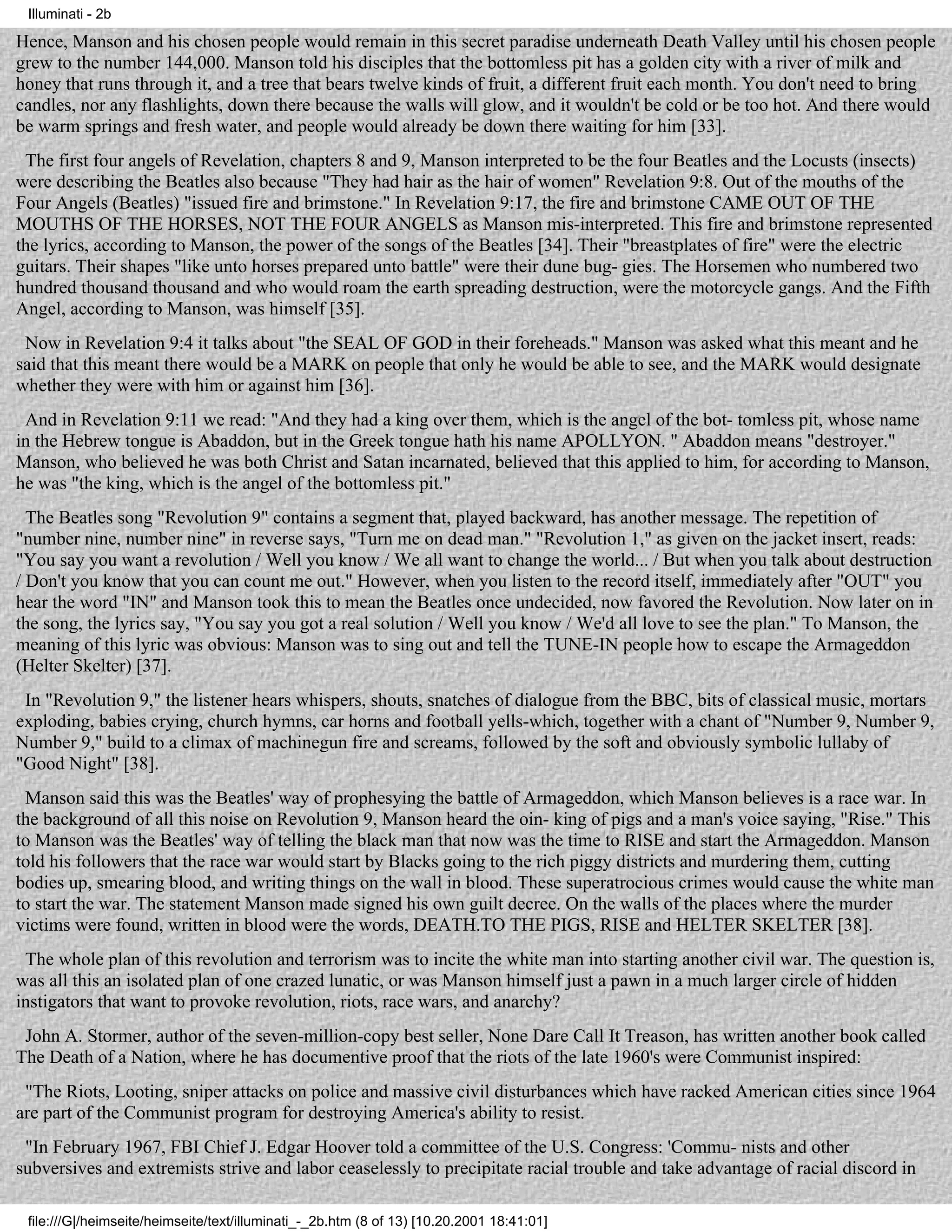 Illuminati - 2b

Hence, Manson and his chosen people would remain in this secret paradise underneath Death Valley until his chosen people
grew to the number 144,000. Manson told his disciples that the bottomless pit has a golden city with a river of milk and
honey that runs through it, and a tree that bears twelve kinds of fruit, a different fruit each month. You don't need to bring
candles, nor any flashlights, down there because the walls will glow, and it wouldn't be cold or be too hot. And there would
be warm springs and fresh water, and people would already be down there waiting for him [33].
 The first four angels of Revelation, chapters 8 and 9, Manson interpreted to be the four Beatles and the Locusts (insects)
were describing the Beatles also because "They had hair as the hair of women" Revelation 9:8. Out of the mouths of the
Four Angels (Beatles) "issued fire and brimstone." In Revelation 9:17, the fire and brimstone CAME OUT OF THE
MOUTHS OF THE HORSES, NOT THE FOUR ANGELS as Manson mis-interpreted. This fire and brimstone represented
the lyrics, according to Manson, the power of the songs of the Beatles [34]. Their "breastplates of fire" were the electric
guitars. Their shapes "like unto horses prepared unto battle" were their dune bug- gies. The Horsemen who numbered two
hundred thousand thousand and who would roam the earth spreading destruction, were the motorcycle gangs. And the Fifth
Angel, according to Manson, was himself [35].
 Now in Revelation 9:4 it talks about "the SEAL OF GOD in their foreheads." Manson was asked what this meant and he
said that this meant there would be a MARK on people that only he would be able to see, and the MARK would designate
whether they were with him or against him [36].
 And in Revelation 9:11 we read: "And they had a king over them, which is the angel of the bot- tomless pit, whose name
in the Hebrew tongue is Abaddon, but in the Greek tongue hath his name APOLLYON. " Abaddon means "destroyer."
Manson, who believed he was both Christ and Satan incarnated, believed that this applied to him, for according to Manson,
he was "the king, which is the angel of the bottomless pit."
  The Beatles song "Revolution 9" contains a segment that, played backward, has another message. The repetition of
"number nine, number nine" in reverse says, "Turn me on dead man." "Revolution 1," as given on the jacket insert, reads:
"You say you want a revolution / Well you know / We all want to change the world... / But when you talk about destruction
/ Don't you know that you can count me out." However, when you listen to the record itself, immediately after "OUT" you
hear the word "IN" and Manson took this to mean the Beatles once undecided, now favored the Revolution. Now later on in
the song, the lyrics say, "You say you got a real solution / Well you know / We'd all love to see the plan." To Manson, the
meaning of this lyric was obvious: Manson was to sing out and tell the TUNE-IN people how to escape the Armageddon
(Helter Skelter) [37].
 In "Revolution 9," the listener hears whispers, shouts, snatches of dialogue from the BBC, bits of classical music, mortars
exploding, babies crying, church hymns, car horns and football yells-which, together with a chant of "Number 9, Number 9,
Number 9," build to a climax of machinegun fire and screams, followed by the soft and obviously symbolic lullaby of
"Good Night" [38].
 Manson said this was the Beatles' way of prophesying the battle of Armageddon, which Manson believes is a race war. In
the background of all this noise on Revolution 9, Manson heard the oin- king of pigs and a man's voice saying, "Rise." This
to Manson was the Beatles' way of telling the black man that now was the time to RISE and start the Armageddon. Manson
told his followers that the race war would start by Blacks going to the rich piggy districts and murdering them, cutting
bodies up, smearing blood, and writing things on the wall in blood. These superatrocious crimes would cause the white man
to start the war. The statement Manson made signed his own guilt decree. On the walls of the places where the murder
victims were found, written in blood were the words, DEATH.TO THE PIGS, RISE and HELTER SKELTER [38].
 The whole plan of this revolution and terrorism was to incite the white man into starting another civil war. The question is,
was all this an isolated plan of one crazed lunatic, or was Manson himself just a pawn in a much larger circle of hidden
instigators that want to provoke revolution, riots, race wars, and anarchy?
 John A. Stormer, author of the seven-million-copy best seller, None Dare Call It Treason, has written another book called
The Death of a Nation, where he has documentive proof that the riots of the late 1960's were Communist inspired:
 "The Riots, Looting, sniper attacks on police and massive civil disturbances which have racked American cities since 1964
are part of the Communist program for destroying America's ability to resist.
 "In February 1967, FBI Chief J. Edgar Hoover told a committee of the U.S. Congress: 'Commu- nists and other
subversives and extremists strive and labor ceaselessly to precipitate racial trouble and take advantage of racial discord in

 file:///G|/heimseite/heimseite/text/illuminati_-_2b.htm (8 of 13) [10.20.2001 18:41:01]
 
