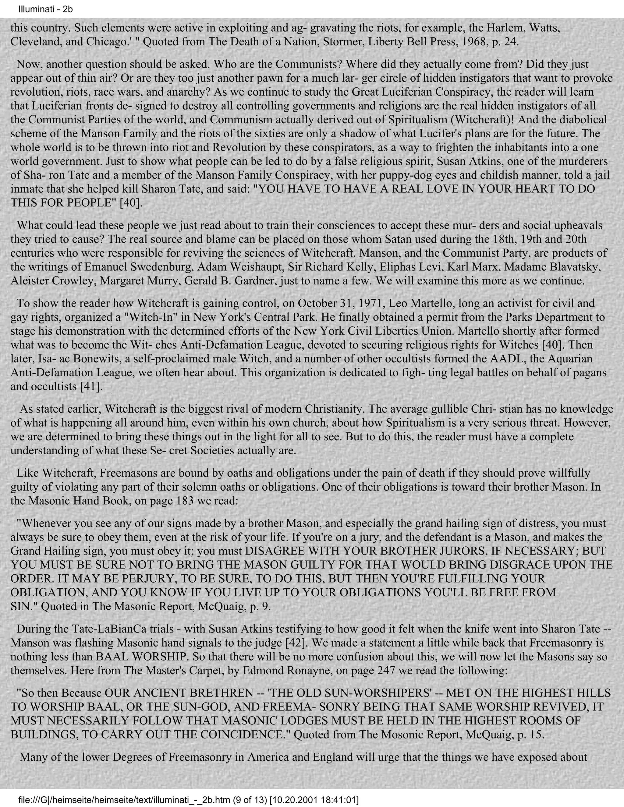 Illuminati - 2b

this country. Such elements were active in exploiting and ag- gravating the riots, for example, the Harlem, Watts,
Cleveland, and Chicago.' " Quoted from The Death of a Nation, Stormer, Liberty Bell Press, 1968, p. 24.
 Now, another question should be asked. Who are the Communists? Where did they actually come from? Did they just
appear out of thin air? Or are they too just another pawn for a much lar- ger circle of hidden instigators that want to provoke
revolution, riots, race wars, and anarchy? As we continue to study the Great Luciferian Conspiracy, the reader will learn
that Luciferian fronts de- signed to destroy all controlling governments and religions are the real hidden instigators of all
the Communist Parties of the world, and Communism actually derived out of Spiritualism (Witchcraft)! And the diabolical
scheme of the Manson Family and the riots of the sixties are only a shadow of what Lucifer's plans are for the future. The
whole world is to be thrown into riot and Revolution by these conspirators, as a way to frighten the inhabitants into a one
world government. Just to show what people can be led to do by a false religious spirit, Susan Atkins, one of the murderers
of Sha- ron Tate and a member of the Manson Family Conspiracy, with her puppy-dog eyes and childish manner, told a jail
inmate that she helped kill Sharon Tate, and said: "YOU HAVE TO HAVE A REAL LOVE IN YOUR HEART TO DO
THIS FOR PEOPLE" [40].
 What could lead these people we just read about to train their consciences to accept these mur- ders and social upheavals
they tried to cause? The real source and blame can be placed on those whom Satan used during the 18th, 19th and 20th
centuries who were responsible for reviving the sciences of Witchcraft. Manson, and the Communist Party, are products of
the writings of Emanuel Swedenburg, Adam Weishaupt, Sir Richard Kelly, Eliphas Levi, Karl Marx, Madame Blavatsky,
Aleister Crowley, Margaret Murry, Gerald B. Gardner, just to name a few. We will examine this more as we continue.
  To show the reader how Witchcraft is gaining control, on October 31, 1971, Leo Martello, long an activist for civil and
gay rights, organized a "Witch-In" in New York's Central Park. He finally obtained a permit from the Parks Department to
stage his demonstration with the determined efforts of the New York Civil Liberties Union. Martello shortly after formed
what was to become the Wit- ches Anti-Defamation League, devoted to securing religious rights for Witches [40]. Then
later, Isa- ac Bonewits, a self-proclaimed male Witch, and a number of other occultists formed the AADL, the Aquarian
Anti-Defamation League, we often hear about. This organization is dedicated to figh- ting legal battles on behalf of pagans
and occultists [41].
  As stated earlier, Witchcraft is the biggest rival of modern Christianity. The average gullible Chri- stian has no knowledge
of what is happening all around him, even within his own church, about how Spiritualism is a very serious threat. However,
we are determined to bring these things out in the light for all to see. But to do this, the reader must have a complete
understanding of what these Se- cret Societies actually are.
 Like Witchcraft, Freemasons are bound by oaths and obligations under the pain of death if they should prove willfully
guilty of violating any part of their solemn oaths or obligations. One of their obligations is toward their brother Mason. In
the Masonic Hand Book, on page 183 we read:
 "Whenever you see any of our signs made by a brother Mason, and especially the grand hailing sign of distress, you must
always be sure to obey them, even at the risk of your life. If you're on a jury, and the defendant is a Mason, and makes the
Grand Hailing sign, you must obey it; you must DISAGREE WITH YOUR BROTHER JURORS, IF NECESSARY; BUT
YOU MUST BE SURE NOT TO BRING THE MASON GUILTY FOR THAT WOULD BRING DISGRACE UPON THE
ORDER. IT MAY BE PERJURY, TO BE SURE, TO DO THIS, BUT THEN YOU'RE FULFILLING YOUR
OBLIGATION, AND YOU KNOW IF YOU LIVE UP TO YOUR OBLIGATIONS YOU'LL BE FREE FROM
SIN." Quoted in The Masonic Report, McQuaig, p. 9.
 During the Tate-LaBianCa trials - with Susan Atkins testifying to how good it felt when the knife went into Sharon Tate --
Manson was flashing Masonic hand signals to the judge [42]. We made a statement a little while back that Freemasonry is
nothing less than BAAL WORSHIP. So that there will be no more confusion about this, we will now let the Masons say so
themselves. Here from The Master's Carpet, by Edmond Ronayne, on page 247 we read the following:
 "So then Because OUR ANCIENT BRETHREN -- 'THE OLD SUN-WORSHIPERS' -- MET ON THE HIGHEST HILLS
TO WORSHIP BAAL, OR THE SUN-GOD, AND FREEMA- SONRY BEING THAT SAME WORSHIP REVIVED, IT
MUST NECESSARILY FOLLOW THAT MASONIC LODGES MUST BE HELD IN THE HIGHEST ROOMS OF
BUILDINGS, TO CARRY OUT THE COINCIDENCE." Quoted from The Mosonic Report, McQuaig, p. 15.
 Many of the lower Degrees of Freemasonry in America and England will urge that the things we have exposed about


 file:///G|/heimseite/heimseite/text/illuminati_-_2b.htm (9 of 13) [10.20.2001 18:41:01]
 