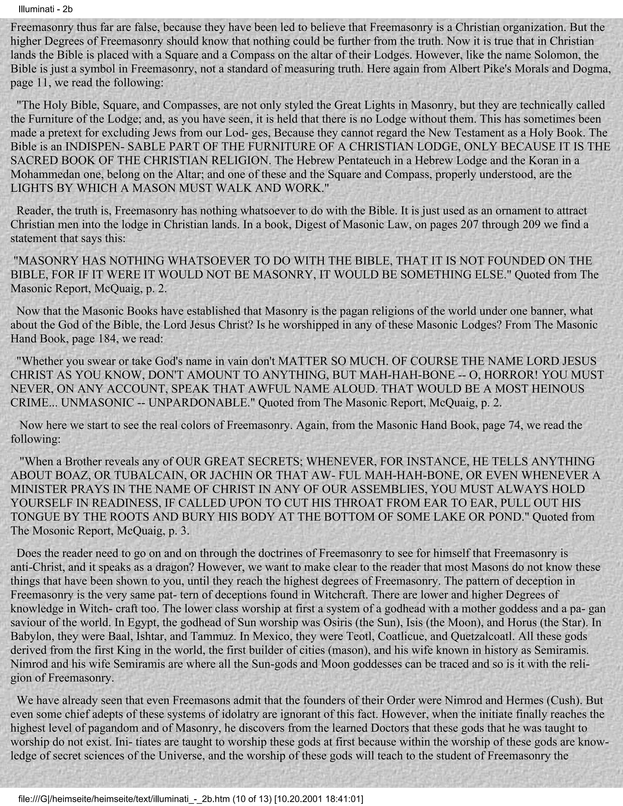 Illuminati - 2b

Freemasonry thus far are false, because they have been led to believe that Freemasonry is a Christian organization. But the
higher Degrees of Freemasonry should know that nothing could be further from the truth. Now it is true that in Christian
lands the Bible is placed with a Square and a Compass on the altar of their Lodges. However, like the name Solomon, the
Bible is just a symbol in Freemasonry, not a standard of measuring truth. Here again from Albert Pike's Morals and Dogma,
page 11, we read the following:
 "The Holy Bible, Square, and Compasses, are not only styled the Great Lights in Masonry, but they are technically called
the Furniture of the Lodge; and, as you have seen, it is held that there is no Lodge without them. This has sometimes been
made a pretext for excluding Jews from our Lod- ges, Because they cannot regard the New Testament as a Holy Book. The
Bible is an INDISPEN- SABLE PART OF THE FURNITURE OF A CHRISTIAN LODGE, ONLY BECAUSE IT IS THE
SACRED BOOK OF THE CHRISTIAN RELIGION. The Hebrew Pentateuch in a Hebrew Lodge and the Koran in a
Mohammedan one, belong on the Altar; and one of these and the Square and Compass, properly understood, are the
LIGHTS BY WHICH A MASON MUST WALK AND WORK."
 Reader, the truth is, Freemasonry has nothing whatsoever to do with the Bible. It is just used as an ornament to attract
Christian men into the lodge in Christian lands. In a book, Digest of Masonic Law, on pages 207 through 209 we find a
statement that says this:
"MASONRY HAS NOTHING WHATSOEVER TO DO WITH THE BIBLE, THAT IT IS NOT FOUNDED ON THE
BIBLE, FOR IF IT WERE IT WOULD NOT BE MASONRY, IT WOULD BE SOMETHING ELSE." Quoted from The
Masonic Report, McQuaig, p. 2.
 Now that the Masonic Books have established that Masonry is the pagan religions of the world under one banner, what
about the God of the Bible, the Lord Jesus Christ? Is he worshipped in any of these Masonic Lodges? From The Masonic
Hand Book, page 184, we read:
 "Whether you swear or take God's name in vain don't MATTER SO MUCH. OF COURSE THE NAME LORD JESUS
CHRIST AS YOU KNOW, DON'T AMOUNT TO ANYTHING, BUT MAH-HAH-BONE -- O, HORROR! YOU MUST
NEVER, ON ANY ACCOUNT, SPEAK THAT AWFUL NAME ALOUD. THAT WOULD BE A MOST HEINOUS
CRIME... UNMASONIC -- UNPARDONABLE." Quoted from The Masonic Report, McQuaig, p. 2.
  Now here we start to see the real colors of Freemasonry. Again, from the Masonic Hand Book, page 74, we read the
following:
 "When a Brother reveals any of OUR GREAT SECRETS; WHENEVER, FOR INSTANCE, HE TELLS ANYTHING
ABOUT BOAZ, OR TUBALCAIN, OR JACHIN OR THAT AW- FUL MAH-HAH-BONE, OR EVEN WHENEVER A
MINISTER PRAYS IN THE NAME OF CHRIST IN ANY OF OUR ASSEMBLIES, YOU MUST ALWAYS HOLD
YOURSELF IN READINESS, IF CALLED UPON TO CUT HIS THROAT FROM EAR TO EAR, PULL OUT HIS
TONGUE BY THE ROOTS AND BURY HIS BODY AT THE BOTTOM OF SOME LAKE OR POND." Quoted from
The Mosonic Report, McQuaig, p. 3.
 Does the reader need to go on and on through the doctrines of Freemasonry to see for himself that Freemasonry is
anti-Christ, and it speaks as a dragon? However, we want to make clear to the reader that most Masons do not know these
things that have been shown to you, until they reach the highest degrees of Freemasonry. The pattern of deception in
Freemasonry is the very same pat- tern of deceptions found in Witchcraft. There are lower and higher Degrees of
knowledge in Witch- craft too. The lower class worship at first a system of a godhead with a mother goddess and a pa- gan
saviour of the world. In Egypt, the godhead of Sun worship was Osiris (the Sun), Isis (the Moon), and Horus (the Star). In
Babylon, they were Baal, Ishtar, and Tammuz. In Mexico, they were Teotl, Coatlicue, and Quetzalcoatl. All these gods
derived from the first King in the world, the first builder of cities (mason), and his wife known in history as Semiramis.
Nimrod and his wife Semiramis are where all the Sun-gods and Moon goddesses can be traced and so is it with the reli-
gion of Freemasonry.
  We have already seen that even Freemasons admit that the founders of their Order were Nimrod and Hermes (Cush). But
even some chief adepts of these systems of idolatry are ignorant of this fact. However, when the initiate finally reaches the
highest level of pagandom and of Masonry, he discovers from the learned Doctors that these gods that he was taught to
worship do not exist. Ini- tiates are taught to worship these gods at first because within the worship of these gods are know-
ledge of secret sciences of the Universe, and the worship of these gods will teach to the student of Freemasonry the


 file:///G|/heimseite/heimseite/text/illuminati_-_2b.htm (10 of 13) [10.20.2001 18:41:01]
 