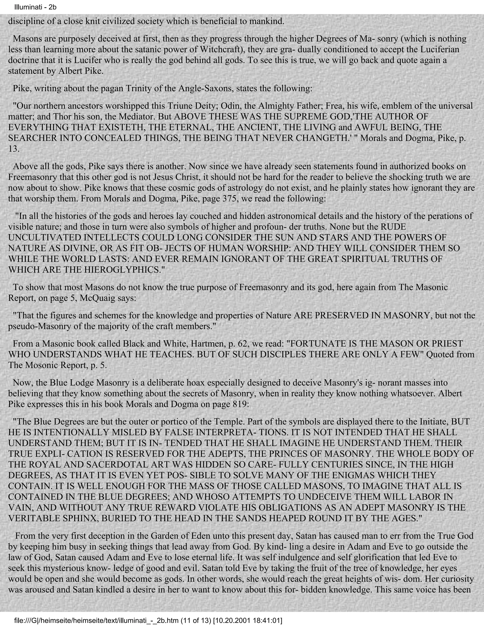 Illuminati - 2b

discipline of a close knit civilized society which is beneficial to mankind.
  Masons are purposely deceived at first, then as they progress through the higher Degrees of Ma- sonry (which is nothing
less than learning more about the satanic power of Witchcraft), they are gra- dually conditioned to accept the Luciferian
doctrine that it is Lucifer who is really the god behind all gods. To see this is true, we will go back and quote again a
statement by Albert Pike.
 Pike, writing about the pagan Trinity of the Angle-Saxons, states the following:
 "Our northern ancestors worshipped this Triune Deity; Odin, the Almighty Father; Frea, his wife, emblem of the universal
matter; and Thor his son, the Mediator. But ABOVE THESE WAS THE SUPREME GOD,'THE AUTHOR OF
EVERYTHING THAT EXISTETH, THE ETERNAL, THE ANCIENT, THE LIVING and AWFUL BEING, THE
SEARCHER INTO CONCEALED THINGS, THE BEING THAT NEVER CHANGETH.' " Morals and Dogma, Pike, p.
13.
 Above all the gods, Pike says there is another. Now since we have already seen statements found in authorized books on
Freemasonry that this other god is not Jesus Christ, it should not be hard for the reader to believe the shocking truth we are
now about to show. Pike knows that these cosmic gods of astrology do not exist, and he plainly states how ignorant they are
that worship them. From Morals and Dogma, Pike, page 375, we read the following:
  "In all the histories of the gods and heroes lay couched and hidden astronomical details and the history of the perations of
visible nature; and those in turn were also symbols of higher and profoun- der truths. None but the RUDE
UNCULTIVATED INTELLECTS COULD LONG CONSIDER THE SUN AND STARS AND THE POWERS OF
NATURE AS DIVINE, OR AS FIT OB- JECTS OF HUMAN WORSHIP: AND THEY WILL CONSIDER THEM SO
WHILE THE WORLD LASTS: AND EVER REMAIN IGNORANT OF THE GREAT SPIRITUAL TRUTHS OF
WHICH ARE THE HIEROGLYPHICS."
 To show that most Masons do not know the true purpose of Freemasonry and its god, here again from The Masonic
Report, on page 5, McQuaig says:
 "That the figures and schemes for the knowledge and properties of Nature ARE PRESERVED IN MASONRY, but not the
pseudo-Masonry of the majority of the craft members."
 From a Masonic book called Black and White, Hartmen, p. 62, we read: "FORTUNATE IS THE MASON OR PRIEST
WHO UNDERSTANDS WHAT HE TEACHES. BUT OF SUCH DISCIPLES THERE ARE ONLY A FEW" Quoted from
The Mosonic Report, p. 5.
 Now, the Blue Lodge Masonry is a deliberate hoax especially designed to deceive Masonry's ig- norant masses into
believing that they know something about the secrets of Masonry, when in reality they know nothing whatsoever. Albert
Pike expresses this in his book Morals and Dogma on page 819:
 "The Blue Degrees are but the outer or portico of the Temple. Part of the symbols are displayed there to the Initiate, BUT
HE IS INTENTIONALLY MISLED BY FALSE INTERPRETA- TIONS. IT IS NOT INTENDED THAT HE SHALL
UNDERSTAND THEM; BUT IT IS IN- TENDED THAT HE SHALL IMAGINE HE UNDERSTAND THEM. THEIR
TRUE EXPLI- CATION IS RESERVED FOR THE ADEPTS, THE PRINCES OF MASONRY. THE WHOLE BODY OF
THE ROYAL AND SACERDOTAL ART WAS HIDDEN SO CARE- FULLY CENTURIES SINCE, IN THE HIGH
DEGREES, AS THAT IT IS EVEN YET POS- SIBLE TO SOLVE MANY OF THE ENIGMAS WHICH THEY
CONTAIN. IT IS WELL ENOUGH FOR THE MASS OF THOSE CALLED MASONS, TO IMAGINE THAT ALL IS
CONTAINED IN THE BLUE DEGREES; AND WHOSO ATTEMPTS TO UNDECEIVE THEM WILL LABOR IN
VAIN, AND WITHOUT ANY TRUE REWARD VIOLATE HIS OBLIGATIONS AS AN ADEPT MASONRY IS THE
VERITABLE SPHINX, BURIED TO THE HEAD IN THE SANDS HEAPED ROUND IT BY THE AGES."
  From the very first deception in the Garden of Eden unto this present day, Satan has caused man to err from the True God
by keeping him busy in seeking things that lead away from God. By kind- ling a desire in Adam and Eve to go outside the
law of God, Satan caused Adam and Eve to lose eternal life. It was self indulgence and self glorification that led Eve to
seek this mysterious know- ledge of good and evil. Satan told Eve by taking the fruit of the tree of knowledge, her eyes
would be open and she would become as gods. In other words, she would reach the great heights of wis- dom. Her curiosity
was aroused and Satan kindled a desire in her to want to know about this for- bidden knowledge. This same voice has been


 file:///G|/heimseite/heimseite/text/illuminati_-_2b.htm (11 of 13) [10.20.2001 18:41:01]
 