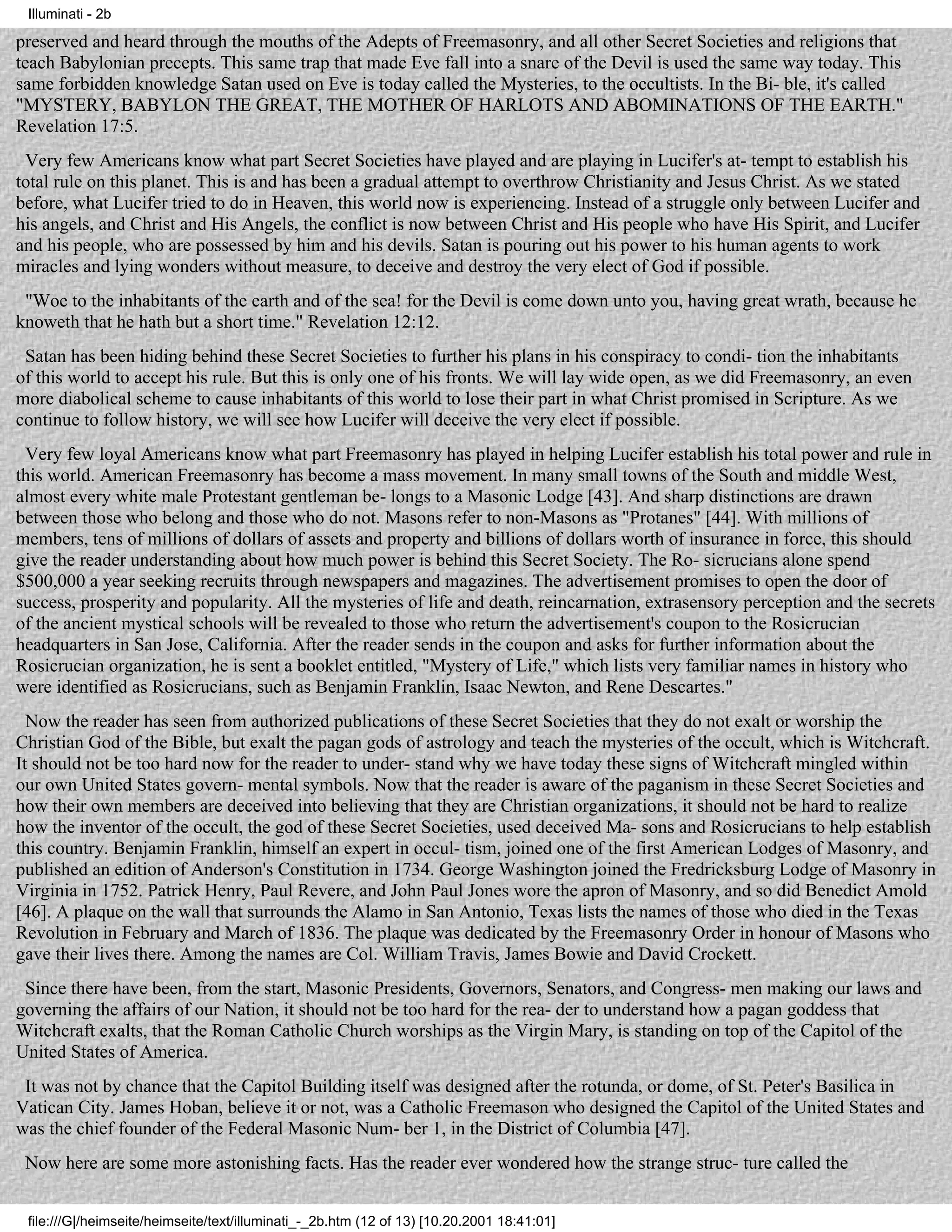 Illuminati - 2b

preserved and heard through the mouths of the Adepts of Freemasonry, and all other Secret Societies and religions that
teach Babylonian precepts. This same trap that made Eve fall into a snare of the Devil is used the same way today. This
same forbidden knowledge Satan used on Eve is today called the Mysteries, to the occultists. In the Bi- ble, it's called
"MYSTERY, BABYLON THE GREAT, THE MOTHER OF HARLOTS AND ABOMINATIONS OF THE EARTH."
Revelation 17:5.
 Very few Americans know what part Secret Societies have played and are playing in Lucifer's at- tempt to establish his
total rule on this planet. This is and has been a gradual attempt to overthrow Christianity and Jesus Christ. As we stated
before, what Lucifer tried to do in Heaven, this world now is experiencing. Instead of a struggle only between Lucifer and
his angels, and Christ and His Angels, the conflict is now between Christ and His people who have His Spirit, and Lucifer
and his people, who are possessed by him and his devils. Satan is pouring out his power to his human agents to work
miracles and lying wonders without measure, to deceive and destroy the very elect of God if possible.
 "Woe to the inhabitants of the earth and of the sea! for the Devil is come down unto you, having great wrath, because he
knoweth that he hath but a short time." Revelation 12:12.
 Satan has been hiding behind these Secret Societies to further his plans in his conspiracy to condi- tion the inhabitants
of this world to accept his rule. But this is only one of his fronts. We will lay wide open, as we did Freemasonry, an even
more diabolical scheme to cause inhabitants of this world to lose their part in what Christ promised in Scripture. As we
continue to follow history, we will see how Lucifer will deceive the very elect if possible.
 Very few loyal Americans know what part Freemasonry has played in helping Lucifer establish his total power and rule in
this world. American Freemasonry has become a mass movement. In many small towns of the South and middle West,
almost every white male Protestant gentleman be- longs to a Masonic Lodge [43]. And sharp distinctions are drawn
between those who belong and those who do not. Masons refer to non-Masons as "Protanes" [44]. With millions of
members, tens of millions of dollars of assets and property and billions of dollars worth of insurance in force, this should
give the reader understanding about how much power is behind this Secret Society. The Ro- sicrucians alone spend
$500,000 a year seeking recruits through newspapers and magazines. The advertisement promises to open the door of
success, prosperity and popularity. All the mysteries of life and death, reincarnation, extrasensory perception and the secrets
of the ancient mystical schools will be revealed to those who return the advertisement's coupon to the Rosicrucian
headquarters in San Jose, California. After the reader sends in the coupon and asks for further information about the
Rosicrucian organization, he is sent a booklet entitled, "Mystery of Life," which lists very familiar names in history who
were identified as Rosicrucians, such as Benjamin Franklin, Isaac Newton, and Rene Descartes."
  Now the reader has seen from authorized publications of these Secret Societies that they do not exalt or worship the
Christian God of the Bible, but exalt the pagan gods of astrology and teach the mysteries of the occult, which is Witchcraft.
It should not be too hard now for the reader to under- stand why we have today these signs of Witchcraft mingled within
our own United States govern- mental symbols. Now that the reader is aware of the paganism in these Secret Societies and
how their own members are deceived into believing that they are Christian organizations, it should not be hard to realize
how the inventor of the occult, the god of these Secret Societies, used deceived Ma- sons and Rosicrucians to help establish
this country. Benjamin Franklin, himself an expert in occul- tism, joined one of the first American Lodges of Masonry, and
published an edition of Anderson's Constitution in 1734. George Washington joined the Fredricksburg Lodge of Masonry in
Virginia in 1752. Patrick Henry, Paul Revere, and John Paul Jones wore the apron of Masonry, and so did Benedict Amold
[46]. A plaque on the wall that surrounds the Alamo in San Antonio, Texas lists the names of those who died in the Texas
Revolution in February and March of 1836. The plaque was dedicated by the Freemasonry Order in honour of Masons who
gave their lives there. Among the names are Col. William Travis, James Bowie and David Crockett.
 Since there have been, from the start, Masonic Presidents, Governors, Senators, and Congress- men making our laws and
governing the affairs of our Nation, it should not be too hard for the rea- der to understand how a pagan goddess that
Witchcraft exalts, that the Roman Catholic Church worships as the Virgin Mary, is standing on top of the Capitol of the
United States of America.
 It was not by chance that the Capitol Building itself was designed after the rotunda, or dome, of St. Peter's Basilica in
Vatican City. James Hoban, believe it or not, was a Catholic Freemason who designed the Capitol of the United States and
was the chief founder of the Federal Masonic Num- ber 1, in the District of Columbia [47].
 Now here are some more astonishing facts. Has the reader ever wondered how the strange struc- ture called the


 file:///G|/heimseite/heimseite/text/illuminati_-_2b.htm (12 of 13) [10.20.2001 18:41:01]
 