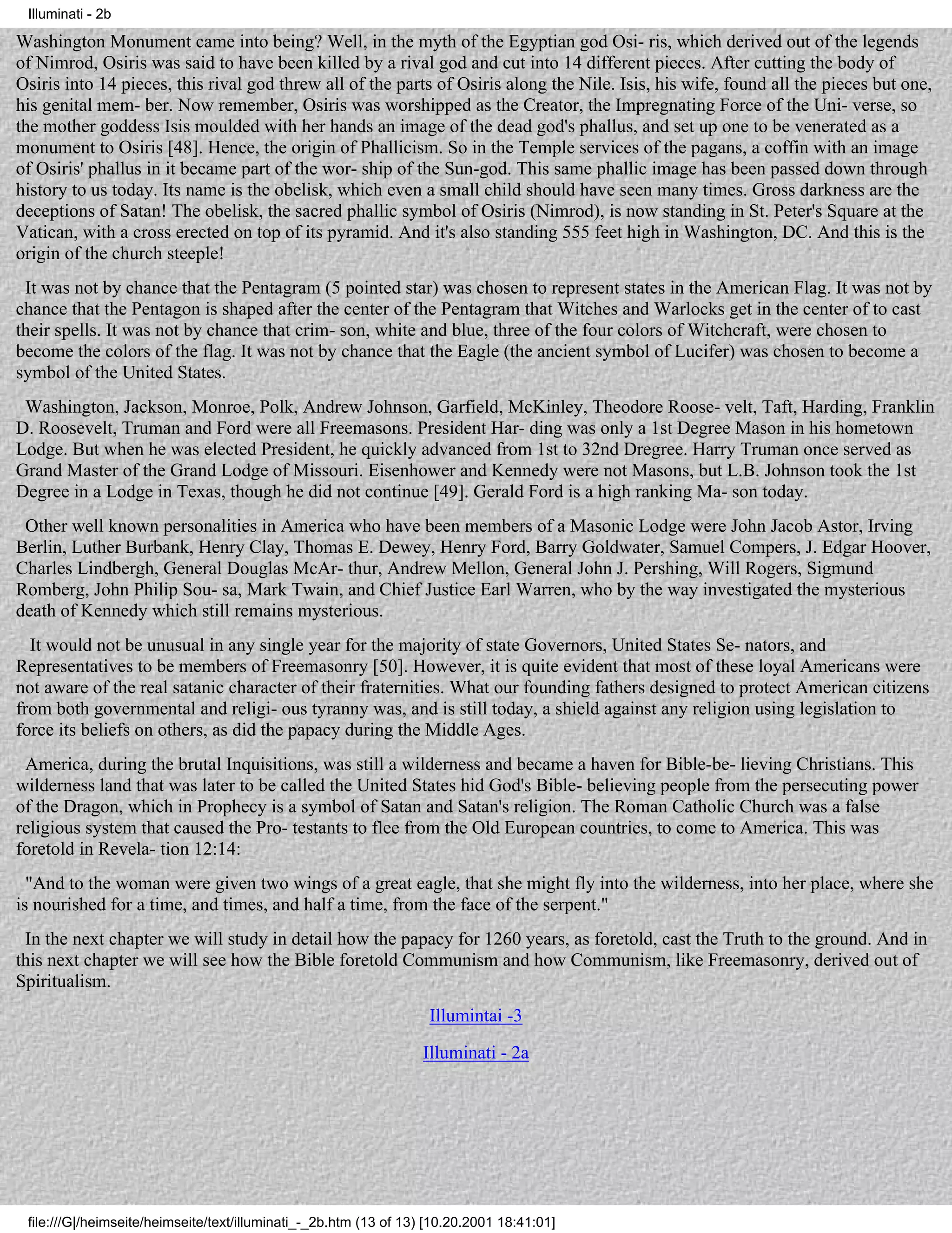 Illuminati - 2b

Washington Monument came into being? Well, in the myth of the Egyptian god Osi- ris, which derived out of the legends
of Nimrod, Osiris was said to have been killed by a rival god and cut into 14 different pieces. After cutting the body of
Osiris into 14 pieces, this rival god threw all of the parts of Osiris along the Nile. Isis, his wife, found all the pieces but one,
his genital mem- ber. Now remember, Osiris was worshipped as the Creator, the Impregnating Force of the Uni- verse, so
the mother goddess Isis moulded with her hands an image of the dead god's phallus, and set up one to be venerated as a
monument to Osiris [48]. Hence, the origin of Phallicism. So in the Temple services of the pagans, a coffin with an image
of Osiris' phallus in it became part of the wor- ship of the Sun-god. This same phallic image has been passed down through
history to us today. Its name is the obelisk, which even a small child should have seen many times. Gross darkness are the
deceptions of Satan! The obelisk, the sacred phallic symbol of Osiris (Nimrod), is now standing in St. Peter's Square at the
Vatican, with a cross erected on top of its pyramid. And it's also standing 555 feet high in Washington, DC. And this is the
origin of the church steeple!
 It was not by chance that the Pentagram (5 pointed star) was chosen to represent states in the American Flag. It was not by
chance that the Pentagon is shaped after the center of the Pentagram that Witches and Warlocks get in the center of to cast
their spells. It was not by chance that crim- son, white and blue, three of the four colors of Witchcraft, were chosen to
become the colors of the flag. It was not by chance that the Eagle (the ancient symbol of Lucifer) was chosen to become a
symbol of the United States.
 Washington, Jackson, Monroe, Polk, Andrew Johnson, Garfield, McKinley, Theodore Roose- velt, Taft, Harding, Franklin
D. Roosevelt, Truman and Ford were all Freemasons. President Har- ding was only a 1st Degree Mason in his hometown
Lodge. But when he was elected President, he quickly advanced from 1st to 32nd Dregree. Harry Truman once served as
Grand Master of the Grand Lodge of Missouri. Eisenhower and Kennedy were not Masons, but L.B. Johnson took the 1st
Degree in a Lodge in Texas, though he did not continue [49]. Gerald Ford is a high ranking Ma- son today.
 Other well known personalities in America who have been members of a Masonic Lodge were John Jacob Astor, Irving
Berlin, Luther Burbank, Henry Clay, Thomas E. Dewey, Henry Ford, Barry Goldwater, Samuel Compers, J. Edgar Hoover,
Charles Lindbergh, General Douglas McAr- thur, Andrew Mellon, General John J. Pershing, Will Rogers, Sigmund
Romberg, John Philip Sou- sa, Mark Twain, and Chief Justice Earl Warren, who by the way investigated the mysterious
death of Kennedy which still remains mysterious.
  It would not be unusual in any single year for the majority of state Governors, United States Se- nators, and
Representatives to be members of Freemasonry [50]. However, it is quite evident that most of these loyal Americans were
not aware of the real satanic character of their fraternities. What our founding fathers designed to protect American citizens
from both governmental and religi- ous tyranny was, and is still today, a shield against any religion using legislation to
force its beliefs on others, as did the papacy during the Middle Ages.
 America, during the brutal Inquisitions, was still a wilderness and became a haven for Bible-be- lieving Christians. This
wilderness land that was later to be called the United States hid God's Bible- believing people from the persecuting power
of the Dragon, which in Prophecy is a symbol of Satan and Satan's religion. The Roman Catholic Church was a false
religious system that caused the Pro- testants to flee from the Old European countries, to come to America. This was
foretold in Revela- tion 12:14:
  "And to the woman were given two wings of a great eagle, that she might fly into the wilderness, into her place, where she
is nourished for a time, and times, and half a time, from the face of the serpent."
 In the next chapter we will study in detail how the papacy for 1260 years, as foretold, cast the Truth to the ground. And in
this next chapter we will see how the Bible foretold Communism and how Communism, like Freemasonry, derived out of
Spiritualism.
                                                                   Illumintai -3
                                                                  Illuminati - 2a




 file:///G|/heimseite/heimseite/text/illuminati_-_2b.htm (13 of 13) [10.20.2001 18:41:01]
 