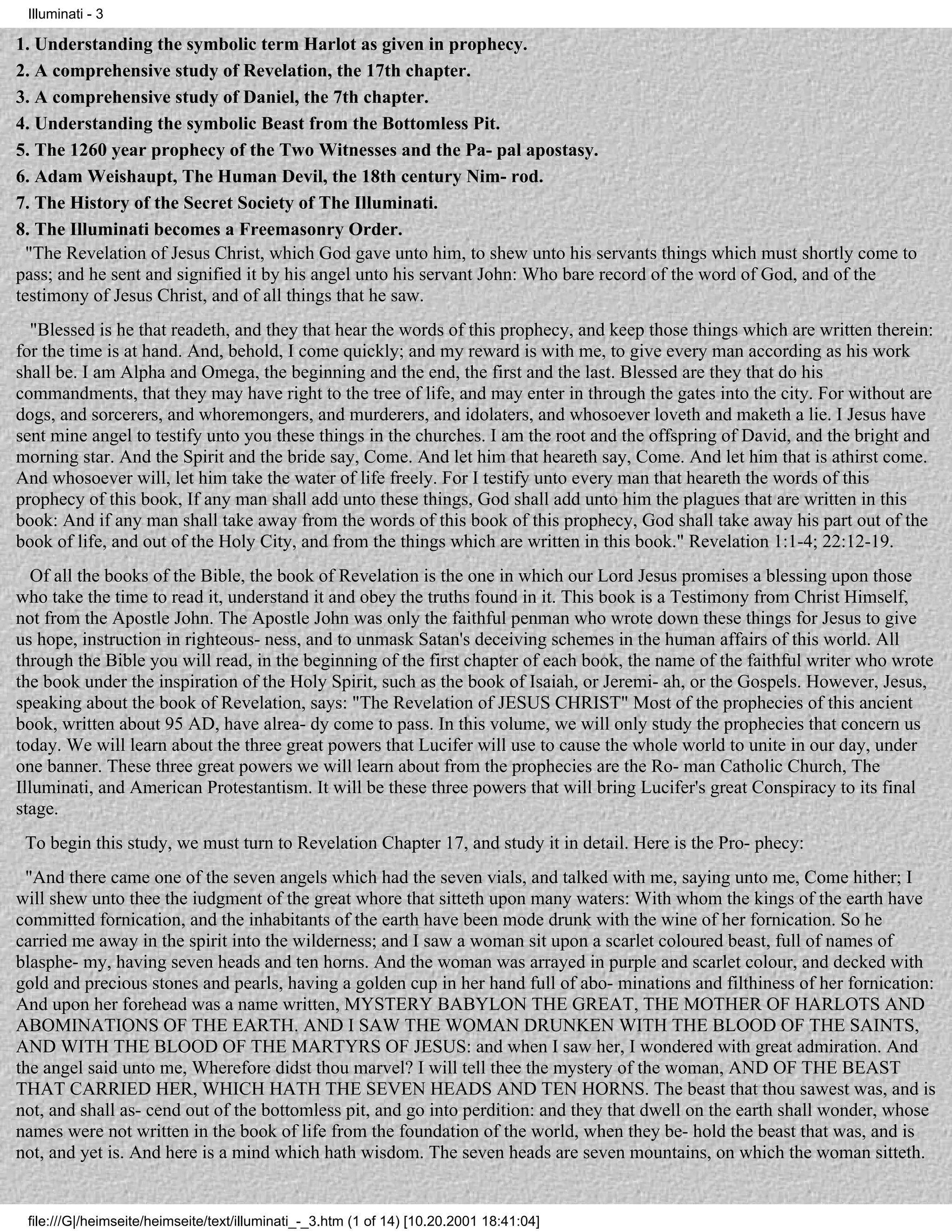 Illuminati - 3

1. Understanding the symbolic term Harlot as given in prophecy.
2. A comprehensive study of Revelation, the 17th chapter.
3. A comprehensive study of Daniel, the 7th chapter.
4. Understanding the symbolic Beast from the Bottomless Pit.
5. The 1260 year prophecy of the Two Witnesses and the Pa- pal apostasy.
6. Adam Weishaupt, The Human Devil, the 18th century Nim- rod.
7. The History of the Secret Society of The Illuminati.
8. The Illuminati becomes a Freemasonry Order.
  "The Revelation of Jesus Christ, which God gave unto him, to shew unto his servants things which must shortly come to
pass; and he sent and signified it by his angel unto his servant John: Who bare record of the word of God, and of the
testimony of Jesus Christ, and of all things that he saw.
  "Blessed is he that readeth, and they that hear the words of this prophecy, and keep those things which are written therein:
for the time is at hand. And, behold, I come quickly; and my reward is with me, to give every man according as his work
shall be. I am Alpha and Omega, the beginning and the end, the first and the last. Blessed are they that do his
commandments, that they may have right to the tree of life, and may enter in through the gates into the city. For without are
dogs, and sorcerers, and whoremongers, and murderers, and idolaters, and whosoever loveth and maketh a lie. I Jesus have
sent mine angel to testify unto you these things in the churches. I am the root and the offspring of David, and the bright and
morning star. And the Spirit and the bride say, Come. And let him that heareth say, Come. And let him that is athirst come.
And whosoever will, let him take the water of life freely. For I testify unto every man that heareth the words of this
prophecy of this book, If any man shall add unto these things, God shall add unto him the plagues that are written in this
book: And if any man shall take away from the words of this book of this prophecy, God shall take away his part out of the
book of life, and out of the Holy City, and from the things which are written in this book." Revelation 1:1-4; 22:12-19.
   Of all the books of the Bible, the book of Revelation is the one in which our Lord Jesus promises a blessing upon those
who take the time to read it, understand it and obey the truths found in it. This book is a Testimony from Christ Himself,
not from the Apostle John. The Apostle John was only the faithful penman who wrote down these things for Jesus to give
us hope, instruction in righteous- ness, and to unmask Satan's deceiving schemes in the human affairs of this world. All
through the Bible you will read, in the beginning of the first chapter of each book, the name of the faithful writer who wrote
the book under the inspiration of the Holy Spirit, such as the book of Isaiah, or Jeremi- ah, or the Gospels. However, Jesus,
speaking about the book of Revelation, says: "The Revelation of JESUS CHRIST" Most of the prophecies of this ancient
book, written about 95 AD, have alrea- dy come to pass. In this volume, we will only study the prophecies that concern us
today. We will learn about the three great powers that Lucifer will use to cause the whole world to unite in our day, under
one banner. These three great powers we will learn about from the prophecies are the Ro- man Catholic Church, The
Illuminati, and American Protestantism. It will be these three powers that will bring Lucifer's great Conspiracy to its final
stage.
 To begin this study, we must turn to Revelation Chapter 17, and study it in detail. Here is the Pro- phecy:
 "And there came one of the seven angels which had the seven vials, and talked with me, saying unto me, Come hither; I
will shew unto thee the iudgment of the great whore that sitteth upon many waters: With whom the kings of the earth have
committed fornication, and the inhabitants of the earth have been mode drunk with the wine of her fornication. So he
carried me away in the spirit into the wilderness; and I saw a woman sit upon a scarlet coloured beast, full of names of
blasphe- my, having seven heads and ten horns. And the woman was arrayed in purple and scarlet colour, and decked with
gold and precious stones and pearls, having a golden cup in her hand full of abo- minations and filthiness of her fornication:
And upon her forehead was a name written, MYSTERY BABYLON THE GREAT, THE MOTHER OF HARLOTS AND
ABOMINATIONS OF THE EARTH. AND I SAW THE WOMAN DRUNKEN WITH THE BLOOD OF THE SAINTS,
AND WITH THE BLOOD OF THE MARTYRS OF JESUS: and when I saw her, I wondered with great admiration. And
the angel said unto me, Wherefore didst thou marvel? I will tell thee the mystery of the woman, AND OF THE BEAST
THAT CARRIED HER, WHICH HATH THE SEVEN HEADS AND TEN HORNS. The beast that thou sawest was, and is
not, and shall as- cend out of the bottomless pit, and go into perdition: and they that dwell on the earth shall wonder, whose
names were not written in the book of life from the foundation of the world, when they be- hold the beast that was, and is
not, and yet is. And here is a mind which hath wisdom. The seven heads are seven mountains, on which the woman sitteth.


 file:///G|/heimseite/heimseite/text/illuminati_-_3.htm (1 of 14) [10.20.2001 18:41:04]
 