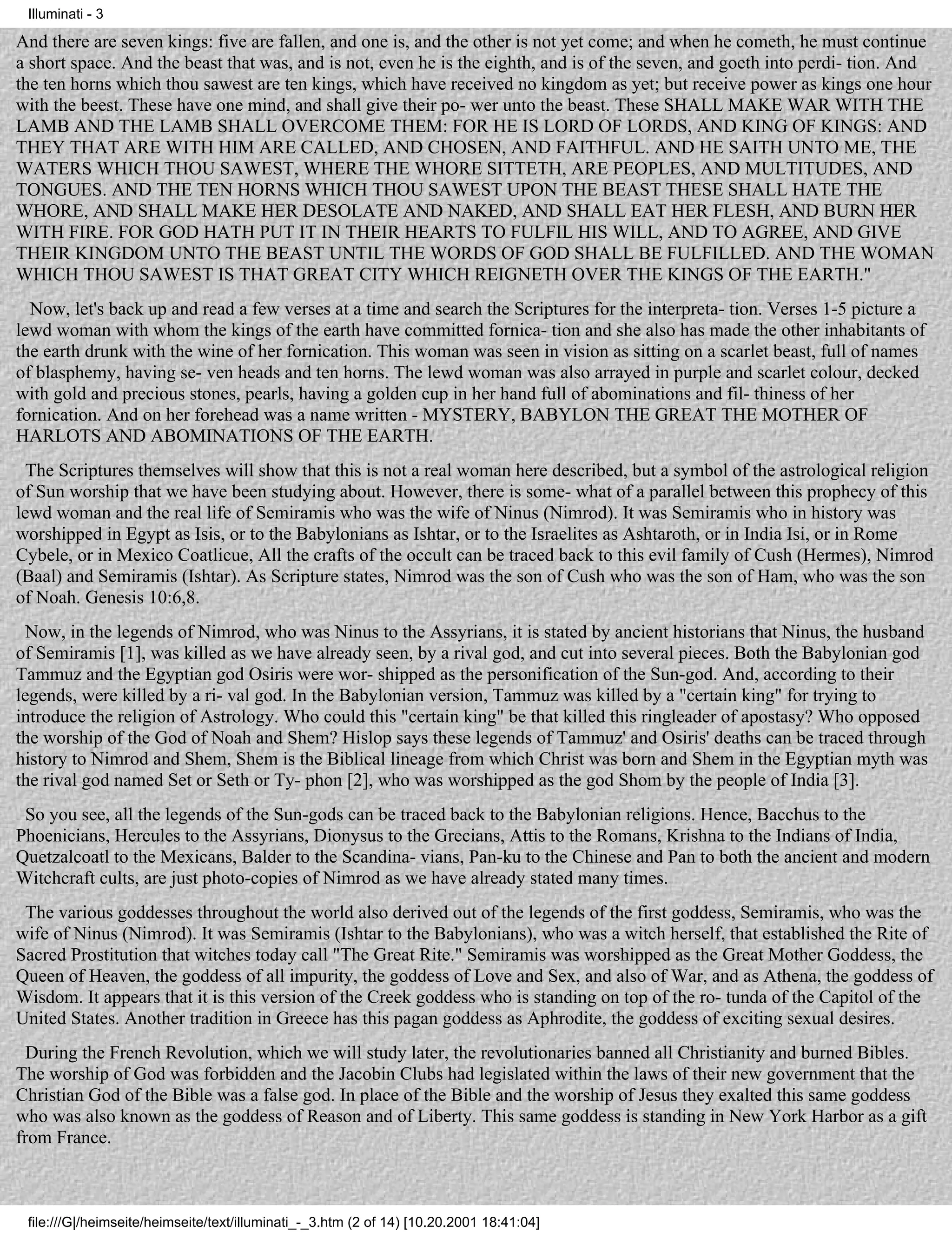 Illuminati - 3

And there are seven kings: five are fallen, and one is, and the other is not yet come; and when he cometh, he must continue
a short space. And the beast that was, and is not, even he is the eighth, and is of the seven, and goeth into perdi- tion. And
the ten horns which thou sawest are ten kings, which have received no kingdom as yet; but receive power as kings one hour
with the beest. These have one mind, and shall give their po- wer unto the beast. These SHALL MAKE WAR WITH THE
LAMB AND THE LAMB SHALL OVERCOME THEM: FOR HE IS LORD OF LORDS, AND KING OF KINGS: AND
THEY THAT ARE WITH HIM ARE CALLED, AND CHOSEN, AND FAITHFUL. AND HE SAITH UNTO ME, THE
WATERS WHICH THOU SAWEST, WHERE THE WHORE SITTETH, ARE PEOPLES, AND MULTITUDES, AND
TONGUES. AND THE TEN HORNS WHICH THOU SAWEST UPON THE BEAST THESE SHALL HATE THE
WHORE, AND SHALL MAKE HER DESOLATE AND NAKED, AND SHALL EAT HER FLESH, AND BURN HER
WITH FIRE. FOR GOD HATH PUT IT IN THEIR HEARTS TO FULFIL HIS WILL, AND TO AGREE, AND GIVE
THEIR KINGDOM UNTO THE BEAST UNTIL THE WORDS OF GOD SHALL BE FULFILLED. AND THE WOMAN
WHICH THOU SAWEST IS THAT GREAT CITY WHICH REIGNETH OVER THE KINGS OF THE EARTH."
  Now, let's back up and read a few verses at a time and search the Scriptures for the interpreta- tion. Verses 1-5 picture a
lewd woman with whom the kings of the earth have committed fornica- tion and she also has made the other inhabitants of
the earth drunk with the wine of her fornication. This woman was seen in vision as sitting on a scarlet beast, full of names
of blasphemy, having se- ven heads and ten horns. The lewd woman was also arrayed in purple and scarlet colour, decked
with gold and precious stones, pearls, having a golden cup in her hand full of abominations and fil- thiness of her
fornication. And on her forehead was a name written - MYSTERY, BABYLON THE GREAT THE MOTHER OF
HARLOTS AND ABOMINATIONS OF THE EARTH.
  The Scriptures themselves will show that this is not a real woman here described, but a symbol of the astrological religion
of Sun worship that we have been studying about. However, there is some- what of a parallel between this prophecy of this
lewd woman and the real life of Semiramis who was the wife of Ninus (Nimrod). It was Semiramis who in history was
worshipped in Egypt as Isis, or to the Babylonians as Ishtar, or to the Israelites as Ashtaroth, or in India Isi, or in Rome
Cybele, or in Mexico Coatlicue, All the crafts of the occult can be traced back to this evil family of Cush (Hermes), Nimrod
(Baal) and Semiramis (Ishtar). As Scripture states, Nimrod was the son of Cush who was the son of Ham, who was the son
of Noah. Genesis 10:6,8.
  Now, in the legends of Nimrod, who was Ninus to the Assyrians, it is stated by ancient historians that Ninus, the husband
of Semiramis [1], was killed as we have already seen, by a rival god, and cut into several pieces. Both the Babylonian god
Tammuz and the Egyptian god Osiris were wor- shipped as the personification of the Sun-god. And, according to their
legends, were killed by a ri- val god. In the Babylonian version, Tammuz was killed by a "certain king" for trying to
introduce the religion of Astrology. Who could this "certain king" be that killed this ringleader of apostasy? Who opposed
the worship of the God of Noah and Shem? Hislop says these legends of Tammuz' and Osiris' deaths can be traced through
history to Nimrod and Shem, Shem is the Biblical lineage from which Christ was born and Shem in the Egyptian myth was
the rival god named Set or Seth or Ty- phon [2], who was worshipped as the god Shom by the people of India [3].
 So you see, all the legends of the Sun-gods can be traced back to the Babylonian religions. Hence, Bacchus to the
Phoenicians, Hercules to the Assyrians, Dionysus to the Grecians, Attis to the Romans, Krishna to the Indians of India,
Quetzalcoatl to the Mexicans, Balder to the Scandina- vians, Pan-ku to the Chinese and Pan to both the ancient and modern
Witchcraft cults, are just photo-copies of Nimrod as we have already stated many times.
 The various goddesses throughout the world also derived out of the legends of the first goddess, Semiramis, who was the
wife of Ninus (Nimrod). It was Semiramis (Ishtar to the Babylonians), who was a witch herself, that established the Rite of
Sacred Prostitution that witches today call "The Great Rite." Semiramis was worshipped as the Great Mother Goddess, the
Queen of Heaven, the goddess of all impurity, the goddess of Love and Sex, and also of War, and as Athena, the goddess of
Wisdom. It appears that it is this version of the Creek goddess who is standing on top of the ro- tunda of the Capitol of the
United States. Another tradition in Greece has this pagan goddess as Aphrodite, the goddess of exciting sexual desires.
  During the French Revolution, which we will study later, the revolutionaries banned all Christianity and burned Bibles.
The worship of God was forbidden and the Jacobin Clubs had legislated within the laws of their new government that the
Christian God of the Bible was a false god. In place of the Bible and the worship of Jesus they exalted this same goddess
who was also known as the goddess of Reason and of Liberty. This same goddess is standing in New York Harbor as a gift
from France.



 file:///G|/heimseite/heimseite/text/illuminati_-_3.htm (2 of 14) [10.20.2001 18:41:04]
 