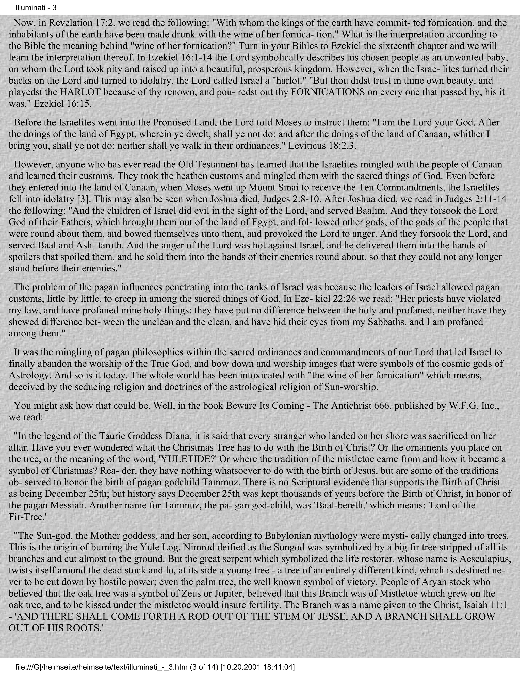 Illuminati - 3

  Now, in Revelation 17:2, we read the following: "With whom the kings of the earth have commit- ted fornication, and the
inhabitants of the earth have been made drunk with the wine of her fornica- tion." What is the interpretation according to
the Bible the meaning behind "wine of her fornication?" Turn in your Bibles to Ezekiel the sixteenth chapter and we will
learn the interpretation thereof. In Ezekiel 16:1-14 the Lord symbolically describes his chosen people as an unwanted baby,
on whom the Lord took pity and raised up into a beautiful, prosperous kingdom. However, when the Israe- lites turned their
backs on the Lord and turned to idolatry, the Lord called Israel a "harlot." "But thou didst trust in thine own beauty, and
playedst the HARLOT because of thy renown, and pou- redst out thy FORNICATIONS on every one that passed by; his it
was." Ezekiel 16:15.
 Before the Israelites went into the Promised Land, the Lord told Moses to instruct them: "I am the Lord your God. After
the doings of the land of Egypt, wherein ye dwelt, shall ye not do: and after the doings of the land of Canaan, whither I
bring you, shall ye not do: neither shall ye walk in their ordinances." Leviticus 18:2,3.
 However, anyone who has ever read the Old Testament has learned that the Israelites mingled with the people of Canaan
and learned their customs. They took the heathen customs and mingled them with the sacred things of God. Even before
they entered into the land of Canaan, when Moses went up Mount Sinai to receive the Ten Commandments, the Israelites
fell into idolatry [3]. This may also be seen when Joshua died, Judges 2:8-10. After Joshua died, we read in Judges 2:11-14
the following: "And the children of Israel did evil in the sight of the Lord, and served Baalim. And they forsook the Lord
God of their Fathers, which brought them out of the land of Egypt, and fol- lowed other gods, of the gods of the people that
were round about them, and bowed themselves unto them, and provoked the Lord to anger. And they forsook the Lord, and
served Baal and Ash- taroth. And the anger of the Lord was hot against Israel, and he delivered them into the hands of
spoilers that spoiled them, and he sold them into the hands of their enemies round about, so that they could not any longer
stand before their enemies."
 The problem of the pagan influences penetrating into the ranks of Israel was because the leaders of Israel allowed pagan
customs, little by little, to creep in among the sacred things of God. In Eze- kiel 22:26 we read: "Her priests have violated
my law, and have profaned mine holy things: they have put no difference between the holy and profaned, neither have they
shewed difference bet- ween the unclean and the clean, and have hid their eyes from my Sabbaths, and I am profaned
among them."
  It was the mingling of pagan philosophies within the sacred ordinances and commandments of our Lord that led Israel to
finally abandon the worship of the True God, and bow down and worship images that were symbols of the cosmic gods of
Astrology. And so is it today. The whole world has been intoxicated with "the wine of her fornication" which means,
deceived by the seducing religion and doctrines of the astrological religion of Sun-worship.
 You might ask how that could be. Well, in the book Beware Its Coming - The Antichrist 666, published by W.F.G. Inc.,
we read:
 "In the legend of the Tauric Goddess Diana, it is said that every stranger who landed on her shore was sacrificed on her
altar. Have you ever wondered what the Christmas Tree has to do with the Birth of Christ? Or the ornaments you place on
the tree, or the meaning of the word, 'YULETIDE?' Or where the tradition of the mistletoe came from and how it became a
symbol of Christmas? Rea- der, they have nothing whatsoever to do with the birth of Jesus, but are some of the traditions
ob- served to honor the birth of pagan godchild Tammuz. There is no Scriptural evidence that supports the Birth of Christ
as being December 25th; but history says December 25th was kept thousands of years before the Birth of Christ, in honor of
the pagan Messiah. Another name for Tammuz, the pa- gan god-child, was 'Baal-bereth,' which means: 'Lord of the
Fir-Tree.'
  "The Sun-god, the Mother goddess, and her son, according to Babylonian mythology were mysti- cally changed into trees.
This is the origin of burning the Yule Log. Nimrod deified as the Sungod was symbolized by a big fir tree stripped of all its
branches and cut almost to the ground. But the great serpent which symbolized the life restorer, whose name is Aesculapius,
twists itself around the dead stock and lo, at its side a young tree - a tree of an entirely different kind, which is destined ne-
ver to be cut down by hostile power; even the palm tree, the well known symbol of victory. People of Aryan stock who
believed that the oak tree was a symbol of Zeus or Jupiter, believed that this Branch was of Mistletoe which grew on the
oak tree, and to be kissed under the mistletoe would insure fertility. The Branch was a name given to the Christ, Isaiah 11:1
- 'AND THERE SHALL COME FORTH A ROD OUT OF THE STEM OF JESSE, AND A BRANCH SHALL GROW
OUT OF HIS ROOTS.'


 file:///G|/heimseite/heimseite/text/illuminati_-_3.htm (3 of 14) [10.20.2001 18:41:04]
 