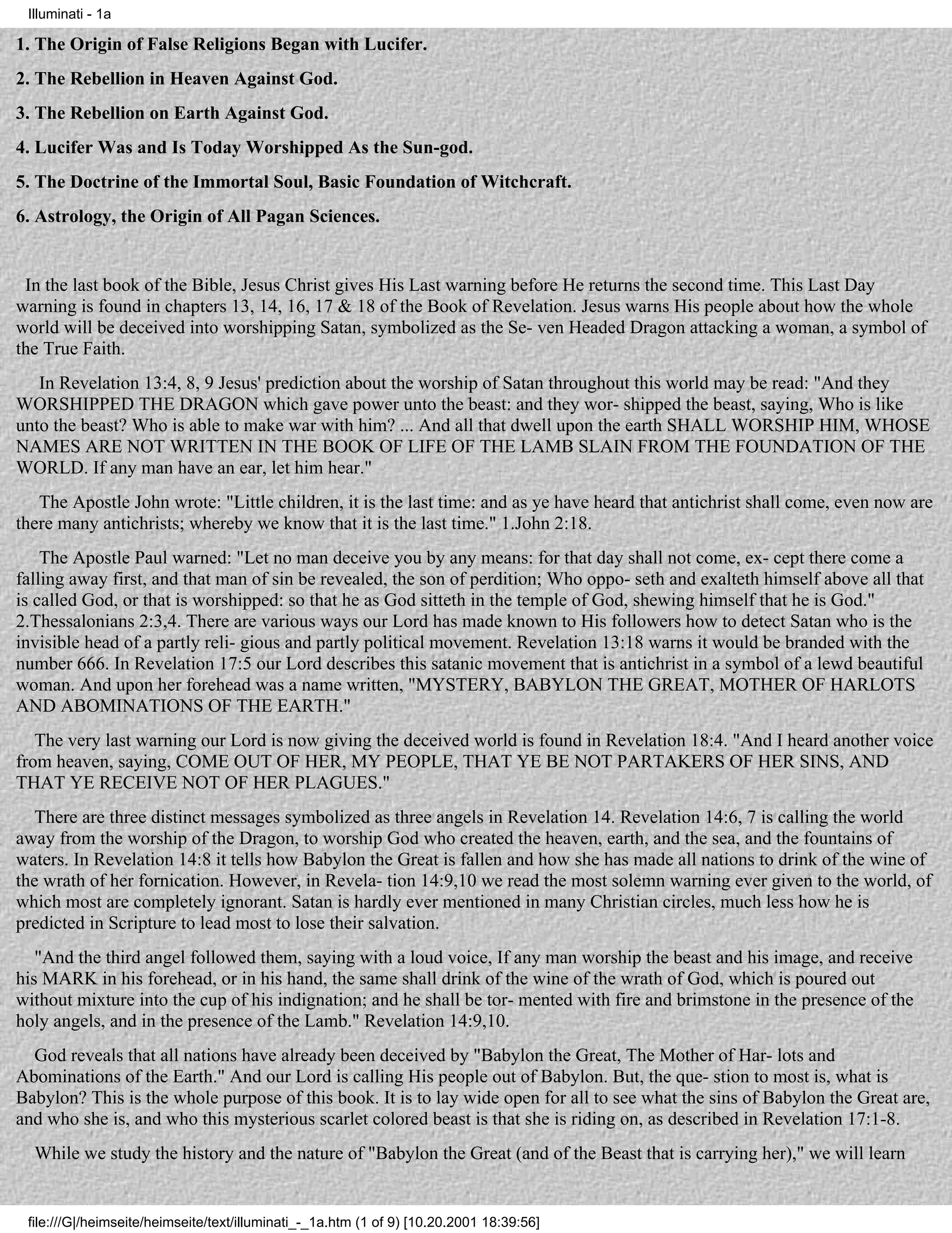 Illuminati - 1a

1. The Origin of False Religions Began with Lucifer.
2. The Rebellion in Heaven Against God.
3. The Rebellion on Earth Against God.
4. Lucifer Was and Is Today Worshipped As the Sun-god.
5. The Doctrine of the Immortal Soul, Basic Foundation of Witchcraft.
6. Astrology, the Origin of All Pagan Sciences.


 In the last book of the Bible, Jesus Christ gives His Last warning before He returns the second time. This Last Day
warning is found in chapters 13, 14, 16, 17 & 18 of the Book of Revelation. Jesus warns His people about how the whole
world will be deceived into worshipping Satan, symbolized as the Se- ven Headed Dragon attacking a woman, a symbol of
the True Faith.
   In Revelation 13:4, 8, 9 Jesus' prediction about the worship of Satan throughout this world may be read: "And they
WORSHIPPED THE DRAGON which gave power unto the beast: and they wor- shipped the beast, saying, Who is like
unto the beast? Who is able to make war with him? ... And all that dwell upon the earth SHALL WORSHIP HIM, WHOSE
NAMES ARE NOT WRITTEN IN THE BOOK OF LIFE OF THE LAMB SLAIN FROM THE FOUNDATION OF THE
WORLD. If any man have an ear, let him hear."
   The Apostle John wrote: "Little children, it is the last time: and as ye have heard that antichrist shall come, even now are
there many antichrists; whereby we know that it is the last time." 1.John 2:18.
    The Apostle Paul warned: "Let no man deceive you by any means: for that day shall not come, ex- cept there come a
falling away first, and that man of sin be revealed, the son of perdition; Who oppo- seth and exalteth himself above all that
is called God, or that is worshipped: so that he as God sitteth in the temple of God, shewing himself that he is God."
2.Thessalonians 2:3,4. There are various ways our Lord has made known to His followers how to detect Satan who is the
invisible head of a partly reli- gious and partly political movement. Revelation 13:18 warns it would be branded with the
number 666. In Revelation 17:5 our Lord describes this satanic movement that is antichrist in a symbol of a lewd beautiful
woman. And upon her forehead was a name written, "MYSTERY, BABYLON THE GREAT, MOTHER OF HARLOTS
AND ABOMINATIONS OF THE EARTH."
   The very last warning our Lord is now giving the deceived world is found in Revelation 18:4. "And I heard another voice
from heaven, saying, COME OUT OF HER, MY PEOPLE, THAT YE BE NOT PARTAKERS OF HER SINS, AND
THAT YE RECEIVE NOT OF HER PLAGUES."
   There are three distinct messages symbolized as three angels in Revelation 14. Revelation 14:6, 7 is calling the world
away from the worship of the Dragon, to worship God who created the heaven, earth, and the sea, and the fountains of
waters. In Revelation 14:8 it tells how Babylon the Great is fallen and how she has made all nations to drink of the wine of
the wrath of her fornication. However, in Revela- tion 14:9,10 we read the most solemn warning ever given to the world, of
which most are completely ignorant. Satan is hardly ever mentioned in many Christian circles, much less how he is
predicted in Scripture to lead most to lose their salvation.
   "And the third angel followed them, saying with a loud voice, If any man worship the beast and his image, and receive
his MARK in his forehead, or in his hand, the same shall drink of the wine of the wrath of God, which is poured out
without mixture into the cup of his indignation; and he shall be tor- mented with fire and brimstone in the presence of the
holy angels, and in the presence of the Lamb." Revelation 14:9,10.
  God reveals that all nations have already been deceived by "Babylon the Great, The Mother of Har- lots and
Abominations of the Earth." And our Lord is calling His people out of Babylon. But, the que- stion to most is, what is
Babylon? This is the whole purpose of this book. It is to lay wide open for all to see what the sins of Babylon the Great are,
and who she is, and who this mysterious scarlet colored beast is that she is riding on, as described in Revelation 17:1-8.
  While we study the history and the nature of "Babylon the Great (and of the Beast that is carrying her)," we will learn


 file:///G|/heimseite/heimseite/text/illuminati_-_1a.htm (1 of 9) [10.20.2001 18:39:56]
 