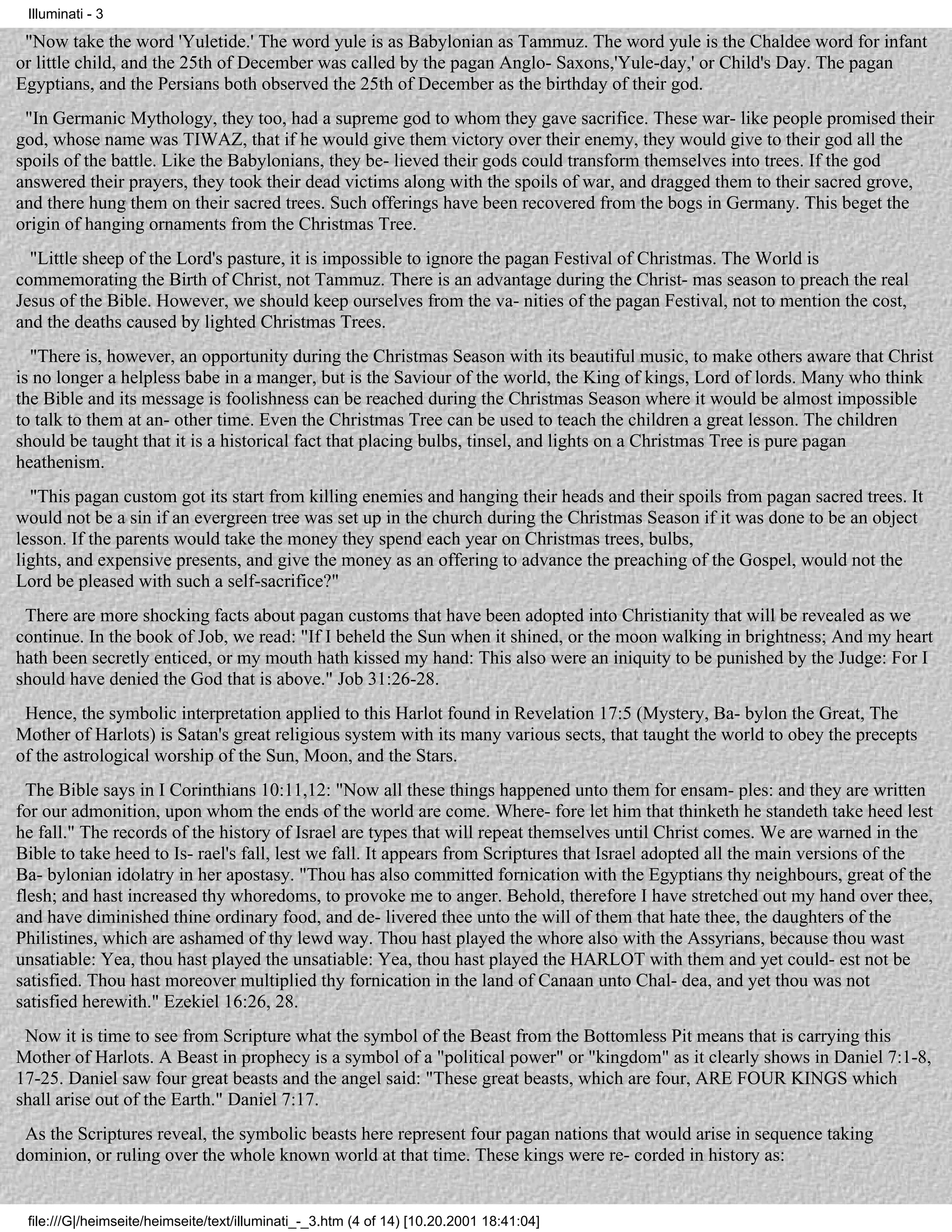 Illuminati - 3

 "Now take the word 'Yuletide.' The word yule is as Babylonian as Tammuz. The word yule is the Chaldee word for infant
or little child, and the 25th of December was called by the pagan Anglo- Saxons,'Yule-day,' or Child's Day. The pagan
Egyptians, and the Persians both observed the 25th of December as the birthday of their god.
 "In Germanic Mythology, they too, had a supreme god to whom they gave sacrifice. These war- like people promised their
god, whose name was TIWAZ, that if he would give them victory over their enemy, they would give to their god all the
spoils of the battle. Like the Babylonians, they be- lieved their gods could transform themselves into trees. If the god
answered their prayers, they took their dead victims along with the spoils of war, and dragged them to their sacred grove,
and there hung them on their sacred trees. Such offerings have been recovered from the bogs in Germany. This beget the
origin of hanging ornaments from the Christmas Tree.
  "Little sheep of the Lord's pasture, it is impossible to ignore the pagan Festival of Christmas. The World is
commemorating the Birth of Christ, not Tammuz. There is an advantage during the Christ- mas season to preach the real
Jesus of the Bible. However, we should keep ourselves from the va- nities of the pagan Festival, not to mention the cost,
and the deaths caused by lighted Christmas Trees.
  "There is, however, an opportunity during the Christmas Season with its beautiful music, to make others aware that Christ
is no longer a helpless babe in a manger, but is the Saviour of the world, the King of kings, Lord of lords. Many who think
the Bible and its message is foolishness can be reached during the Christmas Season where it would be almost impossible
to talk to them at an- other time. Even the Christmas Tree can be used to teach the children a great lesson. The children
should be taught that it is a historical fact that placing bulbs, tinsel, and lights on a Christmas Tree is pure pagan
heathenism.
  "This pagan custom got its start from killing enemies and hanging their heads and their spoils from pagan sacred trees. It
would not be a sin if an evergreen tree was set up in the church during the Christmas Season if it was done to be an object
lesson. If the parents would take the money they spend each year on Christmas trees, bulbs,
lights, and expensive presents, and give the money as an offering to advance the preaching of the Gospel, would not the
Lord be pleased with such a self-sacrifice?"
 There are more shocking facts about pagan customs that have been adopted into Christianity that will be revealed as we
continue. In the book of Job, we read: "If I beheld the Sun when it shined, or the moon walking in brightness; And my heart
hath been secretly enticed, or my mouth hath kissed my hand: This also were an iniquity to be punished by the Judge: For I
should have denied the God that is above." Job 31:26-28.
 Hence, the symbolic interpretation applied to this Harlot found in Revelation 17:5 (Mystery, Ba- bylon the Great, The
Mother of Harlots) is Satan's great religious system with its many various sects, that taught the world to obey the precepts
of the astrological worship of the Sun, Moon, and the Stars.
  The Bible says in I Corinthians 10:11,12: "Now all these things happened unto them for ensam- ples: and they are written
for our admonition, upon whom the ends of the world are come. Where- fore let him that thinketh he standeth take heed lest
he fall." The records of the history of Israel are types that will repeat themselves until Christ comes. We are warned in the
Bible to take heed to Is- rael's fall, lest we fall. It appears from Scriptures that Israel adopted all the main versions of the
Ba- bylonian idolatry in her apostasy. "Thou has also committed fornication with the Egyptians thy neighbours, great of the
flesh; and hast increased thy whoredoms, to provoke me to anger. Behold, therefore I have stretched out my hand over thee,
and have diminished thine ordinary food, and de- livered thee unto the will of them that hate thee, the daughters of the
Philistines, which are ashamed of thy lewd way. Thou hast played the whore also with the Assyrians, because thou wast
unsatiable: Yea, thou hast played the unsatiable: Yea, thou hast played the HARLOT with them and yet could- est not be
satisfied. Thou hast moreover multiplied thy fornication in the land of Canaan unto Chal- dea, and yet thou was not
satisfied herewith." Ezekiel 16:26, 28.
 Now it is time to see from Scripture what the symbol of the Beast from the Bottomless Pit means that is carrying this
Mother of Harlots. A Beast in prophecy is a symbol of a "political power" or "kingdom" as it clearly shows in Daniel 7:1-8,
17-25. Daniel saw four great beasts and the angel said: "These great beasts, which are four, ARE FOUR KINGS which
shall arise out of the Earth." Daniel 7:17.
 As the Scriptures reveal, the symbolic beasts here represent four pagan nations that would arise in sequence taking
dominion, or ruling over the whole known world at that time. These kings were re- corded in history as:


 file:///G|/heimseite/heimseite/text/illuminati_-_3.htm (4 of 14) [10.20.2001 18:41:04]
 