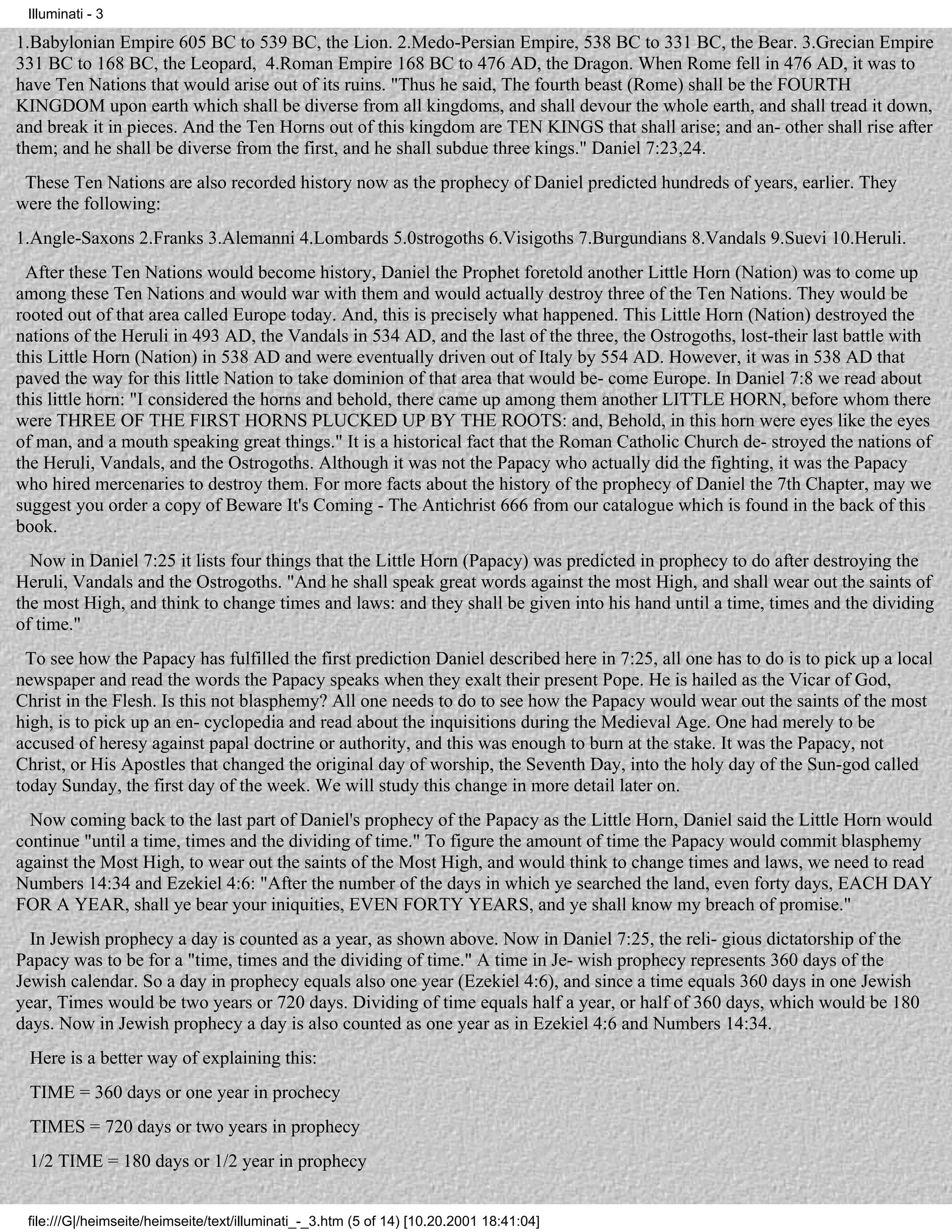 Illuminati - 3

1.Babylonian Empire 605 BC to 539 BC, the Lion. 2.Medo-Persian Empire, 538 BC to 331 BC, the Bear. 3.Grecian Empire
331 BC to 168 BC, the Leopard, 4.Roman Empire 168 BC to 476 AD, the Dragon. When Rome fell in 476 AD, it was to
have Ten Nations that would arise out of its ruins. "Thus he said, The fourth beast (Rome) shall be the FOURTH
KINGDOM upon earth which shall be diverse from all kingdoms, and shall devour the whole earth, and shall tread it down,
and break it in pieces. And the Ten Horns out of this kingdom are TEN KINGS that shall arise; and an- other shall rise after
them; and he shall be diverse from the first, and he shall subdue three kings." Daniel 7:23,24.
 These Ten Nations are also recorded history now as the prophecy of Daniel predicted hundreds of years, earlier. They
were the following:
1.Angle-Saxons 2.Franks 3.Alemanni 4.Lombards 5.0strogoths 6.Visigoths 7.Burgundians 8.Vandals 9.Suevi 10.Heruli.
 After these Ten Nations would become history, Daniel the Prophet foretold another Little Horn (Nation) was to come up
among these Ten Nations and would war with them and would actually destroy three of the Ten Nations. They would be
rooted out of that area called Europe today. And, this is precisely what happened. This Little Horn (Nation) destroyed the
nations of the Heruli in 493 AD, the Vandals in 534 AD, and the last of the three, the Ostrogoths, lost-their last battle with
this Little Horn (Nation) in 538 AD and were eventually driven out of Italy by 554 AD. However, it was in 538 AD that
paved the way for this little Nation to take dominion of that area that would be- come Europe. In Daniel 7:8 we read about
this little horn: "I considered the horns and behold, there came up among them another LITTLE HORN, before whom there
were THREE OF THE FIRST HORNS PLUCKED UP BY THE ROOTS: and, Behold, in this horn were eyes like the eyes
of man, and a mouth speaking great things." It is a historical fact that the Roman Catholic Church de- stroyed the nations of
the Heruli, Vandals, and the Ostrogoths. Although it was not the Papacy who actually did the fighting, it was the Papacy
who hired mercenaries to destroy them. For more facts about the history of the prophecy of Daniel the 7th Chapter, may we
suggest you order a copy of Beware It's Coming - The Antichrist 666 from our catalogue which is found in the back of this
book.
  Now in Daniel 7:25 it lists four things that the Little Horn (Papacy) was predicted in prophecy to do after destroying the
Heruli, Vandals and the Ostrogoths. "And he shall speak great words against the most High, and shall wear out the saints of
the most High, and think to change times and laws: and they shall be given into his hand until a time, times and the dividing
of time."
 To see how the Papacy has fulfilled the first prediction Daniel described here in 7:25, all one has to do is to pick up a local
newspaper and read the words the Papacy speaks when they exalt their present Pope. He is hailed as the Vicar of God,
Christ in the Flesh. Is this not blasphemy? All one needs to do to see how the Papacy would wear out the saints of the most
high, is to pick up an en- cyclopedia and read about the inquisitions during the Medieval Age. One had merely to be
accused of heresy against papal doctrine or authority, and this was enough to burn at the stake. It was the Papacy, not
Christ, or His Apostles that changed the original day of worship, the Seventh Day, into the holy day of the Sun-god called
today Sunday, the first day of the week. We will study this change in more detail later on.
  Now coming back to the last part of Daniel's prophecy of the Papacy as the Little Horn, Daniel said the Little Horn would
continue "until a time, times and the dividing of time." To figure the amount of time the Papacy would commit blasphemy
against the Most High, to wear out the saints of the Most High, and would think to change times and laws, we need to read
Numbers 14:34 and Ezekiel 4:6: "After the number of the days in which ye searched the land, even forty days, EACH DAY
FOR A YEAR, shall ye bear your iniquities, EVEN FORTY YEARS, and ye shall know my breach of promise."
  In Jewish prophecy a day is counted as a year, as shown above. Now in Daniel 7:25, the reli- gious dictatorship of the
Papacy was to be for a "time, times and the dividing of time." A time in Je- wish prophecy represents 360 days of the
Jewish calendar. So a day in prophecy equals also one year (Ezekiel 4:6), and since a time equals 360 days in one Jewish
year, Times would be two years or 720 days. Dividing of time equals half a year, or half of 360 days, which would be 180
days. Now in Jewish prophecy a day is also counted as one year as in Ezekiel 4:6 and Numbers 14:34.
 Here is a better way of explaining this:
 TIME = 360 days or one year in prochecy
 TIMES = 720 days or two years in prophecy
 1/2 TIME = 180 days or 1/2 year in prophecy


 file:///G|/heimseite/heimseite/text/illuminati_-_3.htm (5 of 14) [10.20.2001 18:41:04]
 