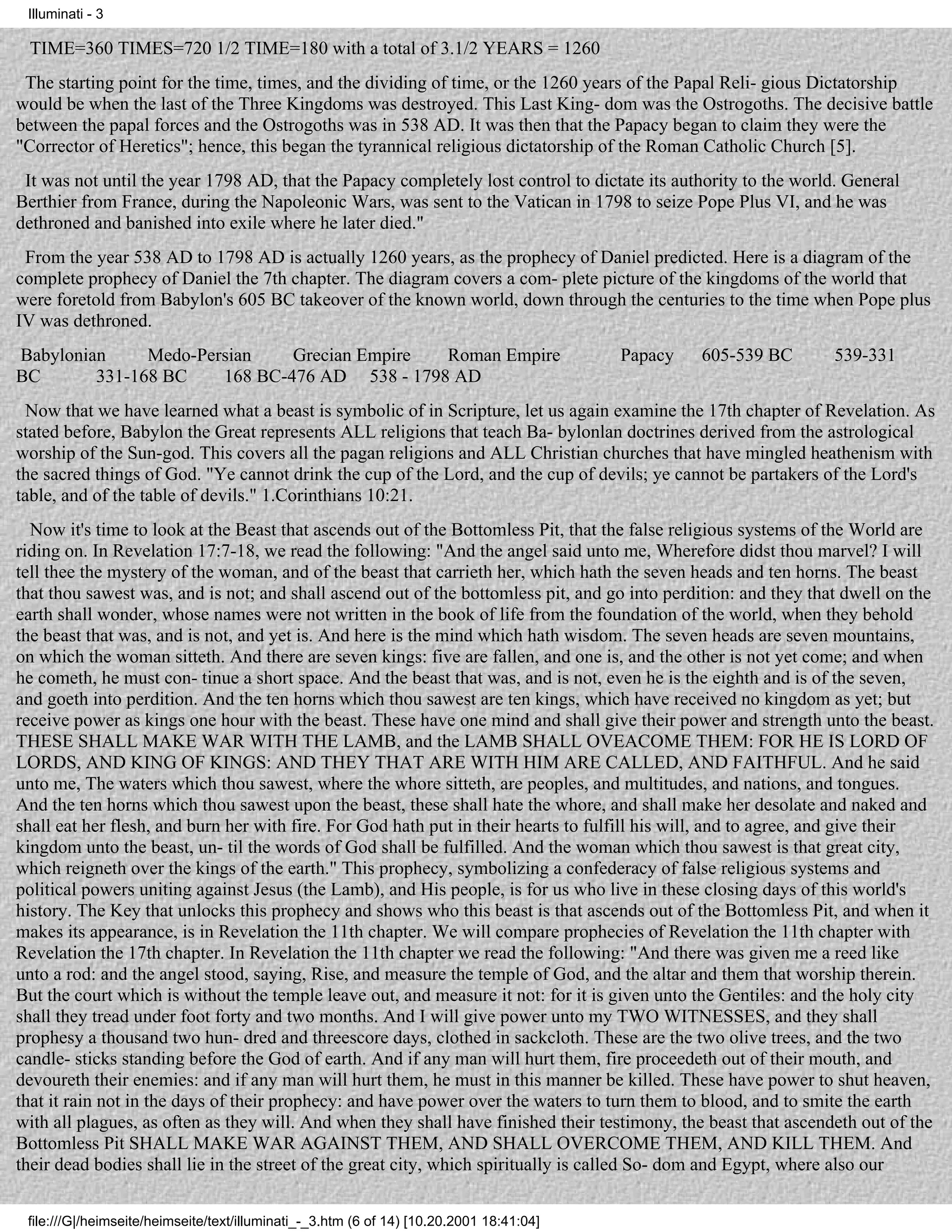 Illuminati - 3

 TIME=360 TIMES=720 1/2 TIME=180 with a total of 3.1/2 YEARS = 1260
 The starting point for the time, times, and the dividing of time, or the 1260 years of the Papal Reli- gious Dictatorship
would be when the last of the Three Kingdoms was destroyed. This Last King- dom was the Ostrogoths. The decisive battle
between the papal forces and the Ostrogoths was in 538 AD. It was then that the Papacy began to claim they were the
"Corrector of Heretics"; hence, this began the tyrannical religious dictatorship of the Roman Catholic Church [5].
 It was not until the year 1798 AD, that the Papacy completely lost control to dictate its authority to the world. General
Berthier from France, during the Napoleonic Wars, was sent to the Vatican in 1798 to seize Pope Plus VI, and he was
dethroned and banished into exile where he later died."
 From the year 538 AD to 1798 AD is actually 1260 years, as the prophecy of Daniel predicted. Here is a diagram of the
complete prophecy of Daniel the 7th chapter. The diagram covers a com- plete picture of the kingdoms of the world that
were foretold from Babylon's 605 BC takeover of the known world, down through the centuries to the time when Pope plus
IV was dethroned.
Babylonian     Medo-Persian    Grecian Empire  Roman Empire                               Papacy   605-539 BC    539-331
BC       331-168 BC    168 BC-476 AD 538 - 1798 AD
  Now that we have learned what a beast is symbolic of in Scripture, let us again examine the 17th chapter of Revelation. As
stated before, Babylon the Great represents ALL religions that teach Ba- bylonlan doctrines derived from the astrological
worship of the Sun-god. This covers all the pagan religions and ALL Christian churches that have mingled heathenism with
the sacred things of God. "Ye cannot drink the cup of the Lord, and the cup of devils; ye cannot be partakers of the Lord's
table, and of the table of devils." 1.Corinthians 10:21.
  Now it's time to look at the Beast that ascends out of the Bottomless Pit, that the false religious systems of the World are
riding on. In Revelation 17:7-18, we read the following: "And the angel said unto me, Wherefore didst thou marvel? I will
tell thee the mystery of the woman, and of the beast that carrieth her, which hath the seven heads and ten horns. The beast
that thou sawest was, and is not; and shall ascend out of the bottomless pit, and go into perdition: and they that dwell on the
earth shall wonder, whose names were not written in the book of life from the foundation of the world, when they behold
the beast that was, and is not, and yet is. And here is the mind which hath wisdom. The seven heads are seven mountains,
on which the woman sitteth. And there are seven kings: five are fallen, and one is, and the other is not yet come; and when
he cometh, he must con- tinue a short space. And the beast that was, and is not, even he is the eighth and is of the seven,
and goeth into perdition. And the ten horns which thou sawest are ten kings, which have received no kingdom as yet; but
receive power as kings one hour with the beast. These have one mind and shall give their power and strength unto the beast.
THESE SHALL MAKE WAR WITH THE LAMB, and the LAMB SHALL OVEACOME THEM: FOR HE IS LORD OF
LORDS, AND KING OF KINGS: AND THEY THAT ARE WITH HIM ARE CALLED, AND FAITHFUL. And he said
unto me, The waters which thou sawest, where the whore sitteth, are peoples, and multitudes, and nations, and tongues.
And the ten horns which thou sawest upon the beast, these shall hate the whore, and shall make her desolate and naked and
shall eat her flesh, and burn her with fire. For God hath put in their hearts to fulfill his will, and to agree, and give their
kingdom unto the beast, un- til the words of God shall be fulfilled. And the woman which thou sawest is that great city,
which reigneth over the kings of the earth." This prophecy, symbolizing a confederacy of false religious systems and
political powers uniting against Jesus (the Lamb), and His people, is for us who live in these closing days of this world's
history. The Key that unlocks this prophecy and shows who this beast is that ascends out of the Bottomless Pit, and when it
makes its appearance, is in Revelation the 11th chapter. We will compare prophecies of Revelation the 11th chapter with
Revelation the 17th chapter. In Revelation the 11th chapter we read the following: "And there was given me a reed like
unto a rod: and the angel stood, saying, Rise, and measure the temple of God, and the altar and them that worship therein.
But the court which is without the temple leave out, and measure it not: for it is given unto the Gentiles: and the holy city
shall they tread under foot forty and two months. And I will give power unto my TWO WITNESSES, and they shall
prophesy a thousand two hun- dred and threescore days, clothed in sackcloth. These are the two olive trees, and the two
candle- sticks standing before the God of earth. And if any man will hurt them, fire proceedeth out of their mouth, and
devoureth their enemies: and if any man will hurt them, he must in this manner be killed. These have power to shut heaven,
that it rain not in the days of their prophecy: and have power over the waters to turn them to blood, and to smite the earth
with all plagues, as often as they will. And when they shall have finished their testimony, the beast that ascendeth out of the
Bottomless Pit SHALL MAKE WAR AGAINST THEM, AND SHALL OVERCOME THEM, AND KILL THEM. And
their dead bodies shall lie in the street of the great city, which spiritually is called So- dom and Egypt, where also our


 file:///G|/heimseite/heimseite/text/illuminati_-_3.htm (6 of 14) [10.20.2001 18:41:04]
 