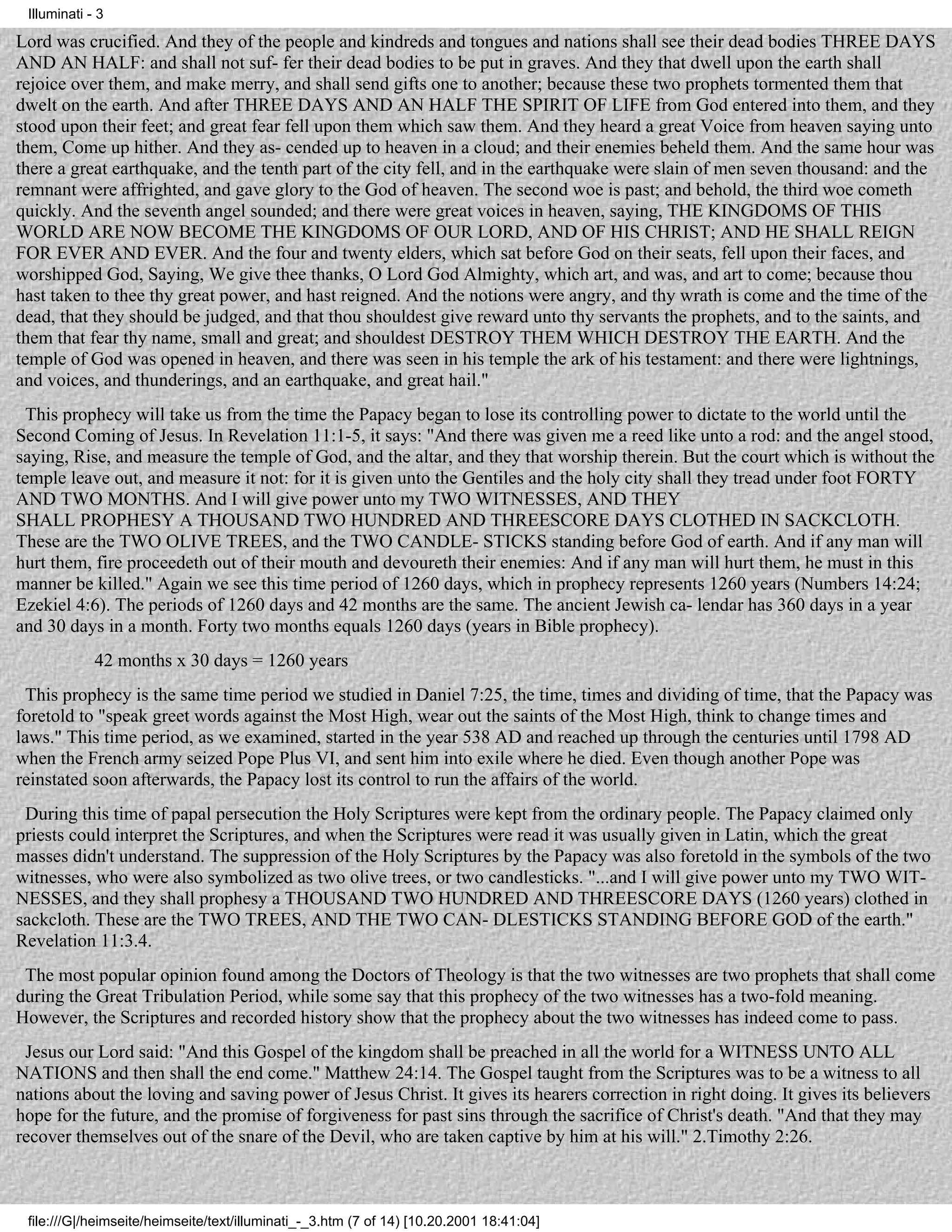 Illuminati - 3

Lord was crucified. And they of the people and kindreds and tongues and nations shall see their dead bodies THREE DAYS
AND AN HALF: and shall not suf- fer their dead bodies to be put in graves. And they that dwell upon the earth shall
rejoice over them, and make merry, and shall send gifts one to another; because these two prophets tormented them that
dwelt on the earth. And after THREE DAYS AND AN HALF THE SPIRIT OF LIFE from God entered into them, and they
stood upon their feet; and great fear fell upon them which saw them. And they heard a great Voice from heaven saying unto
them, Come up hither. And they as- cended up to heaven in a cloud; and their enemies beheld them. And the same hour was
there a great earthquake, and the tenth part of the city fell, and in the earthquake were slain of men seven thousand: and the
remnant were affrighted, and gave glory to the God of heaven. The second woe is past; and behold, the third woe cometh
quickly. And the seventh angel sounded; and there were great voices in heaven, saying, THE KINGDOMS OF THIS
WORLD ARE NOW BECOME THE KINGDOMS OF OUR LORD, AND OF HIS CHRIST; AND HE SHALL REIGN
FOR EVER AND EVER. And the four and twenty elders, which sat before God on their seats, fell upon their faces, and
worshipped God, Saying, We give thee thanks, O Lord God Almighty, which art, and was, and art to come; because thou
hast taken to thee thy great power, and hast reigned. And the notions were angry, and thy wrath is come and the time of the
dead, that they should be judged, and that thou shouldest give reward unto thy servants the prophets, and to the saints, and
them that fear thy name, small and great; and shouldest DESTROY THEM WHICH DESTROY THE EARTH. And the
temple of God was opened in heaven, and there was seen in his temple the ark of his testament: and there were lightnings,
and voices, and thunderings, and an earthquake, and great hail."
  This prophecy will take us from the time the Papacy began to lose its controlling power to dictate to the world until the
Second Coming of Jesus. In Revelation 11:1-5, it says: "And there was given me a reed like unto a rod: and the angel stood,
saying, Rise, and measure the temple of God, and the altar, and they that worship therein. But the court which is without the
temple leave out, and measure it not: for it is given unto the Gentiles and the holy city shall they tread under foot FORTY
AND TWO MONTHS. And I will give power unto my TWO WITNESSES, AND THEY
SHALL PROPHESY A THOUSAND TWO HUNDRED AND THREESCORE DAYS CLOTHED IN SACKCLOTH.
These are the TWO OLIVE TREES, and the TWO CANDLE- STICKS standing before God of earth. And if any man will
hurt them, fire proceedeth out of their mouth and devoureth their enemies: And if any man will hurt them, he must in this
manner be killed." Again we see this time period of 1260 days, which in prophecy represents 1260 years (Numbers 14:24;
Ezekiel 4:6). The periods of 1260 days and 42 months are the same. The ancient Jewish ca- lendar has 360 days in a year
and 30 days in a month. Forty two months equals 1260 days (years in Bible prophecy).
             42 months x 30 days = 1260 years
  This prophecy is the same time period we studied in Daniel 7:25, the time, times and dividing of time, that the Papacy was
foretold to "speak greet words against the Most High, wear out the saints of the Most High, think to change times and
laws." This time period, as we examined, started in the year 538 AD and reached up through the centuries until 1798 AD
when the French army seized Pope Plus VI, and sent him into exile where he died. Even though another Pope was
reinstated soon afterwards, the Papacy lost its control to run the affairs of the world.
 During this time of papal persecution the Holy Scriptures were kept from the ordinary people. The Papacy claimed only
priests could interpret the Scriptures, and when the Scriptures were read it was usually given in Latin, which the great
masses didn't understand. The suppression of the Holy Scriptures by the Papacy was also foretold in the symbols of the two
witnesses, who were also symbolized as two olive trees, or two candlesticks. "...and I will give power unto my TWO WIT-
NESSES, and they shall prophesy a THOUSAND TWO HUNDRED AND THREESCORE DAYS (1260 years) clothed in
sackcloth. These are the TWO TREES, AND THE TWO CAN- DLESTICKS STANDING BEFORE GOD of the earth."
Revelation 11:3.4.
 The most popular opinion found among the Doctors of Theology is that the two witnesses are two prophets that shall come
during the Great Tribulation Period, while some say that this prophecy of the two witnesses has a two-fold meaning.
However, the Scriptures and recorded history show that the prophecy about the two witnesses has indeed come to pass.
 Jesus our Lord said: "And this Gospel of the kingdom shall be preached in all the world for a WITNESS UNTO ALL
NATIONS and then shall the end come." Matthew 24:14. The Gospel taught from the Scriptures was to be a witness to all
nations about the loving and saving power of Jesus Christ. It gives its hearers correction in right doing. It gives its believers
hope for the future, and the promise of forgiveness for past sins through the sacrifice of Christ's death. "And that they may
recover themselves out of the snare of the Devil, who are taken captive by him at his will." 2.Timothy 2:26.



 file:///G|/heimseite/heimseite/text/illuminati_-_3.htm (7 of 14) [10.20.2001 18:41:04]
 