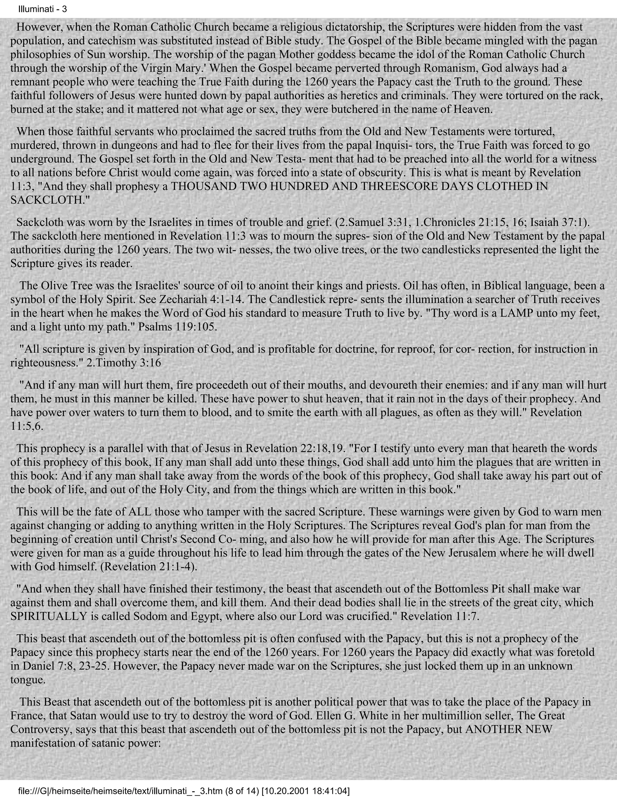 Illuminati - 3

 However, when the Roman Catholic Church became a religious dictatorship, the Scriptures were hidden from the vast
population, and catechism was substituted instead of Bible study. The Gospel of the Bible became mingled with the pagan
philosophies of Sun worship. The worship of the pagan Mother goddess became the idol of the Roman Catholic Church
through the worship of the Virgin Mary.' When the Gospel became perverted through Romanism, God always had a
remnant people who were teaching the True Faith during the 1260 years the Papacy cast the Truth to the ground. These
faithful followers of Jesus were hunted down by papal authorities as heretics and criminals. They were tortured on the rack,
burned at the stake; and it mattered not what age or sex, they were butchered in the name of Heaven.
 When those faithful servants who proclaimed the sacred truths from the Old and New Testaments were tortured,
murdered, thrown in dungeons and had to flee for their lives from the papal Inquisi- tors, the True Faith was forced to go
underground. The Gospel set forth in the Old and New Testa- ment that had to be preached into all the world for a witness
to all nations before Christ would come again, was forced into a state of obscurity. This is what is meant by Revelation
11:3, "And they shall prophesy a THOUSAND TWO HUNDRED AND THREESCORE DAYS CLOTHED IN
SACKCLOTH."
 Sackcloth was worn by the Israelites in times of trouble and grief. (2.Samuel 3:31, 1.Chronicles 21:15, 16; Isaiah 37:1).
The sackcloth here mentioned in Revelation 11:3 was to mourn the supres- sion of the Old and New Testament by the papal
authorities during the 1260 years. The two wit- nesses, the two olive trees, or the two candlesticks represented the light the
Scripture gives its reader.
  The Olive Tree was the Israelites' source of oil to anoint their kings and priests. Oil has often, in Biblical language, been a
symbol of the Holy Spirit. See Zechariah 4:1-14. The Candlestick repre- sents the illumination a searcher of Truth receives
in the heart when he makes the Word of God his standard to measure Truth to live by. "Thy word is a LAMP unto my feet,
and a light unto my path." Psalms 119:105.
  "All scripture is given by inspiration of God, and is profitable for doctrine, for reproof, for cor- rection, for instruction in
righteousness." 2.Timothy 3:16
  "And if any man will hurt them, fire proceedeth out of their mouths, and devoureth their enemies: and if any man will hurt
them, he must in this manner be killed. These have power to shut heaven, that it rain not in the days of their prophecy. And
have power over waters to turn them to blood, and to smite the earth with all plagues, as often as they will." Revelation
11:5,6.
 This prophecy is a parallel with that of Jesus in Revelation 22:18,19. "For I testify unto every man that heareth the words
of this prophecy of this book, If any man shall add unto these things, God shall add unto him the plagues that are written in
this book: And if any man shall take away from the words of the book of this prophecy, God shall take away his part out of
the book of life, and out of the Holy City, and from the things which are written in this book."
 This will be the fate of ALL those who tamper with the sacred Scripture. These warnings were given by God to warn men
against changing or adding to anything written in the Holy Scriptures. The Scriptures reveal God's plan for man from the
beginning of creation until Christ's Second Co- ming, and also how he will provide for man after this Age. The Scriptures
were given for man as a guide throughout his life to lead him through the gates of the New Jerusalem where he will dwell
with God himself. (Revelation 21:1-4).
 "And when they shall have finished their testimony, the beast that ascendeth out of the Bottomless Pit shall make war
against them and shall overcome them, and kill them. And their dead bodies shall lie in the streets of the great city, which
SPIRITUALLY is called Sodom and Egypt, where also our Lord was crucified." Revelation 11:7.
 This beast that ascendeth out of the bottomless pit is often confused with the Papacy, but this is not a prophecy of the
Papacy since this prophecy starts near the end of the 1260 years. For 1260 years the Papacy did exactly what was foretold
in Daniel 7:8, 23-25. However, the Papacy never made war on the Scriptures, she just locked them up in an unknown
tongue.
  This Beast that ascendeth out of the bottomless pit is another political power that was to take the place of the Papacy in
France, that Satan would use to try to destroy the word of God. Ellen G. White in her multimillion seller, The Great
Controversy, says that this beast that ascendeth out of the bottomless pit is not the Papacy, but ANOTHER NEW
manifestation of satanic power:


 file:///G|/heimseite/heimseite/text/illuminati_-_3.htm (8 of 14) [10.20.2001 18:41:04]
 