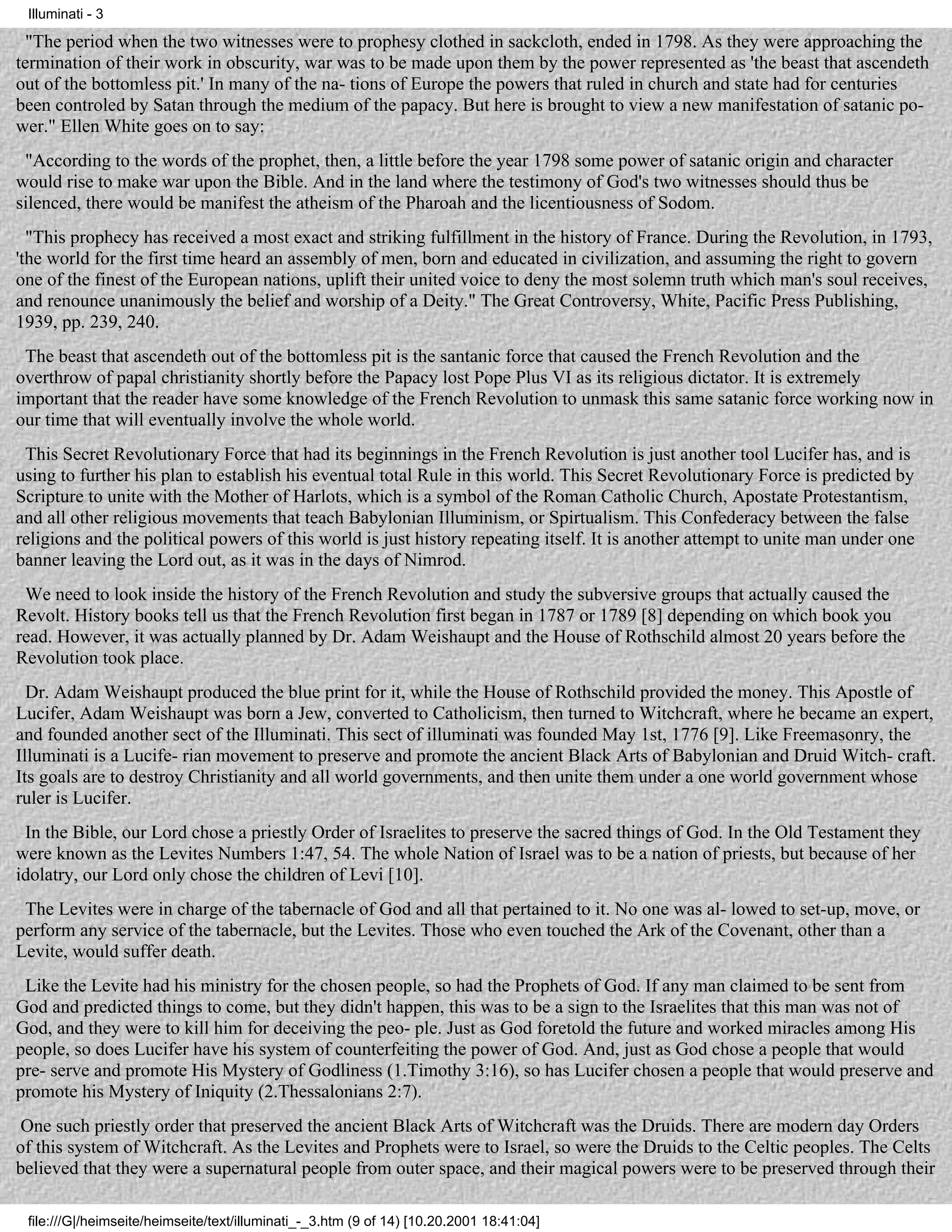 Illuminati - 3

  "The period when the two witnesses were to prophesy clothed in sackcloth, ended in 1798. As they were approaching the
termination of their work in obscurity, war was to be made upon them by the power represented as 'the beast that ascendeth
out of the bottomless pit.' In many of the na- tions of Europe the powers that ruled in church and state had for centuries
been controled by Satan through the medium of the papacy. But here is brought to view a new manifestation of satanic po-
wer." Ellen White goes on to say:
 "According to the words of the prophet, then, a little before the year 1798 some power of satanic origin and character
would rise to make war upon the Bible. And in the land where the testimony of God's two witnesses should thus be
silenced, there would be manifest the atheism of the Pharoah and the licentiousness of Sodom.
  "This prophecy has received a most exact and striking fulfillment in the history of France. During the Revolution, in 1793,
'the world for the first time heard an assembly of men, born and educated in civilization, and assuming the right to govern
one of the finest of the European nations, uplift their united voice to deny the most solemn truth which man's soul receives,
and renounce unanimously the belief and worship of a Deity." The Great Controversy, White, Pacific Press Publishing,
1939, pp. 239, 240.
 The beast that ascendeth out of the bottomless pit is the santanic force that caused the French Revolution and the
overthrow of papal christianity shortly before the Papacy lost Pope Plus VI as its religious dictator. It is extremely
important that the reader have some knowledge of the French Revolution to unmask this same satanic force working now in
our time that will eventually involve the whole world.
 This Secret Revolutionary Force that had its beginnings in the French Revolution is just another tool Lucifer has, and is
using to further his plan to establish his eventual total Rule in this world. This Secret Revolutionary Force is predicted by
Scripture to unite with the Mother of Harlots, which is a symbol of the Roman Catholic Church, Apostate Protestantism,
and all other religious movements that teach Babylonian Illuminism, or Spirtualism. This Confederacy between the false
religions and the political powers of this world is just history repeating itself. It is another attempt to unite man under one
banner leaving the Lord out, as it was in the days of Nimrod.
 We need to look inside the history of the French Revolution and study the subversive groups that actually caused the
Revolt. History books tell us that the French Revolution first began in 1787 or 1789 [8] depending on which book you
read. However, it was actually planned by Dr. Adam Weishaupt and the House of Rothschild almost 20 years before the
Revolution took place.
  Dr. Adam Weishaupt produced the blue print for it, while the House of Rothschild provided the money. This Apostle of
Lucifer, Adam Weishaupt was born a Jew, converted to Catholicism, then turned to Witchcraft, where he became an expert,
and founded another sect of the Illuminati. This sect of illuminati was founded May 1st, 1776 [9]. Like Freemasonry, the
Illuminati is a Lucife- rian movement to preserve and promote the ancient Black Arts of Babylonian and Druid Witch- craft.
Its goals are to destroy Christianity and all world governments, and then unite them under a one world government whose
ruler is Lucifer.
 In the Bible, our Lord chose a priestly Order of Israelites to preserve the sacred things of God. In the Old Testament they
were known as the Levites Numbers 1:47, 54. The whole Nation of Israel was to be a nation of priests, but because of her
idolatry, our Lord only chose the children of Levi [10].
 The Levites were in charge of the tabernacle of God and all that pertained to it. No one was al- lowed to set-up, move, or
perform any service of the tabernacle, but the Levites. Those who even touched the Ark of the Covenant, other than a
Levite, would suffer death.
 Like the Levite had his ministry for the chosen people, so had the Prophets of God. If any man claimed to be sent from
God and predicted things to come, but they didn't happen, this was to be a sign to the Israelites that this man was not of
God, and they were to kill him for deceiving the peo- ple. Just as God foretold the future and worked miracles among His
people, so does Lucifer have his system of counterfeiting the power of God. And, just as God chose a people that would
pre- serve and promote His Mystery of Godliness (1.Timothy 3:16), so has Lucifer chosen a people that would preserve and
promote his Mystery of Iniquity (2.Thessalonians 2:7).
 One such priestly order that preserved the ancient Black Arts of Witchcraft was the Druids. There are modern day Orders
of this system of Witchcraft. As the Levites and Prophets were to Israel, so were the Druids to the Celtic peoples. The Celts
believed that they were a supernatural people from outer space, and their magical powers were to be preserved through their

 file:///G|/heimseite/heimseite/text/illuminati_-_3.htm (9 of 14) [10.20.2001 18:41:04]
 