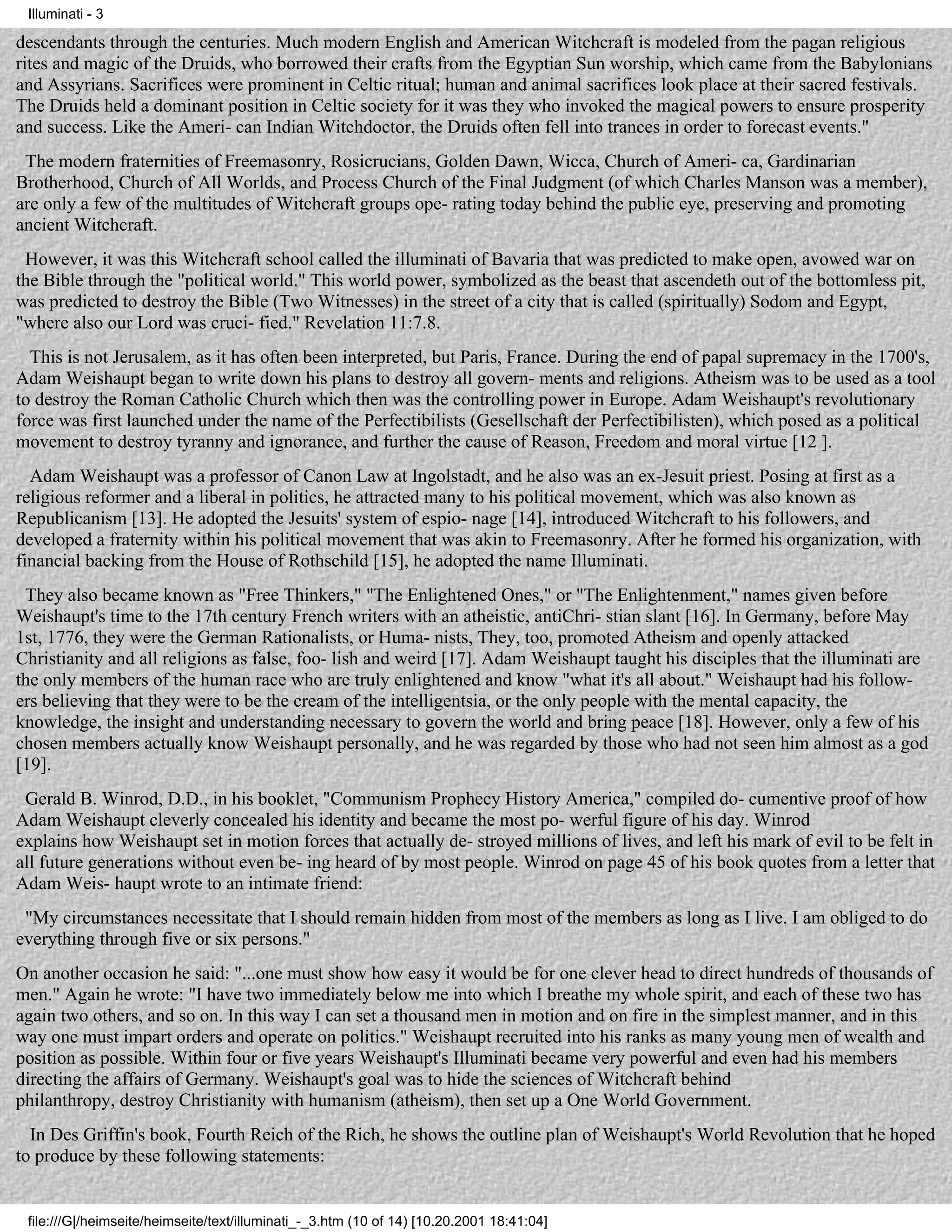Illuminati - 3

descendants through the centuries. Much modern English and American Witchcraft is modeled from the pagan religious
rites and magic of the Druids, who borrowed their crafts from the Egyptian Sun worship, which came from the Babylonians
and Assyrians. Sacrifices were prominent in Celtic ritual; human and animal sacrifices look place at their sacred festivals.
The Druids held a dominant position in Celtic society for it was they who invoked the magical powers to ensure prosperity
and success. Like the Ameri- can Indian Witchdoctor, the Druids often fell into trances in order to forecast events."
 The modern fraternities of Freemasonry, Rosicrucians, Golden Dawn, Wicca, Church of Ameri- ca, Gardinarian
Brotherhood, Church of All Worlds, and Process Church of the Final Judgment (of which Charles Manson was a member),
are only a few of the multitudes of Witchcraft groups ope- rating today behind the public eye, preserving and promoting
ancient Witchcraft.
 However, it was this Witchcraft school called the illuminati of Bavaria that was predicted to make open, avowed war on
the Bible through the "political world." This world power, symbolized as the beast that ascendeth out of the bottomless pit,
was predicted to destroy the Bible (Two Witnesses) in the street of a city that is called (spiritually) Sodom and Egypt,
"where also our Lord was cruci- fied." Revelation 11:7.8.
  This is not Jerusalem, as it has often been interpreted, but Paris, France. During the end of papal supremacy in the 1700's,
Adam Weishaupt began to write down his plans to destroy all govern- ments and religions. Atheism was to be used as a tool
to destroy the Roman Catholic Church which then was the controlling power in Europe. Adam Weishaupt's revolutionary
force was first launched under the name of the Perfectibilists (Gesellschaft der Perfectibilisten), which posed as a political
movement to destroy tyranny and ignorance, and further the cause of Reason, Freedom and moral virtue [12 ].
  Adam Weishaupt was a professor of Canon Law at Ingolstadt, and he also was an ex-Jesuit priest. Posing at first as a
religious reformer and a liberal in politics, he attracted many to his political movement, which was also known as
Republicanism [13]. He adopted the Jesuits' system of espio- nage [14], introduced Witchcraft to his followers, and
developed a fraternity within his political movement that was akin to Freemasonry. After he formed his organization, with
financial backing from the House of Rothschild [15], he adopted the name Illuminati.
 They also became known as "Free Thinkers," "The Enlightened Ones," or "The Enlightenment," names given before
Weishaupt's time to the 17th century French writers with an atheistic, antiChri- stian slant [16]. In Germany, before May
1st, 1776, they were the German Rationalists, or Huma- nists, They, too, promoted Atheism and openly attacked
Christianity and all religions as false, foo- lish and weird [17]. Adam Weishaupt taught his disciples that the illuminati are
the only members of the human race who are truly enlightened and know "what it's all about." Weishaupt had his follow-
ers believing that they were to be the cream of the intelligentsia, or the only people with the mental capacity, the
knowledge, the insight and understanding necessary to govern the world and bring peace [18]. However, only a few of his
chosen members actually know Weishaupt personally, and he was regarded by those who had not seen him almost as a god
[19].
 Gerald B. Winrod, D.D., in his booklet, "Communism Prophecy History America," compiled do- cumentive proof of how
Adam Weishaupt cleverly concealed his identity and became the most po- werful figure of his day. Winrod
explains how Weishaupt set in motion forces that actually de- stroyed millions of lives, and left his mark of evil to be felt in
all future generations without even be- ing heard of by most people. Winrod on page 45 of his book quotes from a letter that
Adam Weis- haupt wrote to an intimate friend:
 "My circumstances necessitate that I should remain hidden from most of the members as long as I live. I am obliged to do
everything through five or six persons."
On another occasion he said: "...one must show how easy it would be for one clever head to direct hundreds of thousands of
men." Again he wrote: "I have two immediately below me into which I breathe my whole spirit, and each of these two has
again two others, and so on. In this way I can set a thousand men in motion and on fire in the simplest manner, and in this
way one must impart orders and operate on politics." Weishaupt recruited into his ranks as many young men of wealth and
position as possible. Within four or five years Weishaupt's Illuminati became very powerful and even had his members
directing the affairs of Germany. Weishaupt's goal was to hide the sciences of Witchcraft behind
philanthropy, destroy Christianity with humanism (atheism), then set up a One World Government.
  In Des Griffin's book, Fourth Reich of the Rich, he shows the outline plan of Weishaupt's World Revolution that he hoped
to produce by these following statements:


 file:///G|/heimseite/heimseite/text/illuminati_-_3.htm (10 of 14) [10.20.2001 18:41:04]
 