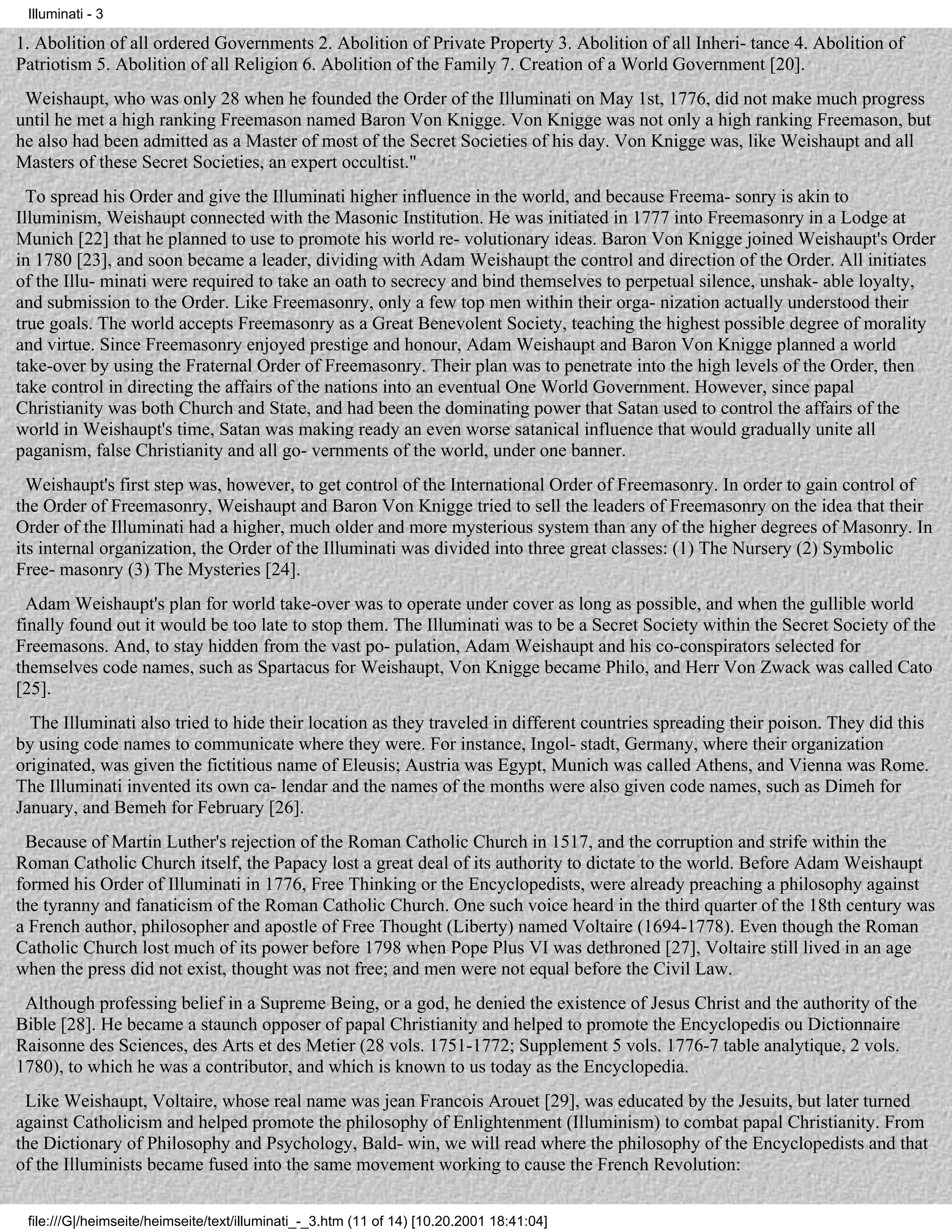 Illuminati - 3

1. Abolition of all ordered Governments 2. Abolition of Private Property 3. Abolition of all Inheri- tance 4. Abolition of
Patriotism 5. Abolition of all Religion 6. Abolition of the Family 7. Creation of a World Government [20].
 Weishaupt, who was only 28 when he founded the Order of the Illuminati on May 1st, 1776, did not make much progress
until he met a high ranking Freemason named Baron Von Knigge. Von Knigge was not only a high ranking Freemason, but
he also had been admitted as a Master of most of the Secret Societies of his day. Von Knigge was, like Weishaupt and all
Masters of these Secret Societies, an expert occultist."
  To spread his Order and give the Illuminati higher influence in the world, and because Freema- sonry is akin to
Illuminism, Weishaupt connected with the Masonic Institution. He was initiated in 1777 into Freemasonry in a Lodge at
Munich [22] that he planned to use to promote his world re- volutionary ideas. Baron Von Knigge joined Weishaupt's Order
in 1780 [23], and soon became a leader, dividing with Adam Weishaupt the control and direction of the Order. All initiates
of the Illu- minati were required to take an oath to secrecy and bind themselves to perpetual silence, unshak- able loyalty,
and submission to the Order. Like Freemasonry, only a few top men within their orga- nization actually understood their
true goals. The world accepts Freemasonry as a Great Benevolent Society, teaching the highest possible degree of morality
and virtue. Since Freemasonry enjoyed prestige and honour, Adam Weishaupt and Baron Von Knigge planned a world
take-over by using the Fraternal Order of Freemasonry. Their plan was to penetrate into the high levels of the Order, then
take control in directing the affairs of the nations into an eventual One World Government. However, since papal
Christianity was both Church and State, and had been the dominating power that Satan used to control the affairs of the
world in Weishaupt's time, Satan was making ready an even worse satanical influence that would gradually unite all
paganism, false Christianity and all go- vernments of the world, under one banner.
  Weishaupt's first step was, however, to get control of the International Order of Freemasonry. In order to gain control of
the Order of Freemasonry, Weishaupt and Baron Von Knigge tried to sell the leaders of Freemasonry on the idea that their
Order of the Illuminati had a higher, much older and more mysterious system than any of the higher degrees of Masonry. In
its internal organization, the Order of the Illuminati was divided into three great classes: (1) The Nursery (2) Symbolic
Free- masonry (3) The Mysteries [24].
  Adam Weishaupt's plan for world take-over was to operate under cover as long as possible, and when the gullible world
finally found out it would be too late to stop them. The Illuminati was to be a Secret Society within the Secret Society of the
Freemasons. And, to stay hidden from the vast po- pulation, Adam Weishaupt and his co-conspirators selected for
themselves code names, such as Spartacus for Weishaupt, Von Knigge became Philo, and Herr Von Zwack was called Cato
[25].
  The Illuminati also tried to hide their location as they traveled in different countries spreading their poison. They did this
by using code names to communicate where they were. For instance, Ingol- stadt, Germany, where their organization
originated, was given the fictitious name of Eleusis; Austria was Egypt, Munich was called Athens, and Vienna was Rome.
The Illuminati invented its own ca- lendar and the names of the months were also given code names, such as Dimeh for
January, and Bemeh for February [26].
 Because of Martin Luther's rejection of the Roman Catholic Church in 1517, and the corruption and strife within the
Roman Catholic Church itself, the Papacy lost a great deal of its authority to dictate to the world. Before Adam Weishaupt
formed his Order of Illuminati in 1776, Free Thinking or the Encyclopedists, were already preaching a philosophy against
the tyranny and fanaticism of the Roman Catholic Church. One such voice heard in the third quarter of the 18th century was
a French author, philosopher and apostle of Free Thought (Liberty) named Voltaire (1694-1778). Even though the Roman
Catholic Church lost much of its power before 1798 when Pope Plus VI was dethroned [27], Voltaire still lived in an age
when the press did not exist, thought was not free; and men were not equal before the Civil Law.
 Although professing belief in a Supreme Being, or a god, he denied the existence of Jesus Christ and the authority of the
Bible [28]. He became a staunch opposer of papal Christianity and helped to promote the Encyclopedis ou Dictionnaire
Raisonne des Sciences, des Arts et des Metier (28 vols. 1751-1772; Supplement 5 vols. 1776-7 table analytique, 2 vols.
1780), to which he was a contributor, and which is known to us today as the Encyclopedia.
 Like Weishaupt, Voltaire, whose real name was jean Francois Arouet [29], was educated by the Jesuits, but later turned
against Catholicism and helped promote the philosophy of Enlightenment (Illuminism) to combat papal Christianity. From
the Dictionary of Philosophy and Psychology, Bald- win, we will read where the philosophy of the Encyclopedists and that
of the Illuminists became fused into the same movement working to cause the French Revolution:


 file:///G|/heimseite/heimseite/text/illuminati_-_3.htm (11 of 14) [10.20.2001 18:41:04]
 