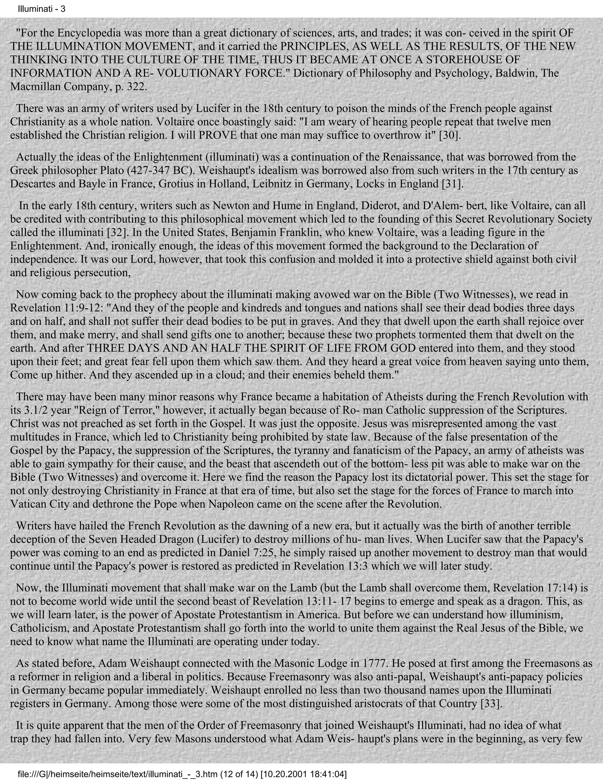 Illuminati - 3

 "For the Encyclopedia was more than a great dictionary of sciences, arts, and trades; it was con- ceived in the spirit OF
THE ILLUMINATION MOVEMENT, and it carried the PRINCIPLES, AS WELL AS THE RESULTS, OF THE NEW
THINKING INTO THE CULTURE OF THE TIME, THUS IT BECAME AT ONCE A STOREHOUSE OF
INFORMATION AND A RE- VOLUTIONARY FORCE." Dictionary of Philosophy and Psychology, Baldwin, The
Macmillan Company, p. 322.
 There was an army of writers used by Lucifer in the 18th century to poison the minds of the French people against
Christianity as a whole nation. Voltaire once boastingly said: "I am weary of hearing people repeat that twelve men
established the Christian religion. I will PROVE that one man may suffice to overthrow it" [30].
 Actually the ideas of the Enlightenment (illuminati) was a continuation of the Renaissance, that was borrowed from the
Greek philosopher Plato (427-347 BC). Weishaupt's idealism was borrowed also from such writers in the 17th century as
Descartes and Bayle in France, Grotius in Holland, Leibnitz in Germany, Locks in England [31].
  In the early 18th century, writers such as Newton and Hume in England, Diderot, and D'Alem- bert, like Voltaire, can all
be credited with contributing to this philosophical movement which led to the founding of this Secret Revolutionary Society
called the illuminati [32]. In the United States, Benjamin Franklin, who knew Voltaire, was a leading figure in the
Enlightenment. And, ironically enough, the ideas of this movement formed the background to the Declaration of
independence. It was our Lord, however, that took this confusion and molded it into a protective shield against both civil
and religious persecution,
 Now coming back to the prophecy about the illuminati making avowed war on the Bible (Two Witnesses), we read in
Revelation 11:9-12: "And they of the people and kindreds and tongues and nations shall see their dead bodies three days
and on half, and shall not suffer their dead bodies to be put in graves. And they that dwell upon the earth shall rejoice over
them, and make merry, and shall send gifts one to another; because these two prophets tormented them that dwelt on the
earth. And after THREE DAYS AND AN HALF THE SPIRIT OF LIFE FROM GOD entered into them, and they stood
upon their feet; and great fear fell upon them which saw them. And they heard a great voice from heaven saying unto them,
Come up hither. And they ascended up in a cloud; and their enemies beheld them."
  There may have been many minor reasons why France became a habitation of Atheists during the French Revolution with
its 3.1/2 year "Reign of Terror," however, it actually began because of Ro- man Catholic suppression of the Scriptures.
Christ was not preached as set forth in the Gospel. It was just the opposite. Jesus was misrepresented among the vast
multitudes in France, which led to Christianity being prohibited by state law. Because of the false presentation of the
Gospel by the Papacy, the suppression of the Scriptures, the tyranny and fanaticism of the Papacy, an army of atheists was
able to gain sympathy for their cause, and the beast that ascendeth out of the bottom- less pit was able to make war on the
Bible (Two Witnesses) and overcome it. Here we find the reason the Papacy lost its dictatorial power. This set the stage for
not only destroying Christianity in France at that era of time, but also set the stage for the forces of France to march into
Vatican City and dethrone the Pope when Napoleon came on the scene after the Revolution.
 Writers have hailed the French Revolution as the dawning of a new era, but it actually was the birth of another terrible
deception of the Seven Headed Dragon (Lucifer) to destroy millions of hu- man lives. When Lucifer saw that the Papacy's
power was coming to an end as predicted in Daniel 7:25, he simply raised up another movement to destroy man that would
continue until the Papacy's power is restored as predicted in Revelation 13:3 which we will later study.
 Now, the Illuminati movement that shall make war on the Lamb (but the Lamb shall overcome them, Revelation 17:14) is
not to become world wide until the second beast of Revelation 13:11- 17 begins to emerge and speak as a dragon. This, as
we will learn later, is the power of Apostate Protestantism in America. But before we can understand how illuminism,
Catholicism, and Apostate Protestantism shall go forth into the world to unite them against the Real Jesus of the Bible, we
need to know what name the Illuminati are operating under today.
 As stated before, Adam Weishaupt connected with the Masonic Lodge in 1777. He posed at first among the Freemasons as
a reformer in religion and a liberal in politics. Because Freemasonry was also anti-papal, Weishaupt's anti-papacy policies
in Germany became popular immediately. Weishaupt enrolled no less than two thousand names upon the Illuminati
registers in Germany. Among those were some of the most distinguished aristocrats of that Country [33].
  It is quite apparent that the men of the Order of Freemasonry that joined Weishaupt's Illuminati, had no idea of what
trap they had fallen into. Very few Masons understood what Adam Weis- haupt's plans were in the beginning, as very few

 file:///G|/heimseite/heimseite/text/illuminati_-_3.htm (12 of 14) [10.20.2001 18:41:04]
 