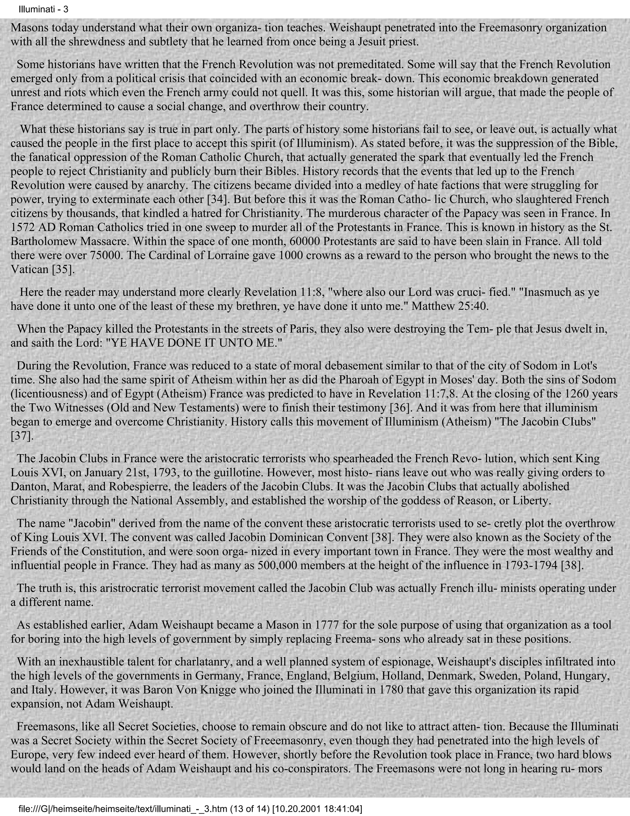 Illuminati - 3

Masons today understand what their own organiza- tion teaches. Weishaupt penetrated into the Freemasonry organization
with all the shrewdness and subtlety that he learned from once being a Jesuit priest.
 Some historians have written that the French Revolution was not premeditated. Some will say that the French Revolution
emerged only from a political crisis that coincided with an economic break- down. This economic breakdown generated
unrest and riots which even the French army could not quell. It was this, some historian will argue, that made the people of
France determined to cause a social change, and overthrow their country.
  What these historians say is true in part only. The parts of history some historians fail to see, or leave out, is actually what
caused the people in the first place to accept this spirit (of Illuminism). As stated before, it was the suppression of the Bible,
the fanatical oppression of the Roman Catholic Church, that actually generated the spark that eventually led the French
people to reject Christianity and publicly burn their Bibles. History records that the events that led up to the French
Revolution were caused by anarchy. The citizens became divided into a medley of hate factions that were struggling for
power, trying to exterminate each other [34]. But before this it was the Roman Catho- lic Church, who slaughtered French
citizens by thousands, that kindled a hatred for Christianity. The murderous character of the Papacy was seen in France. In
1572 AD Roman Catholics tried in one sweep to murder all of the Protestants in France. This is known in history as the St.
Bartholomew Massacre. Within the space of one month, 60000 Protestants are said to have been slain in France. All told
there were over 75000. The Cardinal of Lorraine gave 1000 crowns as a reward to the person who brought the news to the
Vatican [35].
  Here the reader may understand more clearly Revelation 11:8, "where also our Lord was cruci- fied." "Inasmuch as ye
have done it unto one of the least of these my brethren, ye have done it unto me." Matthew 25:40.
 When the Papacy killed the Protestants in the streets of Paris, they also were destroying the Tem- ple that Jesus dwelt in,
and saith the Lord: "YE HAVE DONE IT UNTO ME."
  During the Revolution, France was reduced to a state of moral debasement similar to that of the city of Sodom in Lot's
time. She also had the same spirit of Atheism within her as did the Pharoah of Egypt in Moses' day. Both the sins of Sodom
(licentiousness) and of Egypt (Atheism) France was predicted to have in Revelation 11:7,8. At the closing of the 1260 years
the Two Witnesses (Old and New Testaments) were to finish their testimony [36]. And it was from here that illuminism
began to emerge and overcome Christianity. History calls this movement of Illuminism (Atheism) "The Jacobin CIubs"
[37].
 The Jacobin Clubs in France were the aristocratic terrorists who spearheaded the French Revo- lution, which sent King
Louis XVI, on January 21st, 1793, to the guillotine. However, most histo- rians leave out who was really giving orders to
Danton, Marat, and Robespierre, the leaders of the Jacobin Clubs. It was the Jacobin Clubs that actually abolished
Christianity through the National Assembly, and established the worship of the goddess of Reason, or Liberty.
 The name "Jacobin" derived from the name of the convent these aristocratic terrorists used to se- cretly plot the overthrow
of King Louis XVI. The convent was called Jacobin Dominican Convent [38]. They were also known as the Society of the
Friends of the Constitution, and were soon orga- nized in every important town in France. They were the most wealthy and
influential people in France. They had as many as 500,000 members at the height of the influence in 1793-1794 [38].
 The truth is, this aristrocratic terrorist movement called the Jacobin Club was actually French illu- minists operating under
a different name.
 As established earlier, Adam Weishaupt became a Mason in 1777 for the sole purpose of using that organization as a tool
for boring into the high levels of government by simply replacing Freema- sons who already sat in these positions.
 With an inexhaustible talent for charlatanry, and a well planned system of espionage, Weishaupt's disciples infiltrated into
the high levels of the governments in Germany, France, England, Belgium, Holland, Denmark, Sweden, Poland, Hungary,
and Italy. However, it was Baron Von Knigge who joined the Illuminati in 1780 that gave this organization its rapid
expansion, not Adam Weishaupt.
 Freemasons, like all Secret Societies, choose to remain obscure and do not like to attract atten- tion. Because the Illuminati
was a Secret Society within the Secret Society of Freeemasonry, even though they had penetrated into the high levels of
Europe, very few indeed ever heard of them. However, shortly before the Revolution took place in France, two hard blows
would land on the heads of Adam Weishaupt and his co-conspirators. The Freemasons were not long in hearing ru- mors


 file:///G|/heimseite/heimseite/text/illuminati_-_3.htm (13 of 14) [10.20.2001 18:41:04]
 