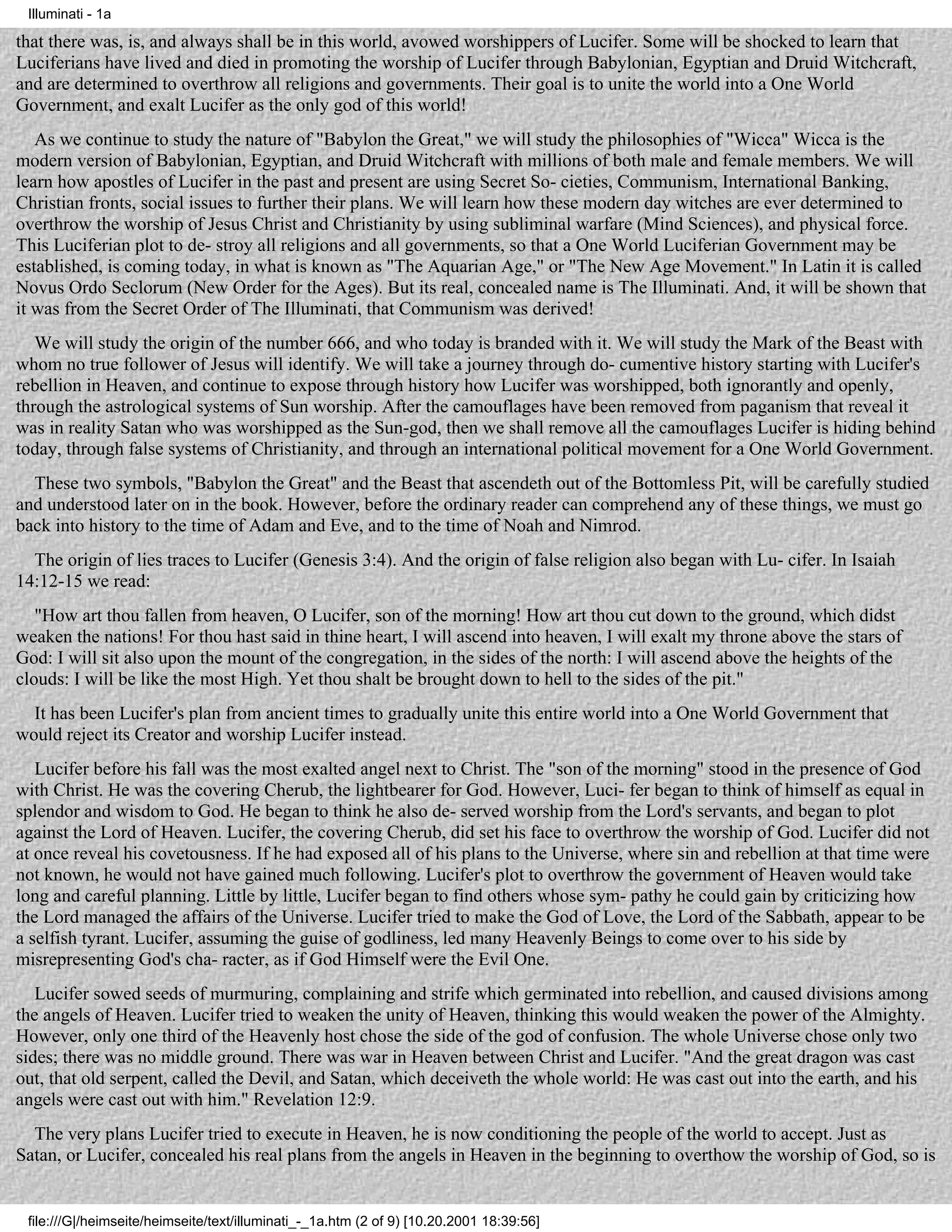 Illuminati - 1a

that there was, is, and always shall be in this world, avowed worshippers of Lucifer. Some will be shocked to learn that
Luciferians have lived and died in promoting the worship of Lucifer through Babylonian, Egyptian and Druid Witchcraft,
and are determined to overthrow all religions and governments. Their goal is to unite the world into a One World
Government, and exalt Lucifer as the only god of this world!
   As we continue to study the nature of "Babylon the Great," we will study the philosophies of "Wicca" Wicca is the
modern version of Babylonian, Egyptian, and Druid Witchcraft with millions of both male and female members. We will
learn how apostles of Lucifer in the past and present are using Secret So- cieties, Communism, International Banking,
Christian fronts, social issues to further their plans. We will learn how these modern day witches are ever determined to
overthrow the worship of Jesus Christ and Christianity by using subliminal warfare (Mind Sciences), and physical force.
This Luciferian plot to de- stroy all religions and all governments, so that a One World Luciferian Government may be
established, is coming today, in what is known as "The Aquarian Age," or "The New Age Movement." In Latin it is called
Novus Ordo Seclorum (New Order for the Ages). But its real, concealed name is The Illuminati. And, it will be shown that
it was from the Secret Order of The Illuminati, that Communism was derived!
   We will study the origin of the number 666, and who today is branded with it. We will study the Mark of the Beast with
whom no true follower of Jesus will identify. We will take a journey through do- cumentive history starting with Lucifer's
rebellion in Heaven, and continue to expose through history how Lucifer was worshipped, both ignorantly and openly,
through the astrological systems of Sun worship. After the camouflages have been removed from paganism that reveal it
was in reality Satan who was worshipped as the Sun-god, then we shall remove all the camouflages Lucifer is hiding behind
today, through false systems of Christianity, and through an international political movement for a One World Government.
  These two symbols, "Babylon the Great" and the Beast that ascendeth out of the Bottomless Pit, will be carefully studied
and understood later on in the book. However, before the ordinary reader can comprehend any of these things, we must go
back into history to the time of Adam and Eve, and to the time of Noah and Nimrod.
  The origin of lies traces to Lucifer (Genesis 3:4). And the origin of false religion also began with Lu- cifer. In Isaiah
14:12-15 we read:
   "How art thou fallen from heaven, O Lucifer, son of the morning! How art thou cut down to the ground, which didst
weaken the nations! For thou hast said in thine heart, I will ascend into heaven, I will exalt my throne above the stars of
God: I will sit also upon the mount of the congregation, in the sides of the north: I will ascend above the heights of the
clouds: I will be like the most High. Yet thou shalt be brought down to hell to the sides of the pit."
  It has been Lucifer's plan from ancient times to gradually unite this entire world into a One World Government that
would reject its Creator and worship Lucifer instead.
   Lucifer before his fall was the most exalted angel next to Christ. The "son of the morning" stood in the presence of God
with Christ. He was the covering Cherub, the lightbearer for God. However, Luci- fer began to think of himself as equal in
splendor and wisdom to God. He began to think he also de- served worship from the Lord's servants, and began to plot
against the Lord of Heaven. Lucifer, the covering Cherub, did set his face to overthrow the worship of God. Lucifer did not
at once reveal his covetousness. If he had exposed all of his plans to the Universe, where sin and rebellion at that time were
not known, he would not have gained much following. Lucifer's plot to overthrow the government of Heaven would take
long and careful planning. Little by little, Lucifer began to find others whose sym- pathy he could gain by criticizing how
the Lord managed the affairs of the Universe. Lucifer tried to make the God of Love, the Lord of the Sabbath, appear to be
a selfish tyrant. Lucifer, assuming the guise of godliness, led many Heavenly Beings to come over to his side by
misrepresenting God's cha- racter, as if God Himself were the Evil One.
   Lucifer sowed seeds of murmuring, complaining and strife which germinated into rebellion, and caused divisions among
the angels of Heaven. Lucifer tried to weaken the unity of Heaven, thinking this would weaken the power of the Almighty.
However, only one third of the Heavenly host chose the side of the god of confusion. The whole Universe chose only two
sides; there was no middle ground. There was war in Heaven between Christ and Lucifer. "And the great dragon was cast
out, that old serpent, called the Devil, and Satan, which deceiveth the whole world: He was cast out into the earth, and his
angels were cast out with him." Revelation 12:9.
  The very plans Lucifer tried to execute in Heaven, he is now conditioning the people of the world to accept. Just as
Satan, or Lucifer, concealed his real plans from the angels in Heaven in the beginning to overthow the worship of God, so is


 file:///G|/heimseite/heimseite/text/illuminati_-_1a.htm (2 of 9) [10.20.2001 18:39:56]
 