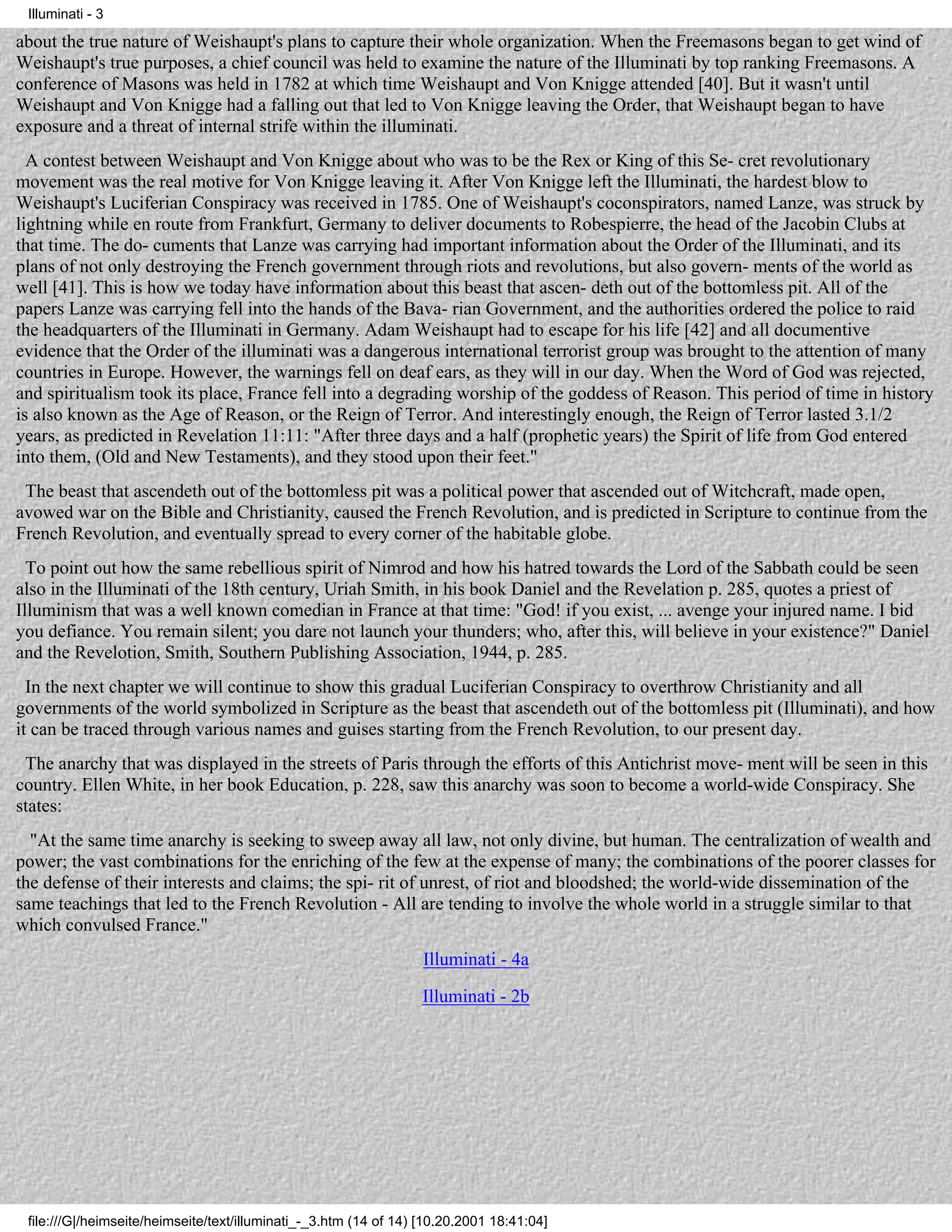 Illuminati - 3

about the true nature of Weishaupt's plans to capture their whole organization. When the Freemasons began to get wind of
Weishaupt's true purposes, a chief council was held to examine the nature of the Illuminati by top ranking Freemasons. A
conference of Masons was held in 1782 at which time Weishaupt and Von Knigge attended [40]. But it wasn't until
Weishaupt and Von Knigge had a falling out that led to Von Knigge leaving the Order, that Weishaupt began to have
exposure and a threat of internal strife within the illuminati.
  A contest between Weishaupt and Von Knigge about who was to be the Rex or King of this Se- cret revolutionary
movement was the real motive for Von Knigge leaving it. After Von Knigge left the Illuminati, the hardest blow to
Weishaupt's Luciferian Conspiracy was received in 1785. One of Weishaupt's coconspirators, named Lanze, was struck by
lightning while en route from Frankfurt, Germany to deliver documents to Robespierre, the head of the Jacobin Clubs at
that time. The do- cuments that Lanze was carrying had important information about the Order of the Illuminati, and its
plans of not only destroying the French government through riots and revolutions, but also govern- ments of the world as
well [41]. This is how we today have information about this beast that ascen- deth out of the bottomless pit. All of the
papers Lanze was carrying fell into the hands of the Bava- rian Government, and the authorities ordered the police to raid
the headquarters of the Illuminati in Germany. Adam Weishaupt had to escape for his life [42] and all documentive
evidence that the Order of the illuminati was a dangerous international terrorist group was brought to the attention of many
countries in Europe. However, the warnings fell on deaf ears, as they will in our day. When the Word of God was rejected,
and spiritualism took its place, France fell into a degrading worship of the goddess of Reason. This period of time in history
is also known as the Age of Reason, or the Reign of Terror. And interestingly enough, the Reign of Terror lasted 3.1/2
years, as predicted in Revelation 11:11: "After three days and a half (prophetic years) the Spirit of life from God entered
into them, (Old and New Testaments), and they stood upon their feet."
 The beast that ascendeth out of the bottomless pit was a political power that ascended out of Witchcraft, made open,
avowed war on the Bible and Christianity, caused the French Revolution, and is predicted in Scripture to continue from the
French Revolution, and eventually spread to every corner of the habitable globe.
  To point out how the same rebellious spirit of Nimrod and how his hatred towards the Lord of the Sabbath could be seen
also in the Illuminati of the 18th century, Uriah Smith, in his book Daniel and the Revelation p. 285, quotes a priest of
Illuminism that was a well known comedian in France at that time: "God! if you exist, ... avenge your injured name. I bid
you defiance. You remain silent; you dare not launch your thunders; who, after this, will believe in your existence?" Daniel
and the Revelotion, Smith, Southern Publishing Association, 1944, p. 285.
  In the next chapter we will continue to show this gradual Luciferian Conspiracy to overthrow Christianity and all
governments of the world symbolized in Scripture as the beast that ascendeth out of the bottomless pit (Illuminati), and how
it can be traced through various names and guises starting from the French Revolution, to our present day.
 The anarchy that was displayed in the streets of Paris through the efforts of this Antichrist move- ment will be seen in this
country. Ellen White, in her book Education, p. 228, saw this anarchy was soon to become a world-wide Conspiracy. She
states:
  "At the same time anarchy is seeking to sweep away all law, not only divine, but human. The centralization of wealth and
power; the vast combinations for the enriching of the few at the expense of many; the combinations of the poorer classes for
the defense of their interests and claims; the spi- rit of unrest, of riot and bloodshed; the world-wide dissemination of the
same teachings that led to the French Revolution - All are tending to involve the whole world in a struggle similar to that
which convulsed France."
                                                                   Illuminati - 4a

                                                                   Illuminati - 2b




 file:///G|/heimseite/heimseite/text/illuminati_-_3.htm (14 of 14) [10.20.2001 18:41:04]
 
