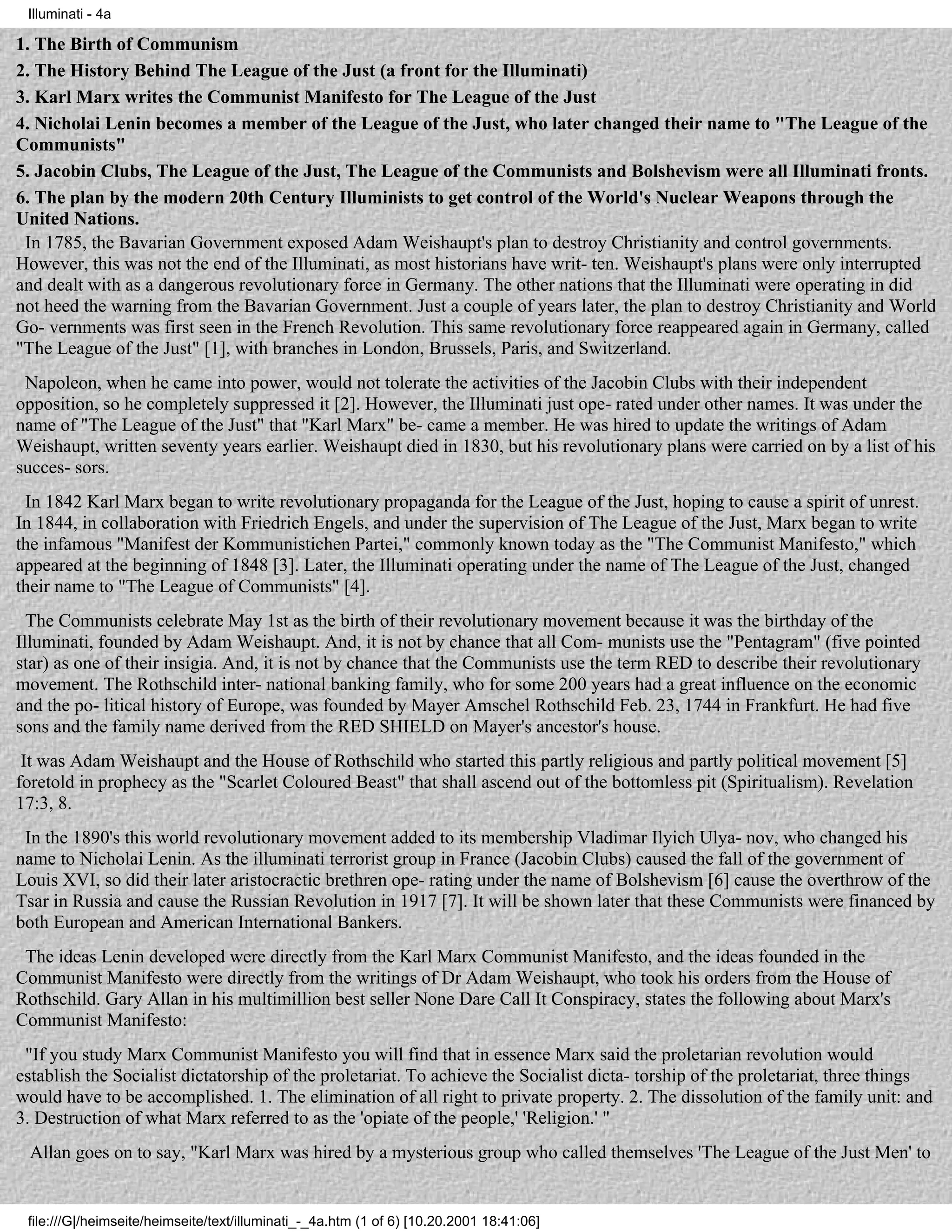 Illuminati - 4a

1. The Birth of Communism
2. The History Behind The League of the Just (a front for the Illuminati)
3. Karl Marx writes the Communist Manifesto for The League of the Just
4. Nicholai Lenin becomes a member of the League of the Just, who later changed their name to "The League of the
Communists"
5. Jacobin Clubs, The League of the Just, The League of the Communists and Bolshevism were all Illuminati fronts.
6. The plan by the modern 20th Century Illuminists to get control of the World's Nuclear Weapons through the
United Nations.
 In 1785, the Bavarian Government exposed Adam Weishaupt's plan to destroy Christianity and control governments.
However, this was not the end of the Illuminati, as most historians have writ- ten. Weishaupt's plans were only interrupted
and dealt with as a dangerous revolutionary force in Germany. The other nations that the Illuminati were operating in did
not heed the warning from the Bavarian Government. Just a couple of years later, the plan to destroy Christianity and World
Go- vernments was first seen in the French Revolution. This same revolutionary force reappeared again in Germany, called
"The League of the Just" [1], with branches in London, Brussels, Paris, and Switzerland.
 Napoleon, when he came into power, would not tolerate the activities of the Jacobin Clubs with their independent
opposition, so he completely suppressed it [2]. However, the Illuminati just ope- rated under other names. It was under the
name of "The League of the Just" that "Karl Marx" be- came a member. He was hired to update the writings of Adam
Weishaupt, written seventy years earlier. Weishaupt died in 1830, but his revolutionary plans were carried on by a list of his
succes- sors.
 In 1842 Karl Marx began to write revolutionary propaganda for the League of the Just, hoping to cause a spirit of unrest.
In 1844, in collaboration with Friedrich Engels, and under the supervision of The League of the Just, Marx began to write
the infamous "Manifest der Kommunistichen Partei," commonly known today as the "The Communist Manifesto," which
appeared at the beginning of 1848 [3]. Later, the Illuminati operating under the name of The League of the Just, changed
their name to "The League of Communists" [4].
  The Communists celebrate May 1st as the birth of their revolutionary movement because it was the birthday of the
Illuminati, founded by Adam Weishaupt. And, it is not by chance that all Com- munists use the "Pentagram" (five pointed
star) as one of their insigia. And, it is not by chance that the Communists use the term RED to describe their revolutionary
movement. The Rothschild inter- national banking family, who for some 200 years had a great influence on the economic
and the po- litical history of Europe, was founded by Mayer Amschel Rothschild Feb. 23, 1744 in Frankfurt. He had five
sons and the family name derived from the RED SHIELD on Mayer's ancestor's house.
 It was Adam Weishaupt and the House of Rothschild who started this partly religious and partly political movement [5]
foretold in prophecy as the "Scarlet Coloured Beast" that shall ascend out of the bottomless pit (Spiritualism). Revelation
17:3, 8.
 In the 1890's this world revolutionary movement added to its membership Vladimar Ilyich Ulya- nov, who changed his
name to Nicholai Lenin. As the illuminati terrorist group in France (Jacobin Clubs) caused the fall of the government of
Louis XVI, so did their later aristocractic brethren ope- rating under the name of Bolshevism [6] cause the overthrow of the
Tsar in Russia and cause the Russian Revolution in 1917 [7]. It will be shown later that these Communists were financed by
both European and American International Bankers.
 The ideas Lenin developed were directly from the Karl Marx Communist Manifesto, and the ideas founded in the
Communist Manifesto were directly from the writings of Dr Adam Weishaupt, who took his orders from the House of
Rothschild. Gary Allan in his multimillion best seller None Dare Call It Conspiracy, states the following about Marx's
Communist Manifesto:
 "If you study Marx Communist Manifesto you will find that in essence Marx said the proletarian revolution would
establish the Socialist dictatorship of the proletariat. To achieve the Socialist dicta- torship of the proletariat, three things
would have to be accomplished. 1. The elimination of all right to private property. 2. The dissolution of the family unit: and
3. Destruction of what Marx referred to as the 'opiate of the people,' 'Religion.' "
 Allan goes on to say, "Karl Marx was hired by a mysterious group who called themselves 'The League of the Just Men' to


 file:///G|/heimseite/heimseite/text/illuminati_-_4a.htm (1 of 6) [10.20.2001 18:41:06]
 