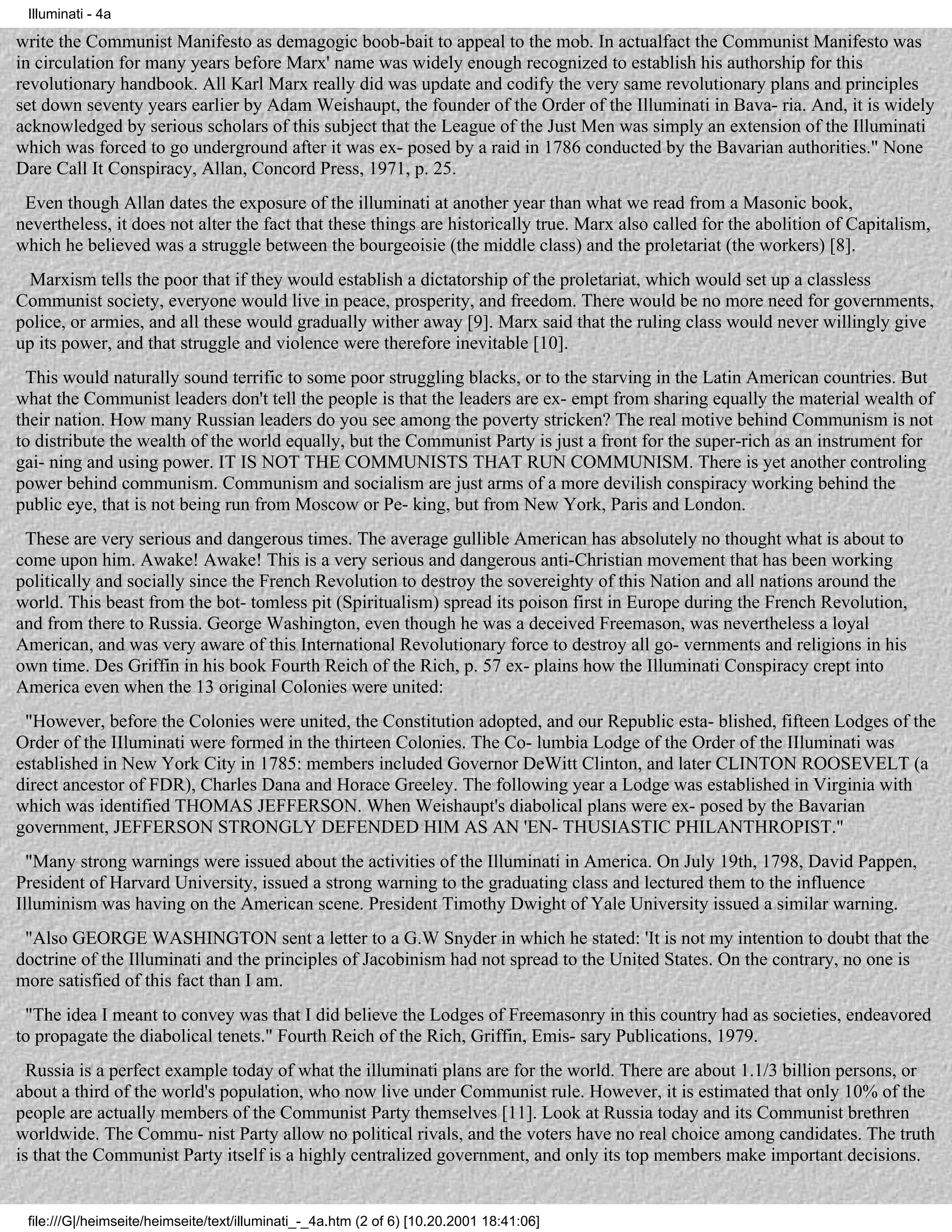 Illuminati - 4a

write the Communist Manifesto as demagogic boob-bait to appeal to the mob. In actualfact the Communist Manifesto was
in circulation for many years before Marx' name was widely enough recognized to establish his authorship for this
revolutionary handbook. All Karl Marx really did was update and codify the very same revolutionary plans and principles
set down seventy years earlier by Adam Weishaupt, the founder of the Order of the Illuminati in Bava- ria. And, it is widely
acknowledged by serious scholars of this subject that the League of the Just Men was simply an extension of the Illuminati
which was forced to go underground after it was ex- posed by a raid in 1786 conducted by the Bavarian authorities." None
Dare Call It Conspiracy, Allan, Concord Press, 1971, p. 25.
 Even though Allan dates the exposure of the illuminati at another year than what we read from a Masonic book,
nevertheless, it does not alter the fact that these things are historically true. Marx also called for the abolition of Capitalism,
which he believed was a struggle between the bourgeoisie (the middle class) and the proletariat (the workers) [8].
  Marxism tells the poor that if they would establish a dictatorship of the proletariat, which would set up a classless
Communist society, everyone would live in peace, prosperity, and freedom. There would be no more need for governments,
police, or armies, and all these would gradually wither away [9]. Marx said that the ruling class would never willingly give
up its power, and that struggle and violence were therefore inevitable [10].
 This would naturally sound terrific to some poor struggling blacks, or to the starving in the Latin American countries. But
what the Communist leaders don't tell the people is that the leaders are ex- empt from sharing equally the material wealth of
their nation. How many Russian leaders do you see among the poverty stricken? The real motive behind Communism is not
to distribute the wealth of the world equally, but the Communist Party is just a front for the super-rich as an instrument for
gai- ning and using power. IT IS NOT THE COMMUNISTS THAT RUN COMMUNISM. There is yet another controling
power behind communism. Communism and socialism are just arms of a more devilish conspiracy working behind the
public eye, that is not being run from Moscow or Pe- king, but from New York, Paris and London.
 These are very serious and dangerous times. The average gullible American has absolutely no thought what is about to
come upon him. Awake! Awake! This is a very serious and dangerous anti-Christian movement that has been working
politically and socially since the French Revolution to destroy the sovereighty of this Nation and all nations around the
world. This beast from the bot- tomless pit (Spiritualism) spread its poison first in Europe during the French Revolution,
and from there to Russia. George Washington, even though he was a deceived Freemason, was nevertheless a loyal
American, and was very aware of this International Revolutionary force to destroy all go- vernments and religions in his
own time. Des Griffin in his book Fourth Reich of the Rich, p. 57 ex- plains how the Illuminati Conspiracy crept into
America even when the 13 original Colonies were united:
 "However, before the Colonies were united, the Constitution adopted, and our Republic esta- blished, fifteen Lodges of the
Order of the IIluminati were formed in the thirteen Colonies. The Co- lumbia Lodge of the Order of the IIluminati was
established in New York City in 1785: members included Governor DeWitt Clinton, and later CLINTON ROOSEVELT (a
direct ancestor of FDR), Charles Dana and Horace Greeley. The following year a Lodge was established in Virginia with
which was identified THOMAS JEFFERSON. When Weishaupt's diabolical plans were ex- posed by the Bavarian
government, JEFFERSON STRONGLY DEFENDED HIM AS AN 'EN- THUSIASTIC PHILANTHROPIST."
  "Many strong warnings were issued about the activities of the Illuminati in America. On July 19th, 1798, David Pappen,
President of Harvard University, issued a strong warning to the graduating class and lectured them to the influence
Illuminism was having on the American scene. President Timothy Dwight of Yale University issued a similar warning.
 "Also GEORGE WASHINGTON sent a letter to a G.W Snyder in which he stated: 'It is not my intention to doubt that the
doctrine of the Illuminati and the principles of Jacobinism had not spread to the United States. On the contrary, no one is
more satisfied of this fact than I am.
 "The idea I meant to convey was that I did believe the Lodges of Freemasonry in this country had as societies, endeavored
to propagate the diabolical tenets." Fourth Reich of the Rich, Griffin, Emis- sary Publications, 1979.
  Russia is a perfect example today of what the illuminati plans are for the world. There are about 1.1/3 billion persons, or
about a third of the world's population, who now live under Communist rule. However, it is estimated that only 10% of the
people are actually members of the Communist Party themselves [11]. Look at Russia today and its Communist brethren
worldwide. The Commu- nist Party allow no political rivals, and the voters have no real choice among candidates. The truth
is that the Communist Party itself is a highly centralized government, and only its top members make important decisions.


 file:///G|/heimseite/heimseite/text/illuminati_-_4a.htm (2 of 6) [10.20.2001 18:41:06]
 