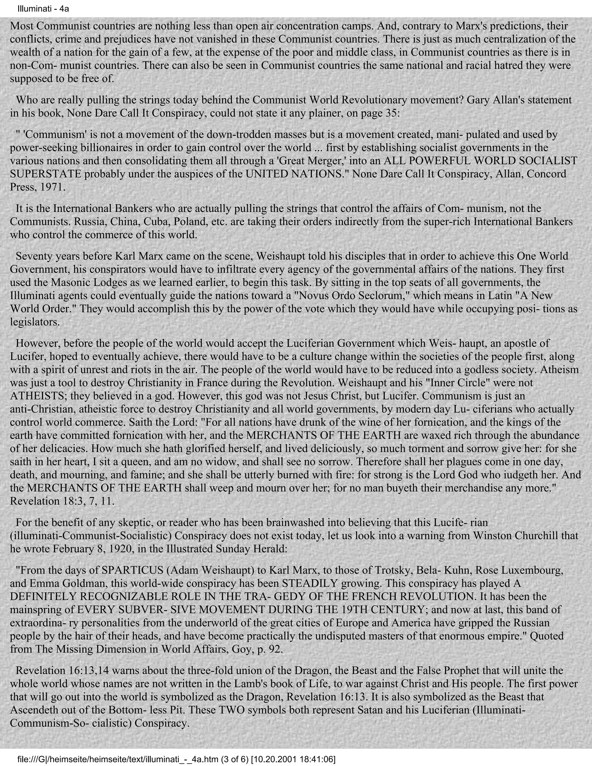 Illuminati - 4a

Most Communist countries are nothing less than open air concentration camps. And, contrary to Marx's predictions, their
conflicts, crime and prejudices have not vanished in these Communist countries. There is just as much centralization of the
wealth of a nation for the gain of a few, at the expense of the poor and middle class, in Communist countries as there is in
non-Com- munist countries. There can also be seen in Communist countries the same national and racial hatred they were
supposed to be free of.
 Who are really pulling the strings today behind the Communist World Revolutionary movement? Gary Allan's statement
in his book, None Dare Call It Conspiracy, could not state it any plainer, on page 35:
 " 'Communism' is not a movement of the down-trodden masses but is a movement created, mani- pulated and used by
power-seeking billionaires in order to gain control over the world ... first by establishing socialist governments in the
various nations and then consolidating them all through a 'Great Merger,' into an ALL POWERFUL WORLD SOCIALIST
SUPERSTATE probably under the auspices of the UNITED NATIONS." None Dare Call It Conspiracy, Allan, Concord
Press, 1971.
 It is the International Bankers who are actually pulling the strings that control the affairs of Com- munism, not the
Communists. Russia, China, Cuba, Poland, etc. are taking their orders indirectly from the super-rich International Bankers
who control the commerce of this world.
  Seventy years before Karl Marx came on the scene, Weishaupt told his disciples that in order to achieve this One World
Government, his conspirators would have to infiltrate every agency of the governmental affairs of the nations. They first
used the Masonic Lodges as we learned earlier, to begin this task. By sitting in the top seats of all governments, the
Illuminati agents could eventually guide the nations toward a "Novus Ordo Seclorum," which means in Latin "A New
World Order." They would accomplish this by the power of the vote which they would have while occupying posi- tions as
legislators.
 However, before the people of the world would accept the Luciferian Government which Weis- haupt, an apostle of
Lucifer, hoped to eventually achieve, there would have to be a culture change within the societies of the people first, along
with a spirit of unrest and riots in the air. The people of the world would have to be reduced into a godless society. Atheism
was just a tool to destroy Christianity in France during the Revolution. Weishaupt and his "Inner Circle" were not
ATHEISTS; they believed in a god. However, this god was not Jesus Christ, but Lucifer. Communism is just an
anti-Christian, atheistic force to destroy Christianity and all world governments, by modern day Lu- ciferians who actually
control world commerce. Saith the Lord: "For all nations have drunk of the wine of her fornication, and the kings of the
earth have committed fornication with her, and the MERCHANTS OF THE EARTH are waxed rich through the abundance
of her delicacies. How much she hath glorified herself, and lived deliciously, so much torment and sorrow give her: for she
saith in her heart, I sit a queen, and am no widow, and shall see no sorrow. Therefore shall her plagues come in one day,
death, and mourning, and famine; and she shall be utterly burned with fire: for strong is the Lord God who iudgeth her. And
the MERCHANTS OF THE EARTH shall weep and mourn over her; for no man buyeth their merchandise any more."
Revelation 18:3, 7, 11.
  For the benefit of any skeptic, or reader who has been brainwashed into believing that this Lucife- rian
(illuminati-Communist-Socialistic) Conspiracy does not exist today, let us look into a warning from Winston Churchill that
he wrote February 8, 1920, in the Illustrated Sunday Herald:
  "From the days of SPARTICUS (Adam Weishaupt) to Karl Marx, to those of Trotsky, Bela- Kuhn, Rose Luxembourg,
and Emma Goldman, this world-wide conspiracy has been STEADILY growing. This conspiracy has played A
DEFINITELY RECOGNIZABLE ROLE IN THE TRA- GEDY OF THE FRENCH REVOLUTION. It has been the
mainspring of EVERY SUBVER- SIVE MOVEMENT DURING THE 19TH CENTURY; and now at last, this band of
extraordina- ry personalities from the underworld of the great cities of Europe and America have gripped the Russian
people by the hair of their heads, and have become practically the undisputed masters of that enormous empire." Quoted
from The Missing Dimension in World Affairs, Goy, p. 92.
 Revelation 16:13,14 warns about the three-fold union of the Dragon, the Beast and the False Prophet that will unite the
whole world whose names are not written in the Lamb's book of Life, to war against Christ and His people. The first power
that will go out into the world is symbolized as the Dragon, Revelation 16:13. It is also symbolized as the Beast that
Ascendeth out of the Bottom- less Pit. These TWO symbols both represent Satan and his Luciferian (Illuminati-
Communism-So- cialistic) Conspiracy.


 file:///G|/heimseite/heimseite/text/illuminati_-_4a.htm (3 of 6) [10.20.2001 18:41:06]
 