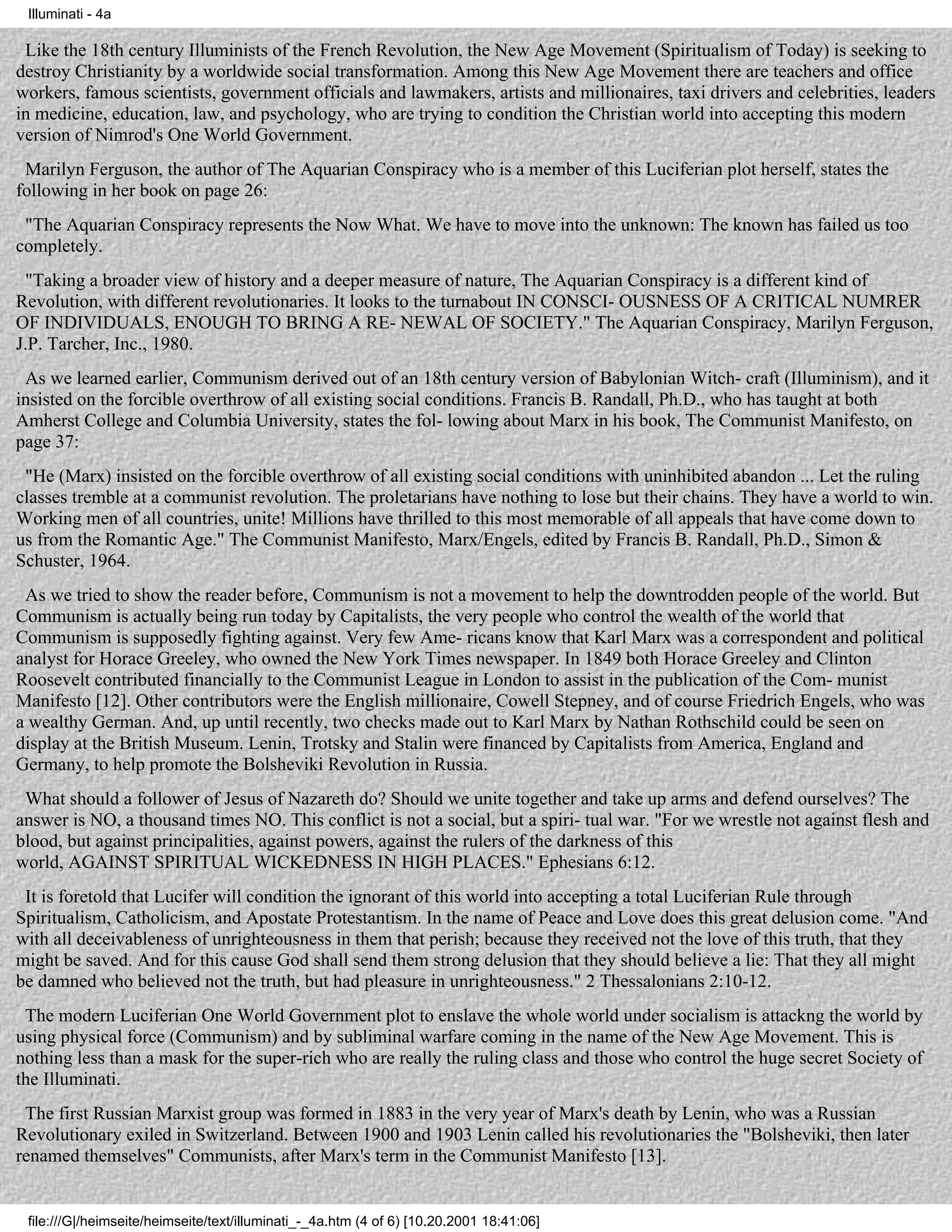 Illuminati - 4a

 Like the 18th century Illuminists of the French Revolution, the New Age Movement (Spiritualism of Today) is seeking to
destroy Christianity by a worldwide social transformation. Among this New Age Movement there are teachers and office
workers, famous scientists, government officials and lawmakers, artists and millionaires, taxi drivers and celebrities, leaders
in medicine, education, law, and psychology, who are trying to condition the Christian world into accepting this modern
version of Nimrod's One World Government.
 Marilyn Ferguson, the author of The Aquarian Conspiracy who is a member of this Luciferian plot herself, states the
following in her book on page 26:
 "The Aquarian Conspiracy represents the Now What. We have to move into the unknown: The known has failed us too
completely.
 "Taking a broader view of history and a deeper measure of nature, The Aquarian Conspiracy is a different kind of
Revolution, with different revolutionaries. It looks to the turnabout IN CONSCI- OUSNESS OF A CRITICAL NUMRER
OF INDIVIDUALS, ENOUGH TO BRING A RE- NEWAL OF SOCIETY." The Aquarian Conspiracy, Marilyn Ferguson,
J.P. Tarcher, Inc., 1980.
 As we learned earlier, Communism derived out of an 18th century version of Babylonian Witch- craft (Illuminism), and it
insisted on the forcible overthrow of all existing social conditions. Francis B. Randall, Ph.D., who has taught at both
Amherst College and Columbia University, states the fol- lowing about Marx in his book, The Communist Manifesto, on
page 37:
 "He (Marx) insisted on the forcible overthrow of all existing social conditions with uninhibited abandon ... Let the ruling
classes tremble at a communist revolution. The proletarians have nothing to lose but their chains. They have a world to win.
Working men of all countries, unite! Millions have thrilled to this most memorable of all appeals that have come down to
us from the Romantic Age." The Communist Manifesto, Marx/Engels, edited by Francis B. Randall, Ph.D., Simon &
Schuster, 1964.
 As we tried to show the reader before, Communism is not a movement to help the downtrodden people of the world. But
Communism is actually being run today by Capitalists, the very people who control the wealth of the world that
Communism is supposedly fighting against. Very few Ame- ricans know that Karl Marx was a correspondent and political
analyst for Horace Greeley, who owned the New York Times newspaper. In 1849 both Horace Greeley and Clinton
Roosevelt contributed financially to the Communist League in London to assist in the publication of the Com- munist
Manifesto [12]. Other contributors were the English millionaire, Cowell Stepney, and of course Friedrich Engels, who was
a wealthy German. And, up until recently, two checks made out to Karl Marx by Nathan Rothschild could be seen on
display at the British Museum. Lenin, Trotsky and Stalin were financed by Capitalists from America, England and
Germany, to help promote the Bolsheviki Revolution in Russia.
 What should a follower of Jesus of Nazareth do? Should we unite together and take up arms and defend ourselves? The
answer is NO, a thousand times NO. This conflict is not a social, but a spiri- tual war. "For we wrestle not against flesh and
blood, but against principalities, against powers, against the rulers of the darkness of this
world, AGAINST SPIRITUAL WICKEDNESS IN HIGH PLACES." Ephesians 6:12.
 It is foretold that Lucifer will condition the ignorant of this world into accepting a total Luciferian Rule through
Spiritualism, Catholicism, and Apostate Protestantism. In the name of Peace and Love does this great delusion come. "And
with all deceivableness of unrighteousness in them that perish; because they received not the love of this truth, that they
might be saved. And for this cause God shall send them strong delusion that they should believe a lie: That they all might
be damned who believed not the truth, but had pleasure in unrighteousness." 2 Thessalonians 2:10-12.
 The modern Luciferian One World Government plot to enslave the whole world under socialism is attackng the world by
using physical force (Communism) and by subliminal warfare coming in the name of the New Age Movement. This is
nothing less than a mask for the super-rich who are really the ruling class and those who control the huge secret Society of
the Illuminati.
 The first Russian Marxist group was formed in 1883 in the very year of Marx's death by Lenin, who was a Russian
Revolutionary exiled in Switzerland. Between 1900 and 1903 Lenin called his revolutionaries the "Bolsheviki, then later
renamed themselves" Communists, after Marx's term in the Communist Manifesto [13].


 file:///G|/heimseite/heimseite/text/illuminati_-_4a.htm (4 of 6) [10.20.2001 18:41:06]
 
