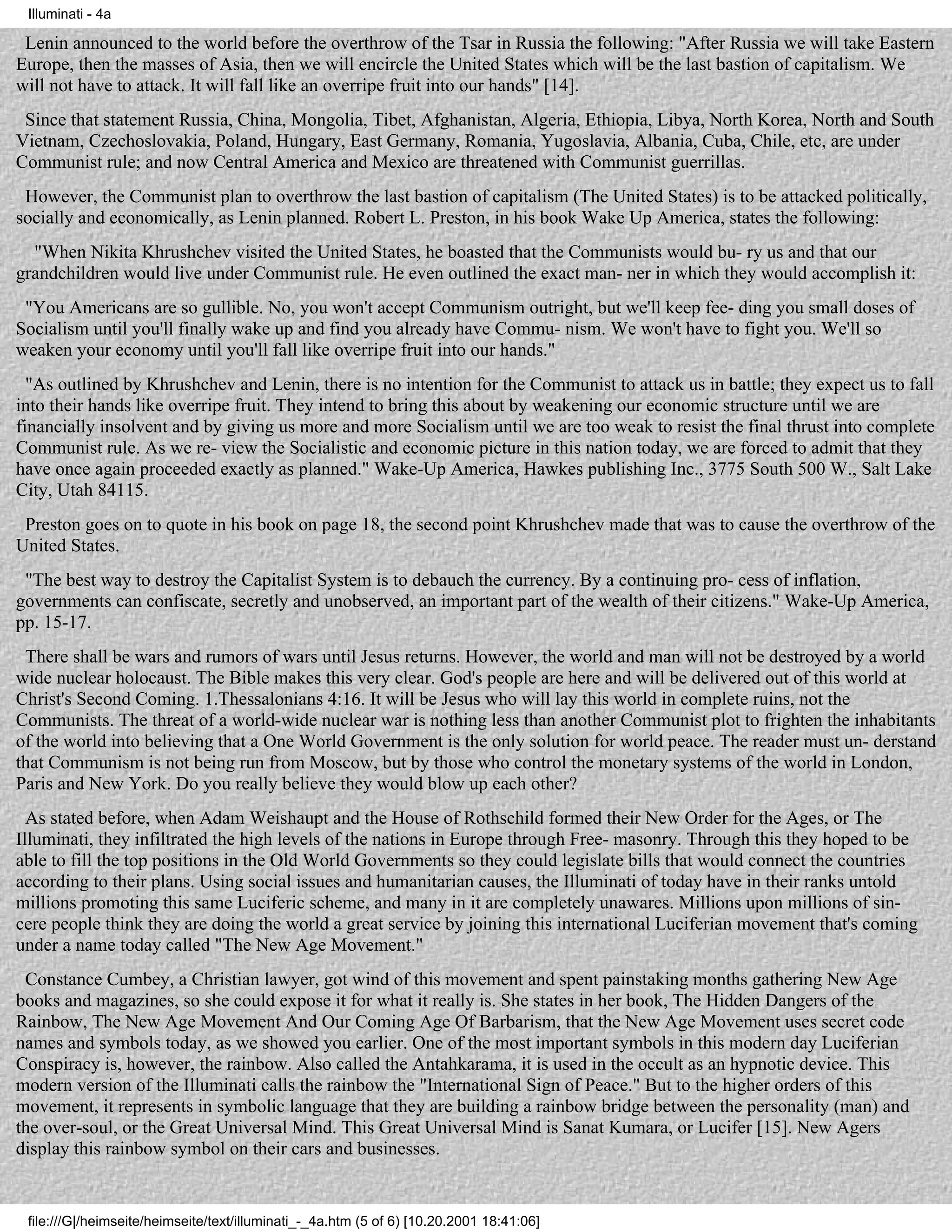 Illuminati - 4a

 Lenin announced to the world before the overthrow of the Tsar in Russia the following: "After Russia we will take Eastern
Europe, then the masses of Asia, then we will encircle the United States which will be the last bastion of capitalism. We
will not have to attack. It will fall like an overripe fruit into our hands" [14].
 Since that statement Russia, China, Mongolia, Tibet, Afghanistan, Algeria, Ethiopia, Libya, North Korea, North and South
Vietnam, Czechoslovakia, Poland, Hungary, East Germany, Romania, Yugoslavia, Albania, Cuba, Chile, etc, are under
Communist rule; and now Central America and Mexico are threatened with Communist guerrillas.
 However, the Communist plan to overthrow the last bastion of capitalism (The United States) is to be attacked politically,
socially and economically, as Lenin planned. Robert L. Preston, in his book Wake Up America, states the following:
  "When Nikita Khrushchev visited the United States, he boasted that the Communists would bu- ry us and that our
grandchildren would live under Communist rule. He even outlined the exact man- ner in which they would accomplish it:
 "You Americans are so gullible. No, you won't accept Communism outright, but we'll keep fee- ding you small doses of
Socialism until you'll finally wake up and find you already have Commu- nism. We won't have to fight you. We'll so
weaken your economy until you'll fall like overripe fruit into our hands."
  "As outlined by Khrushchev and Lenin, there is no intention for the Communist to attack us in battle; they expect us to fall
into their hands like overripe fruit. They intend to bring this about by weakening our economic structure until we are
financially insolvent and by giving us more and more Socialism until we are too weak to resist the final thrust into complete
Communist rule. As we re- view the Socialistic and economic picture in this nation today, we are forced to admit that they
have once again proceeded exactly as planned." Wake-Up America, Hawkes publishing Inc., 3775 South 500 W., Salt Lake
City, Utah 84115.
 Preston goes on to quote in his book on page 18, the second point Khrushchev made that was to cause the overthrow of the
United States.
 "The best way to destroy the Capitalist System is to debauch the currency. By a continuing pro- cess of inflation,
governments can confiscate, secretly and unobserved, an important part of the wealth of their citizens." Wake-Up America,
pp. 15-17.
 There shall be wars and rumors of wars until Jesus returns. However, the world and man will not be destroyed by a world
wide nuclear holocaust. The Bible makes this very clear. God's people are here and will be delivered out of this world at
Christ's Second Coming. 1.Thessalonians 4:16. It will be Jesus who will lay this world in complete ruins, not the
Communists. The threat of a world-wide nuclear war is nothing less than another Communist plot to frighten the inhabitants
of the world into believing that a One World Government is the only solution for world peace. The reader must un- derstand
that Communism is not being run from Moscow, but by those who control the monetary systems of the world in London,
Paris and New York. Do you really believe they would blow up each other?
  As stated before, when Adam Weishaupt and the House of Rothschild formed their New Order for the Ages, or The
Illuminati, they infiltrated the high levels of the nations in Europe through Free- masonry. Through this they hoped to be
able to fill the top positions in the Old World Governments so they could legislate bills that would connect the countries
according to their plans. Using social issues and humanitarian causes, the Illuminati of today have in their ranks untold
millions promoting this same Luciferic scheme, and many in it are completely unawares. Millions upon millions of sin-
cere people think they are doing the world a great service by joining this international Luciferian movement that's coming
under a name today called "The New Age Movement."
 Constance Cumbey, a Christian lawyer, got wind of this movement and spent painstaking months gathering New Age
books and magazines, so she could expose it for what it really is. She states in her book, The Hidden Dangers of the
Rainbow, The New Age Movement And Our Coming Age Of Barbarism, that the New Age Movement uses secret code
names and symbols today, as we showed you earlier. One of the most important symbols in this modern day Luciferian
Conspiracy is, however, the rainbow. Also called the Antahkarama, it is used in the occult as an hypnotic device. This
modern version of the Illuminati calls the rainbow the "International Sign of Peace." But to the higher orders of this
movement, it represents in symbolic language that they are building a rainbow bridge between the personality (man) and
the over-soul, or the Great Universal Mind. This Great Universal Mind is Sanat Kumara, or Lucifer [15]. New Agers
display this rainbow symbol on their cars and businesses.


 file:///G|/heimseite/heimseite/text/illuminati_-_4a.htm (5 of 6) [10.20.2001 18:41:06]
 