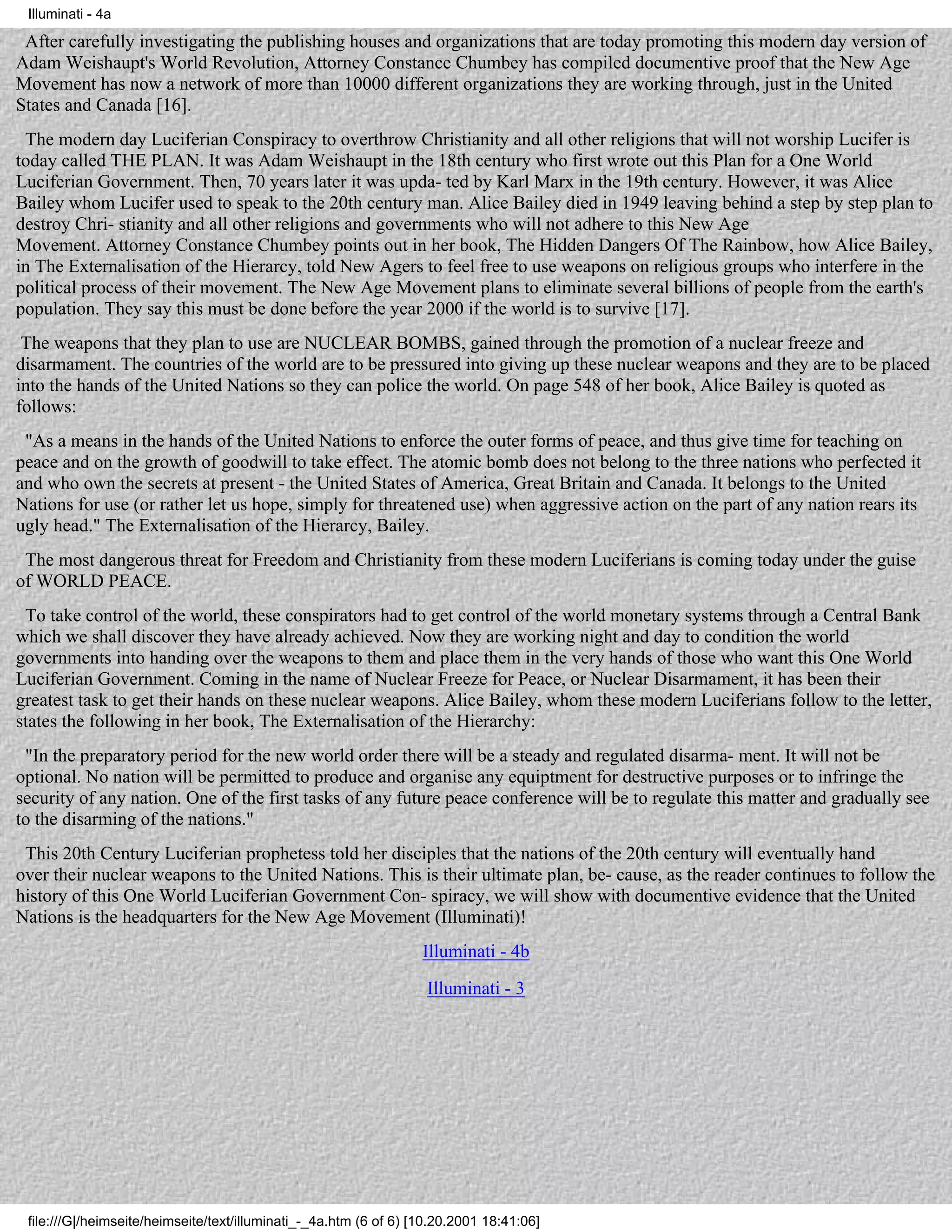 Illuminati - 4a

 After carefully investigating the publishing houses and organizations that are today promoting this modern day version of
Adam Weishaupt's World Revolution, Attorney Constance Chumbey has compiled documentive proof that the New Age
Movement has now a network of more than 10000 different organizations they are working through, just in the United
States and Canada [16].
 The modern day Luciferian Conspiracy to overthrow Christianity and all other religions that will not worship Lucifer is
today called THE PLAN. It was Adam Weishaupt in the 18th century who first wrote out this Plan for a One World
Luciferian Government. Then, 70 years later it was upda- ted by Karl Marx in the 19th century. However, it was Alice
Bailey whom Lucifer used to speak to the 20th century man. Alice Bailey died in 1949 leaving behind a step by step plan to
destroy Chri- stianity and all other religions and governments who will not adhere to this New Age
Movement. Attorney Constance Chumbey points out in her book, The Hidden Dangers Of The Rainbow, how Alice Bailey,
in The Externalisation of the Hierarcy, told New Agers to feel free to use weapons on religious groups who interfere in the
political process of their movement. The New Age Movement plans to eliminate several billions of people from the earth's
population. They say this must be done before the year 2000 if the world is to survive [17].
 The weapons that they plan to use are NUCLEAR BOMBS, gained through the promotion of a nuclear freeze and
disarmament. The countries of the world are to be pressured into giving up these nuclear weapons and they are to be placed
into the hands of the United Nations so they can police the world. On page 548 of her book, Alice Bailey is quoted as
follows:
 "As a means in the hands of the United Nations to enforce the outer forms of peace, and thus give time for teaching on
peace and on the growth of goodwill to take effect. The atomic bomb does not belong to the three nations who perfected it
and who own the secrets at present - the United States of America, Great Britain and Canada. It belongs to the United
Nations for use (or rather let us hope, simply for threatened use) when aggressive action on the part of any nation rears its
ugly head." The Externalisation of the Hierarcy, Bailey.
 The most dangerous threat for Freedom and Christianity from these modern Luciferians is coming today under the guise
of WORLD PEACE.
 To take control of the world, these conspirators had to get control of the world monetary systems through a Central Bank
which we shall discover they have already achieved. Now they are working night and day to condition the world
governments into handing over the weapons to them and place them in the very hands of those who want this One World
Luciferian Government. Coming in the name of Nuclear Freeze for Peace, or Nuclear Disarmament, it has been their
greatest task to get their hands on these nuclear weapons. Alice Bailey, whom these modern Luciferians follow to the letter,
states the following in her book, The Externalisation of the Hierarchy:
 "In the preparatory period for the new world order there will be a steady and regulated disarma- ment. It will not be
optional. No nation will be permitted to produce and organise any equiptment for destructive purposes or to infringe the
security of any nation. One of the first tasks of any future peace conference will be to regulate this matter and gradually see
to the disarming of the nations."
 This 20th Century Luciferian prophetess told her disciples that the nations of the 20th century will eventually hand
over their nuclear weapons to the United Nations. This is their ultimate plan, be- cause, as the reader continues to follow the
history of this One World Luciferian Government Con- spiracy, we will show with documentive evidence that the United
Nations is the headquarters for the New Age Movement (Illuminati)!
                                                                   Illuminati - 4b
                                                                    Illuminati - 3




 file:///G|/heimseite/heimseite/text/illuminati_-_4a.htm (6 of 6) [10.20.2001 18:41:06]
 