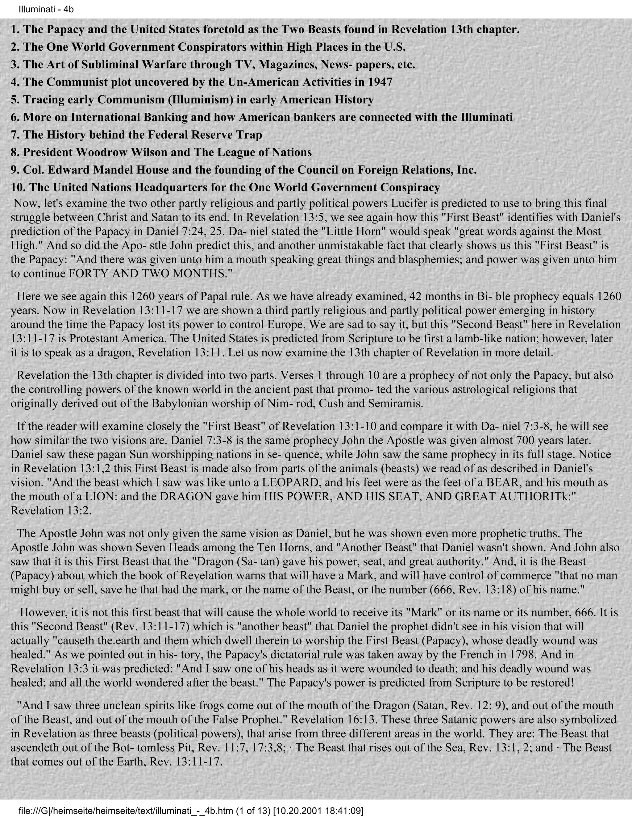 Illuminati - 4b

1. The Papacy and the United States foretold as the Two Beasts found in Revelation 13th chapter.
2. The One World Government Conspirators within High Places in the U.S.
3. The Art of Subliminal Warfare through TV, Magazines, News- papers, etc.
4. The Communist plot uncovered by the Un-American Activities in 1947
5. Tracing early Communism (Illuminism) in early American History
6. More on International Banking and how American bankers are connected with the Illuminati
7. The History behind the Federal Reserve Trap
8. President Woodrow Wilson and The League of Nations
9. Col. Edward Mandel House and the founding of the Council on Foreign Relations, Inc.
10. The United Nations Headquarters for the One World Government Conspiracy
 Now, let's examine the two other partly religious and partly political powers Lucifer is predicted to use to bring this final
struggle between Christ and Satan to its end. In Revelation 13:5, we see again how this "First Beast" identifies with Daniel's
prediction of the Papacy in Daniel 7:24, 25. Da- niel stated the "Little Horn" would speak "great words against the Most
High." And so did the Apo- stle John predict this, and another unmistakable fact that clearly shows us this "First Beast" is
the Papacy: "And there was given unto him a mouth speaking great things and blasphemies; and power was given unto him
to continue FORTY AND TWO MONTHS."
  Here we see again this 1260 years of Papal rule. As we have already examined, 42 months in Bi- ble prophecy equals 1260
years. Now in Revelation 13:11-17 we are shown a third partly religious and partly political power emerging in history
around the time the Papacy lost its power to control Europe. We are sad to say it, but this "Second Beast" here in Revelation
13:11-17 is Protestant America. The United States is predicted from Scripture to be first a lamb-like nation; however, later
it is to speak as a dragon, Revelation 13:11. Let us now examine the 13th chapter of Revelation in more detail.
 Revelation the 13th chapter is divided into two parts. Verses 1 through 10 are a prophecy of not only the Papacy, but also
the controlling powers of the known world in the ancient past that promo- ted the various astrological religions that
originally derived out of the Babylonian worship of Nim- rod, Cush and Semiramis.
 If the reader will examine closely the "First Beast" of Revelation 13:1-10 and compare it with Da- niel 7:3-8, he will see
how similar the two visions are. Daniel 7:3-8 is the same prophecy John the Apostle was given almost 700 years later.
Daniel saw these pagan Sun worshipping nations in se- quence, while John saw the same prophecy in its full stage. Notice
in Revelation 13:1,2 this First Beast is made also from parts of the animals (beasts) we read of as described in Daniel's
vision. "And the beast which I saw was like unto a LEOPARD, and his feet were as the feet of a BEAR, and his mouth as
the mouth of a LION: and the DRAGON gave him HIS POWER, AND HIS SEAT, AND GREAT AUTHORITk:"
Revelation 13:2.
 The Apostle John was not only given the same vision as Daniel, but he was shown even more prophetic truths. The
Apostle John was shown Seven Heads among the Ten Horns, and "Another Beast" that Daniel wasn't shown. And John also
saw that it is this First Beast that the "Dragon (Sa- tan) gave his power, seat, and great authority." And, it is the Beast
(Papacy) about which the book of Revelation warns that will have a Mark, and will have control of commerce "that no man
might buy or sell, save he that had the mark, or the name of the Beast, or the number (666, Rev. 13:18) of his name."
  However, it is not this first beast that will cause the whole world to receive its "Mark" or its name or its number, 666. It is
this "Second Beast" (Rev. 13:11-17) which is "another beast" that Daniel the prophet didn't see in his vision that will
actually "causeth the.earth and them which dwell therein to worship the First Beast (Papacy), whose deadly wound was
healed." As we pointed out in his- tory, the Papacy's dictatorial rule was taken away by the French in 1798. And in
Revelation 13:3 it was predicted: "And I saw one of his heads as it were wounded to death; and his deadly wound was
healed: and all the world wondered after the beast." The Papacy's power is predicted from Scripture to be restored!
 "And I saw three unclean spirits like frogs come out of the mouth of the Dragon (Satan, Rev. 12: 9), and out of the mouth
of the Beast, and out of the mouth of the False Prophet." Revelation 16:13. These three Satanic powers are also symbolized
in Revelation as three beasts (political powers), that arise from three different areas in the world. They are: The Beast that
ascendeth out of the Bot- tomless Pit, Rev. 11:7, 17:3,8; · The Beast that rises out of the Sea, Rev. 13:1, 2; and · The Beast
that comes out of the Earth, Rev. 13:11-17.


 file:///G|/heimseite/heimseite/text/illuminati_-_4b.htm (1 of 13) [10.20.2001 18:41:09]
 