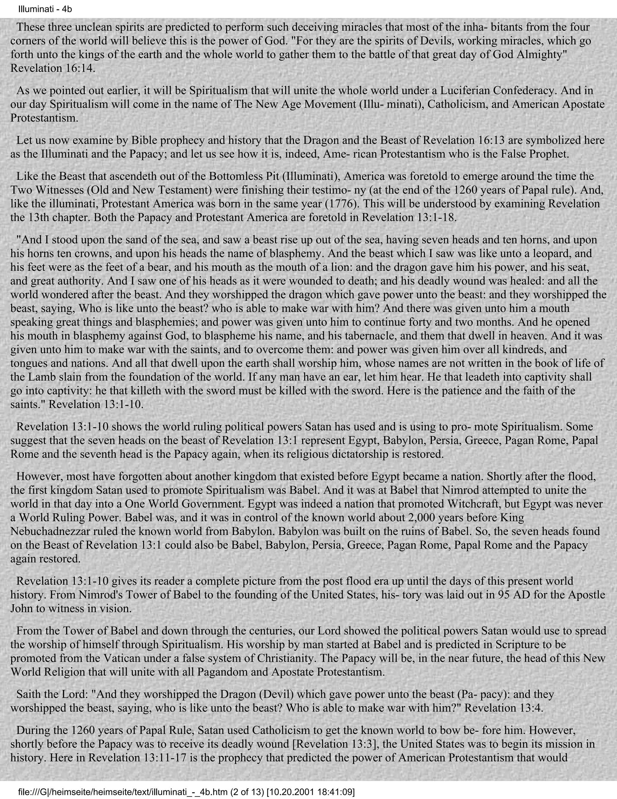 Illuminati - 4b

 These three unclean spirits are predicted to perform such deceiving miracles that most of the inha- bitants from the four
corners of the world will believe this is the power of God. "For they are the spirits of Devils, working miracles, which go
forth unto the kings of the earth and the whole world to gather them to the battle of that great day of God Almighty"
Revelation 16:14.
 As we pointed out earlier, it will be Spiritualism that will unite the whole world under a Luciferian Confederacy. And in
our day Spiritualism will come in the name of The New Age Movement (Illu- minati), Catholicism, and American Apostate
Protestantism.
 Let us now examine by Bible prophecy and history that the Dragon and the Beast of Revelation 16:13 are symbolized here
as the Illuminati and the Papacy; and let us see how it is, indeed, Ame- rican Protestantism who is the False Prophet.
  Like the Beast that ascendeth out of the Bottomless Pit (Illuminati), America was foretold to emerge around the time the
Two Witnesses (Old and New Testament) were finishing their testimo- ny (at the end of the 1260 years of Papal rule). And,
like the illuminati, Protestant America was born in the same year (1776). This will be understood by examining Revelation
the 13th chapter. Both the Papacy and Protestant America are foretold in Revelation 13:1-18.
 "And I stood upon the sand of the sea, and saw a beast rise up out of the sea, having seven heads and ten horns, and upon
his horns ten crowns, and upon his heads the name of blasphemy. And the beast which I saw was like unto a leopard, and
his feet were as the feet of a bear, and his mouth as the mouth of a lion: and the dragon gave him his power, and his seat,
and great authority. And I saw one of his heads as it were wounded to death; and his deadly wound was healed: and all the
world wondered after the beast. And they worshipped the dragon which gave power unto the beast: and they worshipped the
beast, saying, Who is like unto the beast? who is able to make war with him? And there was given unto him a mouth
speaking great things and blasphemies; and power was given unto him to continue forty and two months. And he opened
his mouth in blasphemy against God, to blaspheme his name, and his tabernacle, and them that dwell in heaven. And it was
given unto him to make war with the saints, and to overcome them: and power was given him over all kindreds, and
tongues and nations. And all that dwell upon the earth shall worship him, whose names are not written in the book of life of
the Lamb slain from the foundation of the world. If any man have an ear, let him hear. He that leadeth into captivity shall
go into captivity: he that killeth with the sword must be killed with the sword. Here is the patience and the faith of the
saints." Revelation 13:1-10.
 Revelation 13:1-10 shows the world ruling political powers Satan has used and is using to pro- mote Spiritualism. Some
suggest that the seven heads on the beast of Revelation 13:1 represent Egypt, Babylon, Persia, Greece, Pagan Rome, Papal
Rome and the seventh head is the Papacy again, when its religious dictatorship is restored.
 However, most have forgotten about another kingdom that existed before Egypt became a nation. Shortly after the flood,
the first kingdom Satan used to promote Spiritualism was Babel. And it was at Babel that Nimrod attempted to unite the
world in that day into a One World Government. Egypt was indeed a nation that promoted Witchcraft, but Egypt was never
a World Ruling Power. Babel was, and it was in control of the known world about 2,000 years before King
Nebuchadnezzar ruled the known world from Babylon. Babylon was built on the ruins of Babel. So, the seven heads found
on the Beast of Revelation 13:1 could also be Babel, Babylon, Persia, Greece, Pagan Rome, Papal Rome and the Papacy
again restored.
 Revelation 13:1-10 gives its reader a complete picture from the post flood era up until the days of this present world
history. From Nimrod's Tower of Babel to the founding of the United States, his- tory was laid out in 95 AD for the Apostle
John to witness in vision.
 From the Tower of Babel and down through the centuries, our Lord showed the political powers Satan would use to spread
the worship of himself through Spiritualism. His worship by man started at Babel and is predicted in Scripture to be
promoted from the Vatican under a false system of Christianity. The Papacy will be, in the near future, the head of this New
World Religion that will unite with all Pagandom and Apostate Protestantism.
 Saith the Lord: "And they worshipped the Dragon (Devil) which gave power unto the beast (Pa- pacy): and they
worshipped the beast, saying, who is like unto the beast? Who is able to make war with him?" Revelation 13:4.
 During the 1260 years of Papal Rule, Satan used Catholicism to get the known world to bow be- fore him. However,
shortly before the Papacy was to receive its deadly wound [Revelation 13:3], the United States was to begin its mission in
history. Here in Revelation 13:11-17 is the prophecy that predicted the power of American Protestantism that would

 file:///G|/heimseite/heimseite/text/illuminati_-_4b.htm (2 of 13) [10.20.2001 18:41:09]
 