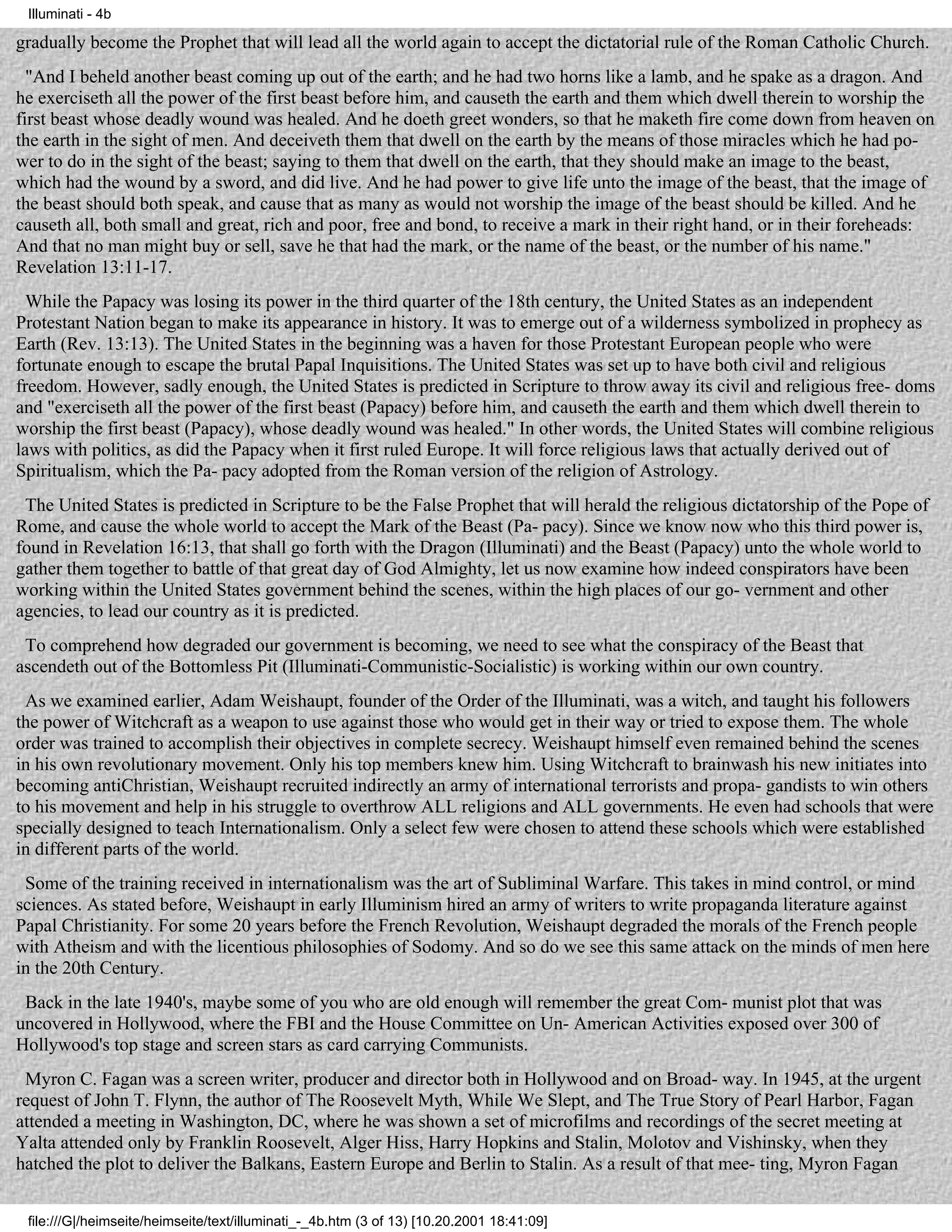 Illuminati - 4b

gradually become the Prophet that will lead all the world again to accept the dictatorial rule of the Roman Catholic Church.
  "And I beheld another beast coming up out of the earth; and he had two horns like a lamb, and he spake as a dragon. And
he exerciseth all the power of the first beast before him, and causeth the earth and them which dwell therein to worship the
first beast whose deadly wound was healed. And he doeth greet wonders, so that he maketh fire come down from heaven on
the earth in the sight of men. And deceiveth them that dwell on the earth by the means of those miracles which he had po-
wer to do in the sight of the beast; saying to them that dwell on the earth, that they should make an image to the beast,
which had the wound by a sword, and did live. And he had power to give life unto the image of the beast, that the image of
the beast should both speak, and cause that as many as would not worship the image of the beast should be killed. And he
causeth all, both small and great, rich and poor, free and bond, to receive a mark in their right hand, or in their foreheads:
And that no man might buy or sell, save he that had the mark, or the name of the beast, or the number of his name."
Revelation 13:11-17.
  While the Papacy was losing its power in the third quarter of the 18th century, the United States as an independent
Protestant Nation began to make its appearance in history. It was to emerge out of a wilderness symbolized in prophecy as
Earth (Rev. 13:13). The United States in the beginning was a haven for those Protestant European people who were
fortunate enough to escape the brutal Papal Inquisitions. The United States was set up to have both civil and religious
freedom. However, sadly enough, the United States is predicted in Scripture to throw away its civil and religious free- doms
and "exerciseth all the power of the first beast (Papacy) before him, and causeth the earth and them which dwell therein to
worship the first beast (Papacy), whose deadly wound was healed." In other words, the United States will combine religious
laws with politics, as did the Papacy when it first ruled Europe. It will force religious laws that actually derived out of
Spiritualism, which the Pa- pacy adopted from the Roman version of the religion of Astrology.
 The United States is predicted in Scripture to be the False Prophet that will herald the religious dictatorship of the Pope of
Rome, and cause the whole world to accept the Mark of the Beast (Pa- pacy). Since we know now who this third power is,
found in Revelation 16:13, that shall go forth with the Dragon (Illuminati) and the Beast (Papacy) unto the whole world to
gather them together to battle of that great day of God Almighty, let us now examine how indeed conspirators have been
working within the United States government behind the scenes, within the high places of our go- vernment and other
agencies, to lead our country as it is predicted.
 To comprehend how degraded our government is becoming, we need to see what the conspiracy of the Beast that
ascendeth out of the Bottomless Pit (Illuminati-Communistic-Socialistic) is working within our own country.
 As we examined earlier, Adam Weishaupt, founder of the Order of the Illuminati, was a witch, and taught his followers
the power of Witchcraft as a weapon to use against those who would get in their way or tried to expose them. The whole
order was trained to accomplish their objectives in complete secrecy. Weishaupt himself even remained behind the scenes
in his own revolutionary movement. Only his top members knew him. Using Witchcraft to brainwash his new initiates into
becoming antiChristian, Weishaupt recruited indirectly an army of international terrorists and propa- gandists to win others
to his movement and help in his struggle to overthrow ALL religions and ALL governments. He even had schools that were
specially designed to teach Internationalism. Only a select few were chosen to attend these schools which were established
in different parts of the world.
 Some of the training received in internationalism was the art of Subliminal Warfare. This takes in mind control, or mind
sciences. As stated before, Weishaupt in early Illuminism hired an army of writers to write propaganda literature against
Papal Christianity. For some 20 years before the French Revolution, Weishaupt degraded the morals of the French people
with Atheism and with the licentious philosophies of Sodomy. And so do we see this same attack on the minds of men here
in the 20th Century.
 Back in the late 1940's, maybe some of you who are old enough will remember the great Com- munist plot that was
uncovered in Hollywood, where the FBI and the House Committee on Un- American Activities exposed over 300 of
Hollywood's top stage and screen stars as card carrying Communists.
 Myron C. Fagan was a screen writer, producer and director both in Hollywood and on Broad- way. In 1945, at the urgent
request of John T. Flynn, the author of The Roosevelt Myth, While We Slept, and The True Story of Pearl Harbor, Fagan
attended a meeting in Washington, DC, where he was shown a set of microfilms and recordings of the secret meeting at
Yalta attended only by Franklin Roosevelt, Alger Hiss, Harry Hopkins and Stalin, Molotov and Vishinsky, when they
hatched the plot to deliver the Balkans, Eastern Europe and Berlin to Stalin. As a result of that mee- ting, Myron Fagan


 file:///G|/heimseite/heimseite/text/illuminati_-_4b.htm (3 of 13) [10.20.2001 18:41:09]
 
