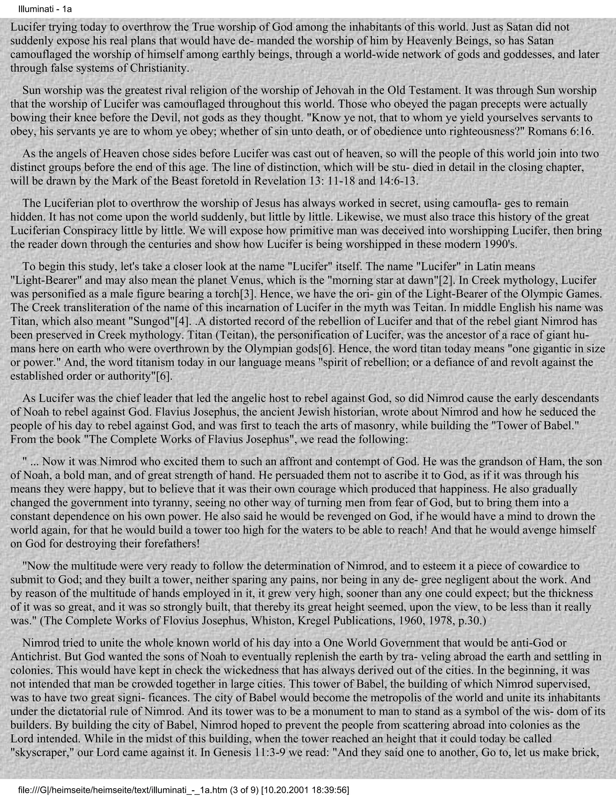 Illuminati - 1a

Lucifer trying today to overthrow the True worship of God among the inhabitants of this world. Just as Satan did not
suddenly expose his real plans that would have de- manded the worship of him by Heavenly Beings, so has Satan
camouflaged the worship of himself among earthly beings, through a world-wide network of gods and goddesses, and later
through false systems of Christianity.
   Sun worship was the greatest rival religion of the worship of Jehovah in the Old Testament. It was through Sun worship
that the worship of Lucifer was camouflaged throughout this world. Those who obeyed the pagan precepts were actually
bowing their knee before the Devil, not gods as they thought. "Know ye not, that to whom ye yield yourselves servants to
obey, his servants ye are to whom ye obey; whether of sin unto death, or of obedience unto righteousness?" Romans 6:16.
   As the angels of Heaven chose sides before Lucifer was cast out of heaven, so will the people of this world join into two
distinct groups before the end of this age. The line of distinction, which will be stu- died in detail in the closing chapter,
will be drawn by the Mark of the Beast foretold in Revelation 13: 11-18 and 14:6-13.
   The Luciferian plot to overthrow the worship of Jesus has always worked in secret, using camoufla- ges to remain
hidden. It has not come upon the world suddenly, but little by little. Likewise, we must also trace this history of the great
Luciferian Conspiracy little by little. We will expose how primitive man was deceived into worshipping Lucifer, then bring
the reader down through the centuries and show how Lucifer is being worshipped in these modern 1990's.
   To begin this study, let's take a closer look at the name "Lucifer" itself. The name "Lucifer" in Latin means
"Light-Bearer" and may also mean the planet Venus, which is the "morning star at dawn"[2]. In Creek mythology, Lucifer
was personified as a male figure bearing a torch[3]. Hence, we have the ori- gin of the Light-Bearer of the Olympic Games.
The Creek transliteration of the name of this incarnation of Lucifer in the myth was Teitan. In middle English his name was
Titan, which also meant "Sungod"[4]. .A distorted record of the rebellion of Lucifer and that of the rebel giant Nimrod has
been preserved in Creek mythology. Titan (Teitan), the personification of Lucifer, was the ancestor of a race of giant hu-
mans here on earth who were overthrown by the Olympian gods[6]. Hence, the word titan today means "one gigantic in size
or power." And, the word titanism today in our language means "spirit of rebellion; or a defiance of and revolt against the
established order or authority"[6].
   As Lucifer was the chief leader that led the angelic host to rebel against God, so did Nimrod cause the early descendants
of Noah to rebel against God. Flavius Josephus, the ancient Jewish historian, wrote about Nimrod and how he seduced the
people of his day to rebel against God, and was first to teach the arts of masonry, while building the "Tower of Babel."
From the book "The Complete Works of Flavius Josephus", we read the following:
   " ... Now it was Nimrod who excited them to such an affront and contempt of God. He was the grandson of Ham, the son
of Noah, a bold man, and of great strength of hand. He persuaded them not to ascribe it to God, as if it was through his
means they were happy, but to believe that it was their own courage which produced that happiness. He also gradually
changed the government into tyranny, seeing no other way of turning men from fear of God, but to bring them into a
constant dependence on his own power. He also said he would be revenged on God, if he would have a mind to drown the
world again, for that he would build a tower too high for the waters to be able to reach! And that he would avenge himself
on God for destroying their forefathers!
   "Now the multitude were very ready to follow the determination of Nimrod, and to esteem it a piece of cowardice to
submit to God; and they built a tower, neither sparing any pains, nor being in any de- gree negligent about the work. And
by reason of the multitude of hands employed in it, it grew very high, sooner than any one could expect; but the thickness
of it was so great, and it was so strongly built, that thereby its great height seemed, upon the view, to be less than it really
was." (The Complete Works of Flovius Josephus, Whiston, Kregel Publications, 1960, 1978, p.30.)
  Nimrod tried to unite the whole known world of his day into a One World Government that would be anti-God or
Antichrist. But God wanted the sons of Noah to eventually replenish the earth by tra- veling abroad the earth and settling in
colonies. This would have kept in check the wickedness that has always derived out of the cities. In the beginning, it was
not intended that man be crowded together in large cities. This tower of Babel, the building of which Nimrod supervised,
was to have two great signi- ficances. The city of Babel would become the metropolis of the world and unite its inhabitants
under the dictatorial rule of Nimrod. And its tower was to be a monument to man to stand as a symbol of the wis- dom of its
builders. By building the city of Babel, Nimrod hoped to prevent the people from scattering abroad into colonies as the
Lord intended. While in the midst of this building, when the tower reached an height that it could today be called
"skyscraper," our Lord came against it. In Genesis 11:3-9 we read: "And they said one to another, Go to, let us make brick,


 file:///G|/heimseite/heimseite/text/illuminati_-_1a.htm (3 of 9) [10.20.2001 18:39:56]
 