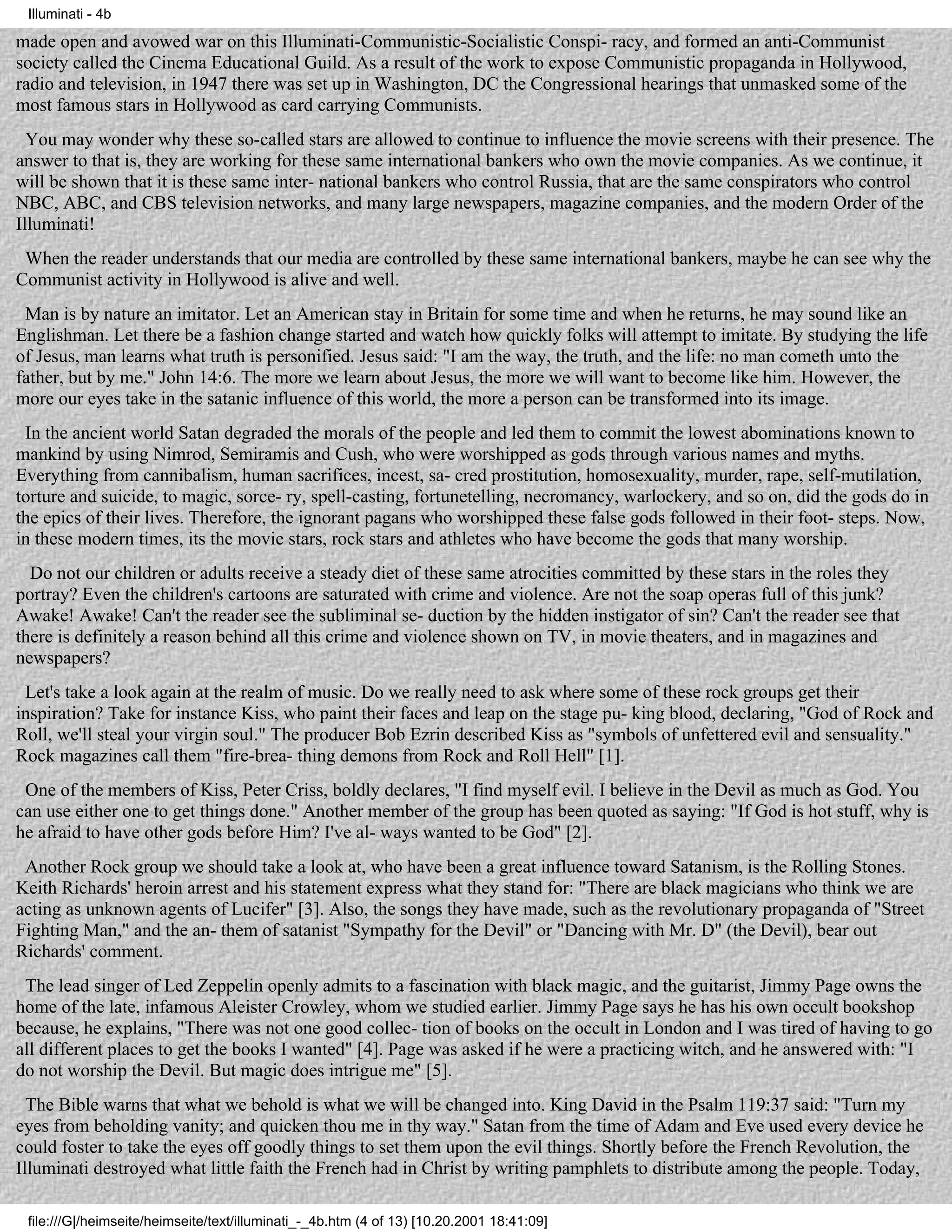 Illuminati - 4b

made open and avowed war on this Illuminati-Communistic-Socialistic Conspi- racy, and formed an anti-Communist
society called the Cinema Educational Guild. As a result of the work to expose Communistic propaganda in Hollywood,
radio and television, in 1947 there was set up in Washington, DC the Congressional hearings that unmasked some of the
most famous stars in Hollywood as card carrying Communists.
  You may wonder why these so-called stars are allowed to continue to influence the movie screens with their presence. The
answer to that is, they are working for these same international bankers who own the movie companies. As we continue, it
will be shown that it is these same inter- national bankers who control Russia, that are the same conspirators who control
NBC, ABC, and CBS television networks, and many large newspapers, magazine companies, and the modern Order of the
Illuminati!
 When the reader understands that our media are controlled by these same international bankers, maybe he can see why the
Communist activity in Hollywood is alive and well.
 Man is by nature an imitator. Let an American stay in Britain for some time and when he returns, he may sound like an
Englishman. Let there be a fashion change started and watch how quickly folks will attempt to imitate. By studying the life
of Jesus, man learns what truth is personified. Jesus said: "I am the way, the truth, and the life: no man cometh unto the
father, but by me." John 14:6. The more we learn about Jesus, the more we will want to become like him. However, the
more our eyes take in the satanic influence of this world, the more a person can be transformed into its image.
 In the ancient world Satan degraded the morals of the people and led them to commit the lowest abominations known to
mankind by using Nimrod, Semiramis and Cush, who were worshipped as gods through various names and myths.
Everything from cannibalism, human sacrifices, incest, sa- cred prostitution, homosexuality, murder, rape, self-mutilation,
torture and suicide, to magic, sorce- ry, spell-casting, fortunetelling, necromancy, warlockery, and so on, did the gods do in
the epics of their lives. Therefore, the ignorant pagans who worshipped these false gods followed in their foot- steps. Now,
in these modern times, its the movie stars, rock stars and athletes who have become the gods that many worship.
  Do not our children or adults receive a steady diet of these same atrocities committed by these stars in the roles they
portray? Even the children's cartoons are saturated with crime and violence. Are not the soap operas full of this junk?
Awake! Awake! Can't the reader see the subliminal se- duction by the hidden instigator of sin? Can't the reader see that
there is definitely a reason behind all this crime and violence shown on TV, in movie theaters, and in magazines and
newspapers?
 Let's take a look again at the realm of music. Do we really need to ask where some of these rock groups get their
inspiration? Take for instance Kiss, who paint their faces and leap on the stage pu- king blood, declaring, "God of Rock and
Roll, we'll steal your virgin soul." The producer Bob Ezrin described Kiss as "symbols of unfettered evil and sensuality."
Rock magazines call them "fire-brea- thing demons from Rock and Roll Hell" [1].
 One of the members of Kiss, Peter Criss, boldly declares, "I find myself evil. I believe in the Devil as much as God. You
can use either one to get things done." Another member of the group has been quoted as saying: "If God is hot stuff, why is
he afraid to have other gods before Him? I've al- ways wanted to be God" [2].
 Another Rock group we should take a look at, who have been a great influence toward Satanism, is the Rolling Stones.
Keith Richards' heroin arrest and his statement express what they stand for: "There are black magicians who think we are
acting as unknown agents of Lucifer" [3]. Also, the songs they have made, such as the revolutionary propaganda of "Street
Fighting Man," and the an- them of satanist "Sympathy for the Devil" or "Dancing with Mr. D" (the Devil), bear out
Richards' comment.
 The lead singer of Led Zeppelin openly admits to a fascination with black magic, and the guitarist, Jimmy Page owns the
home of the late, infamous Aleister Crowley, whom we studied earlier. Jimmy Page says he has his own occult bookshop
because, he explains, "There was not one good collec- tion of books on the occult in London and I was tired of having to go
all different places to get the books I wanted" [4]. Page was asked if he were a practicing witch, and he answered with: "I
do not worship the Devil. But magic does intrigue me" [5].
  The Bible warns that what we behold is what we will be changed into. King David in the Psalm 119:37 said: "Turn my
eyes from beholding vanity; and quicken thou me in thy way." Satan from the time of Adam and Eve used every device he
could foster to take the eyes off goodly things to set them upon the evil things. Shortly before the French Revolution, the
Illuminati destroyed what little faith the French had in Christ by writing pamphlets to distribute among the people. Today,

 file:///G|/heimseite/heimseite/text/illuminati_-_4b.htm (4 of 13) [10.20.2001 18:41:09]
 