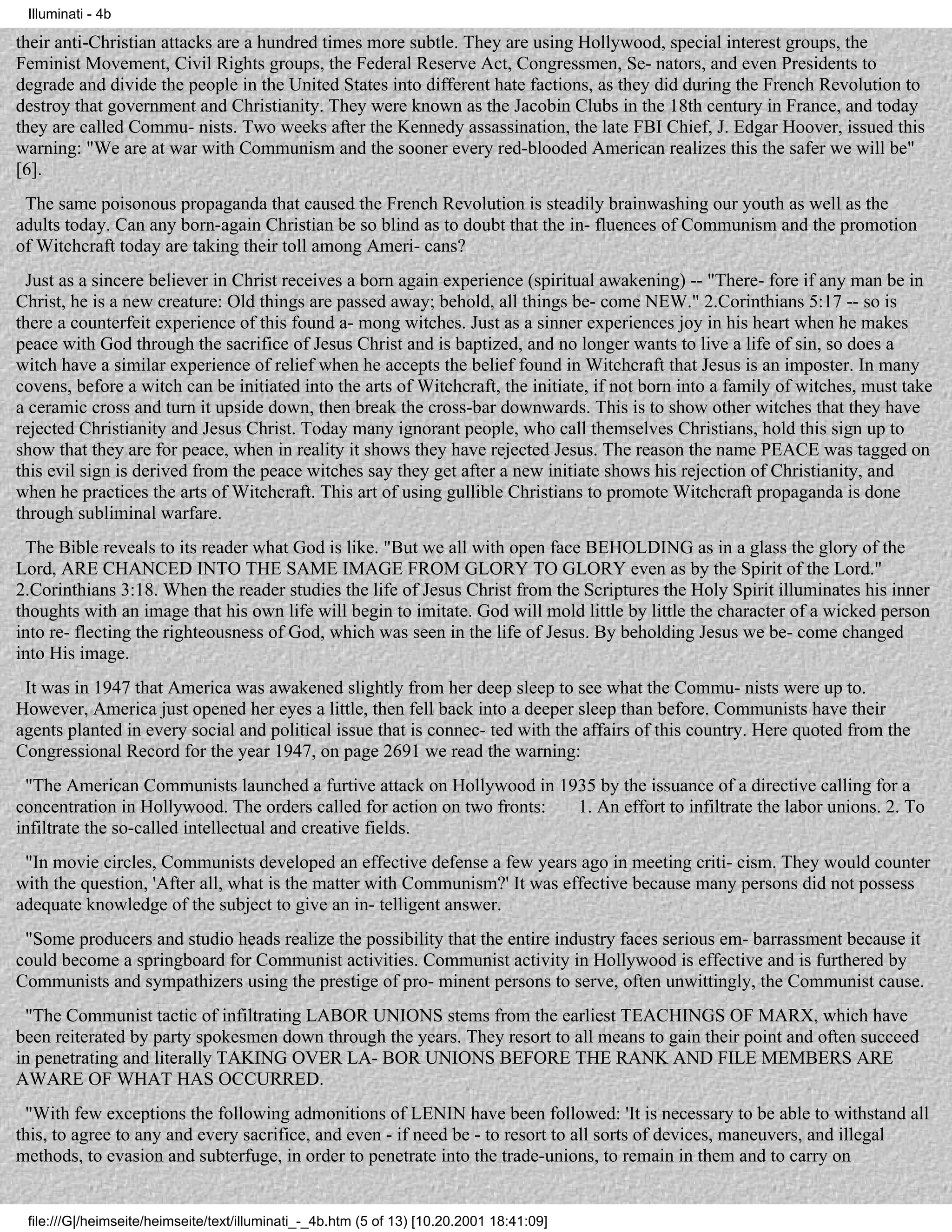 Illuminati - 4b

their anti-Christian attacks are a hundred times more subtle. They are using Hollywood, special interest groups, the
Feminist Movement, Civil Rights groups, the Federal Reserve Act, Congressmen, Se- nators, and even Presidents to
degrade and divide the people in the United States into different hate factions, as they did during the French Revolution to
destroy that government and Christianity. They were known as the Jacobin Clubs in the 18th century in France, and today
they are called Commu- nists. Two weeks after the Kennedy assassination, the late FBI Chief, J. Edgar Hoover, issued this
warning: "We are at war with Communism and the sooner every red-blooded American realizes this the safer we will be"
[6].
 The same poisonous propaganda that caused the French Revolution is steadily brainwashing our youth as well as the
adults today. Can any born-again Christian be so blind as to doubt that the in- fluences of Communism and the promotion
of Witchcraft today are taking their toll among Ameri- cans?
 Just as a sincere believer in Christ receives a born again experience (spiritual awakening) -- "There- fore if any man be in
Christ, he is a new creature: Old things are passed away; behold, all things be- come NEW." 2.Corinthians 5:17 -- so is
there a counterfeit experience of this found a- mong witches. Just as a sinner experiences joy in his heart when he makes
peace with God through the sacrifice of Jesus Christ and is baptized, and no longer wants to live a life of sin, so does a
witch have a similar experience of relief when he accepts the belief found in Witchcraft that Jesus is an imposter. In many
covens, before a witch can be initiated into the arts of Witchcraft, the initiate, if not born into a family of witches, must take
a ceramic cross and turn it upside down, then break the cross-bar downwards. This is to show other witches that they have
rejected Christianity and Jesus Christ. Today many ignorant people, who call themselves Christians, hold this sign up to
show that they are for peace, when in reality it shows they have rejected Jesus. The reason the name PEACE was tagged on
this evil sign is derived from the peace witches say they get after a new initiate shows his rejection of Christianity, and
when he practices the arts of Witchcraft. This art of using gullible Christians to promote Witchcraft propaganda is done
through subliminal warfare.
 The Bible reveals to its reader what God is like. "But we all with open face BEHOLDING as in a glass the glory of the
Lord, ARE CHANCED INTO THE SAME IMAGE FROM GLORY TO GLORY even as by the Spirit of the Lord."
2.Corinthians 3:18. When the reader studies the life of Jesus Christ from the Scriptures the Holy Spirit illuminates his inner
thoughts with an image that his own life will begin to imitate. God will mold little by little the character of a wicked person
into re- flecting the righteousness of God, which was seen in the life of Jesus. By beholding Jesus we be- come changed
into His image.
 It was in 1947 that America was awakened slightly from her deep sleep to see what the Commu- nists were up to.
However, America just opened her eyes a little, then fell back into a deeper sleep than before. Communists have their
agents planted in every social and political issue that is connec- ted with the affairs of this country. Here quoted from the
Congressional Record for the year 1947, on page 2691 we read the warning:
 "The American Communists launched a furtive attack on Hollywood in 1935 by the issuance of a directive calling for a
concentration in Hollywood. The orders called for action on two fronts: 1. An effort to infiltrate the labor unions. 2. To
infiltrate the so-called intellectual and creative fields.
 "In movie circles, Communists developed an effective defense a few years ago in meeting criti- cism. They would counter
with the question, 'After all, what is the matter with Communism?' It was effective because many persons did not possess
adequate knowledge of the subject to give an in- telligent answer.
 "Some producers and studio heads realize the possibility that the entire industry faces serious em- barrassment because it
could become a springboard for Communist activities. Communist activity in Hollywood is effective and is furthered by
Communists and sympathizers using the prestige of pro- minent persons to serve, often unwittingly, the Communist cause.
 "The Communist tactic of infiltrating LABOR UNIONS stems from the earliest TEACHINGS OF MARX, which have
been reiterated by party spokesmen down through the years. They resort to all means to gain their point and often succeed
in penetrating and literally TAKING OVER LA- BOR UNIONS BEFORE THE RANK AND FILE MEMBERS ARE
AWARE OF WHAT HAS OCCURRED.
 "With few exceptions the following admonitions of LENIN have been followed: 'It is necessary to be able to withstand all
this, to agree to any and every sacrifice, and even - if need be - to resort to all sorts of devices, maneuvers, and illegal
methods, to evasion and subterfuge, in order to penetrate into the trade-unions, to remain in them and to carry on


 file:///G|/heimseite/heimseite/text/illuminati_-_4b.htm (5 of 13) [10.20.2001 18:41:09]
 